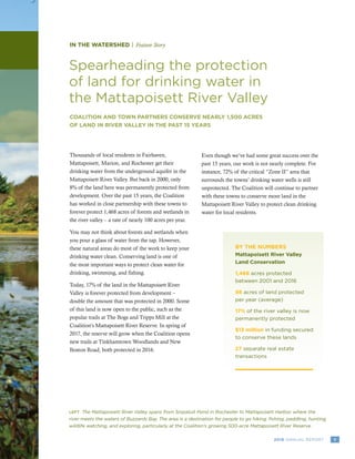 72016 ANNUAL REPORT
IN THE WATERSHED | Feature Story
Spearheading the protection
of land for drinking water in
the Mattapoisett River Valley
COALITION AND TOWN PARTNERS CONSERVE NEARLY 1,500 ACRES
OF LAND IN RIVER VALLEY IN THE PAST 15 YEARS
LEFT The Mattapoisett River Valley spans from Snipatuit Pond in Rochester to Mattapoisett Harbor, where the
river meets the waters of Buzzards Bay. The area is a destination for people to go hiking, fishing, paddling, hunting,
wildlife watching, and exploring, particularly at the Coalition’s growing 500-acre Mattapoisett River Reserve.
Thousands of local residents in Fairhaven,
Mattapoisett, Marion, and Rochester get their
drinking water from the underground aquifer in the
Mattapoisett River Valley. But back in 2000, only
8% of the land here was permanently protected from
development. Over the past 15 years, the Coalition
has worked in close partnership with these towns to
forever protect 1,468 acres of forests and wetlands in
the river valley – a rate of nearly 100 acres per year.
You may not think about forests and wetlands when
you pour a glass of water from the tap. However,
these natural areas do most of the work to keep your
drinking water clean. Conserving land is one of
the most important ways to protect clean water for
drinking, swimming, and fishing.
Today, 17% of the land in the Mattapoisett River
Valley is forever protected from development –
double the amount that was protected in 2000. Some
of this land is now open to the public, such as the
popular trails at The Bogs and Tripps Mill at the
Coalition’s Mattapoisett River Reserve. In spring of
2017, the reserve will grow when the Coalition opens
new trails at Tinkhamtown Woodlands and New
Boston Road, both protected in 2016.
Even though we’ve had some great success over the
past 15 years, our work is not nearly complete. For
instance, 72% of the critical “Zone II” area that
surrounds the towns’ drinking water wells is still
unprotected. The Coalition will continue to partner
with these towns to conserve more land in the
Mattapoisett River Valley to protect clean drinking
water for local residents.
BY THE NUMBERS
Mattapoisett River Valley
Land Conservation
1,468 acres protected
between 2001 and 2016
98 acres of land protected
per year (average)
17% of the river valley is now
permanently protected
$13 million in funding secured
to conserve these lands
27 separate real estate
transactions
 