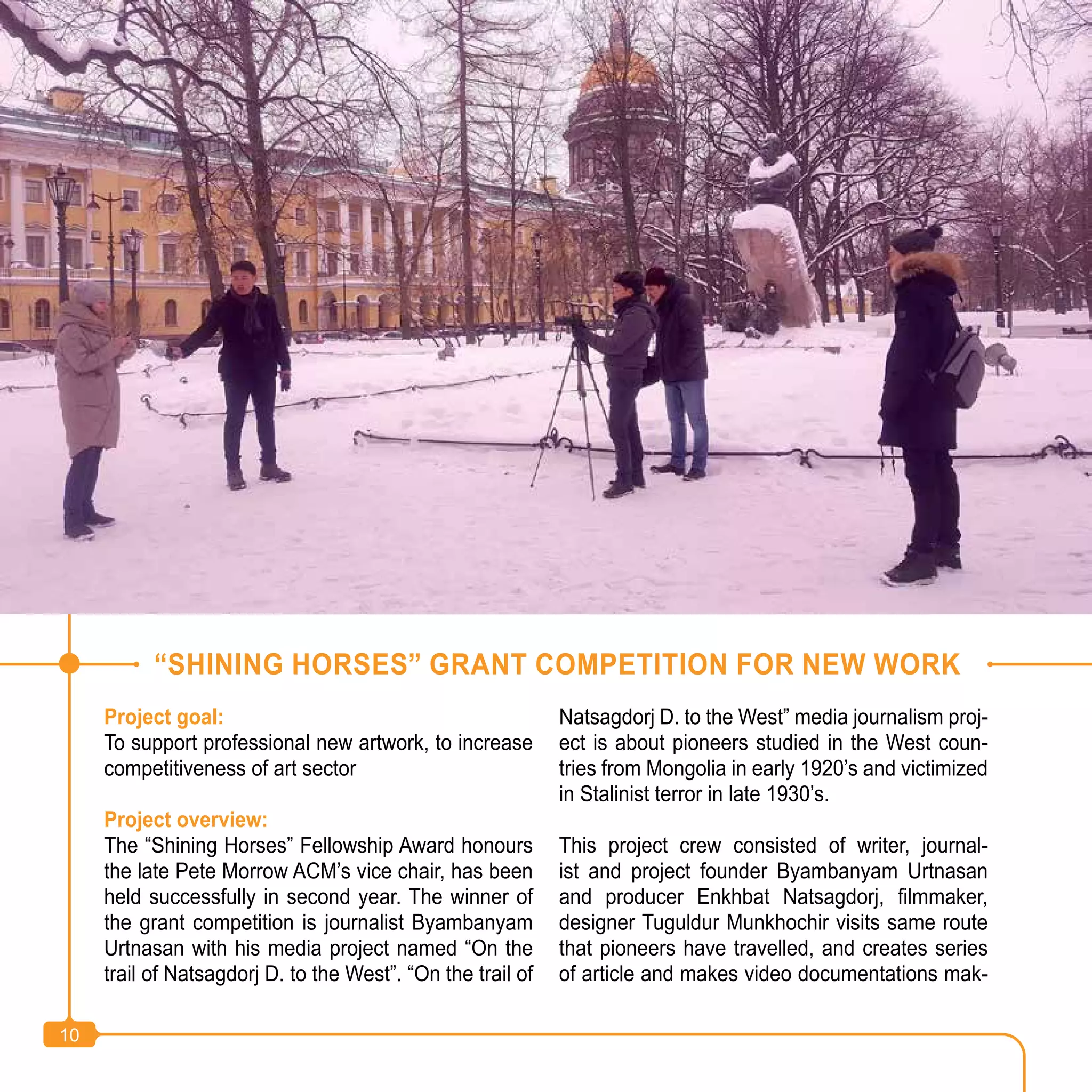 10
Project goal:
To support professional new artwork, to increase
competitiveness of art sector
Project overview:
The “Shining Horses” Fellowship Award honours
the late Pete Morrow ACM’s vice chair, has been
held successfully in second year. The winner of
the grant competition is journalist Byambanyam
Urtnasan with his media project named “On the
trail of Natsagdorj D. to the West”. “On the trail of
Natsagdorj D. to the West” media journalism proj-
ect is about pioneers studied in the West coun-
tries from Mongolia in early 1920’s and victimized
in Stalinist terror in late 1930’s.
This project crew consisted of writer, journal-
ist and project founder Byambanyam Urtnasan
and producer Enkhbat Natsagdorj, filmmaker,
designer Tuguldur Munkhochir visits same route
that pioneers have travelled, and creates series
of article and makes video documentations mak-
“SHINING HORSES” GRANT COMPETITION FOR NEW WORK
10
 