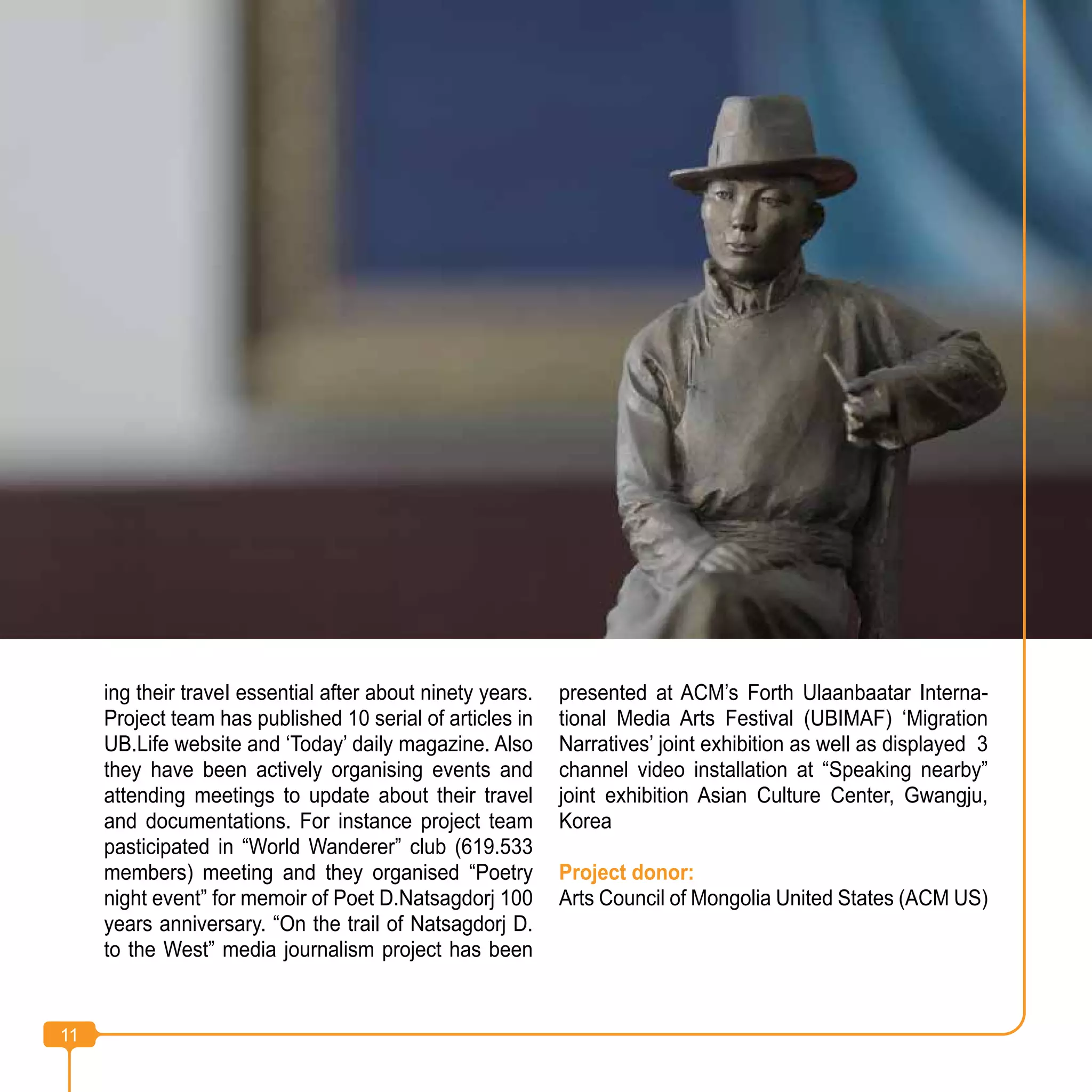 11
ing their traveI essential after about ninety years.
Project team has published 10 serial of articles in
UB.Life website and ‘Today’ daily magazine. Also
they have been actively organising events and
attending meetings to update about their travel
and documentations. For instance project team
pasticipated in “World Wanderer” club (619.533
members) meeting and they organised “Poetry
night event” for memoir of Poet D.Natsagdorj 100
years anniversary. “On the trail of Natsagdorj D.
to the West” media journalism project has been
presented at ACM’s Forth Ulaanbaatar Interna-
tional Media Arts Festival (UBIMAF) ‘Migration
Narratives’ joint exhibition as well as displayed 3
channel video installation at “Speaking nearby”
joint exhibition Asian Culture Center, Gwangju,
Korea
Project donor:
Arts Council of Mongolia United States (ACM US)
11
 