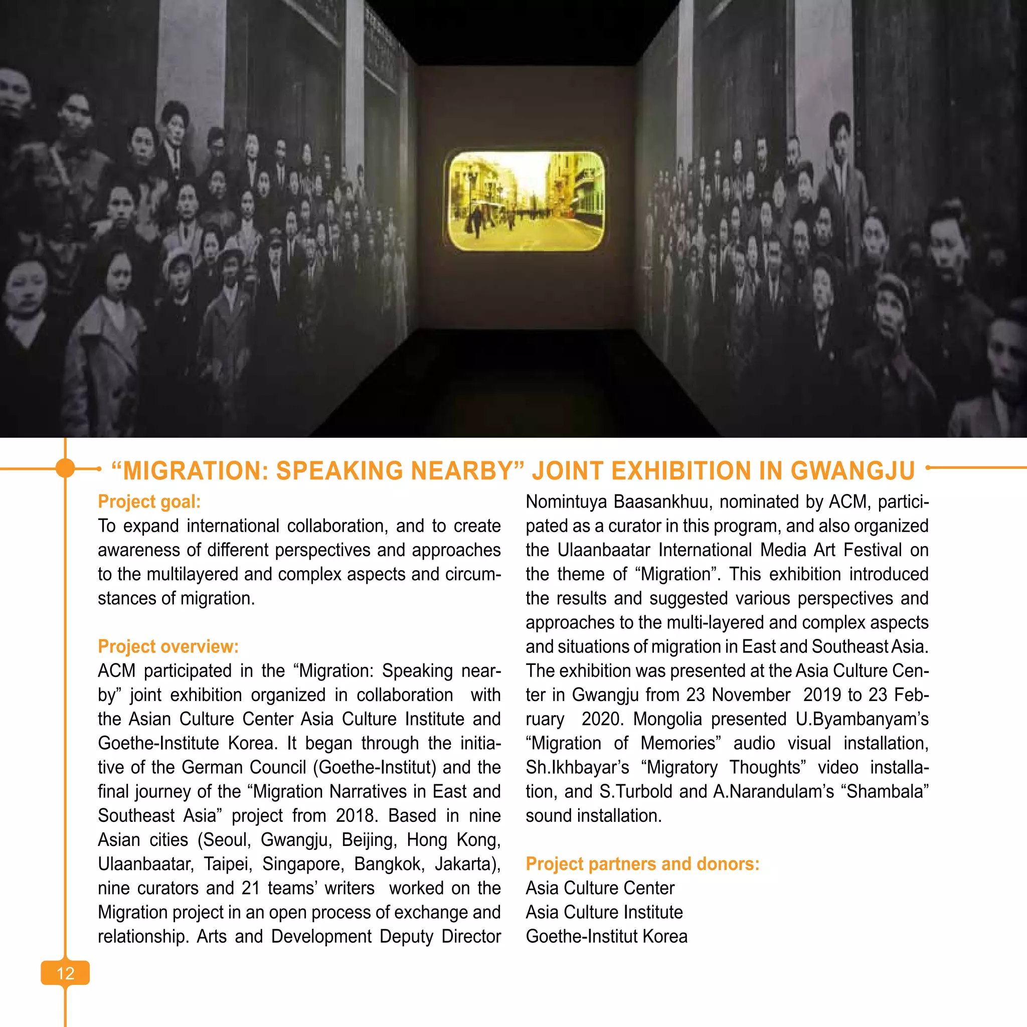12
“MIGRATION: SPEAKING NEARBY” JOINT EXHIBITION IN GWANGJU
Project goal:
To expand international collaboration, and to create
awareness of different perspectives and approaches
to the multilayered and complex aspects and circum-
stances of migration.
Project overview:
ACM participated in the “Migration: Speaking near-
by” joint exhibition organized in collaboration with
the Asian Culture Center Asia Culture Institute and
Goethe-Institute Korea. It began through the initia-
tive of the German Council (Goethe-Institut) and the
final journey of the “Migration Narratives in East and
Southeast Asia” project from 2018. Based in nine
Asian cities (Seoul, Gwangju, Beijing, Hong Kong,
Ulaanbaatar, Taipei, Singapore, Bangkok, Jakarta),
nine curators and 21 teams’ writers worked on the
Migration project in an open process of exchange and
relationship. Arts and Development Deputy Director
Nomintuya Baasankhuu, nominated by ACM, partici-
pated as a curator in this program, and also organized
the Ulaanbaatar International Media Art Festival on
the theme of “Migration”. This exhibition introduced
the results and suggested various perspectives and
approaches to the multi-layered and complex aspects
and situations of migration in East and SoutheastAsia.
The exhibition was presented at the Asia Culture Cen-
ter in Gwangju from 23 November 2019 to 23 Feb-
ruary 2020. Mongolia presented U.Byambanyam’s
“Migration of Memories” audio visual installation,
Sh.Ikhbayar’s “Migratory Thoughts” video installa-
tion, and S.Turbold and A.Narandulam’s “Shambala”
sound installation.
Project partners and donors:
Asia Culture Center
Asia Culture Institute
Goethe-Institut Korea
12
 