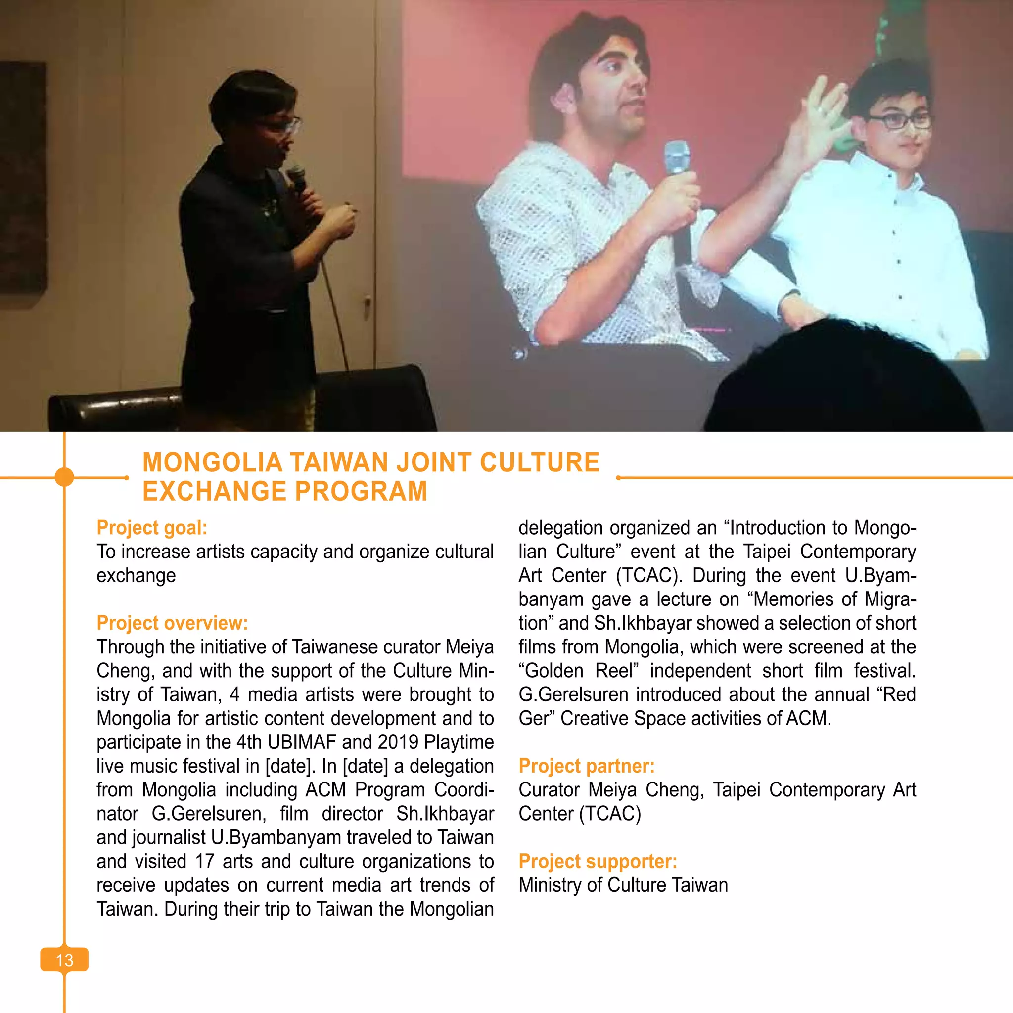 13
MONGOLIA TAIWAN JOINT CULTURE
EXCHANGE PROGRAM
Project goal:
To increase artists capacity and organize cultural
exchange
Project overview:
Through the initiative of Taiwanese curator Meiya
Cheng, and with the support of the Culture Min-
istry of Taiwan, 4 media artists were brought to
Mongolia for artistic content development and to
participate in the 4th UBIMAF and 2019 Playtime
live music festival in [date]. In [date] a delegation
from Mongolia including ACM Program Coordi-
nator G.Gerelsuren, film director Sh.Ikhbayar
and journalist U.Byambanyam traveled to Taiwan
and visited 17 arts and culture organizations to
receive updates on current media art trends of
Taiwan. During their trip to Taiwan the Mongolian
delegation organized an “Introduction to Mongo-
lian Culture” event at the Taipei Contemporary
Art Center (TCAC). During the event U.Byam-
banyam gave a lecture on “Memories of Migra-
tion” and Sh.Ikhbayar showed a selection of short
films from Mongolia, which were screened at the
“Golden Reel” independent short film festival.
G.Gerelsuren introduced about the annual “Red
Ger” Creative Space activities of ACM.
Project partner:
Curator Meiya Cheng, Taipei Contemporary Art
Center (TCAC)
Project supporter:
Ministry of Culture Taiwan
13
 