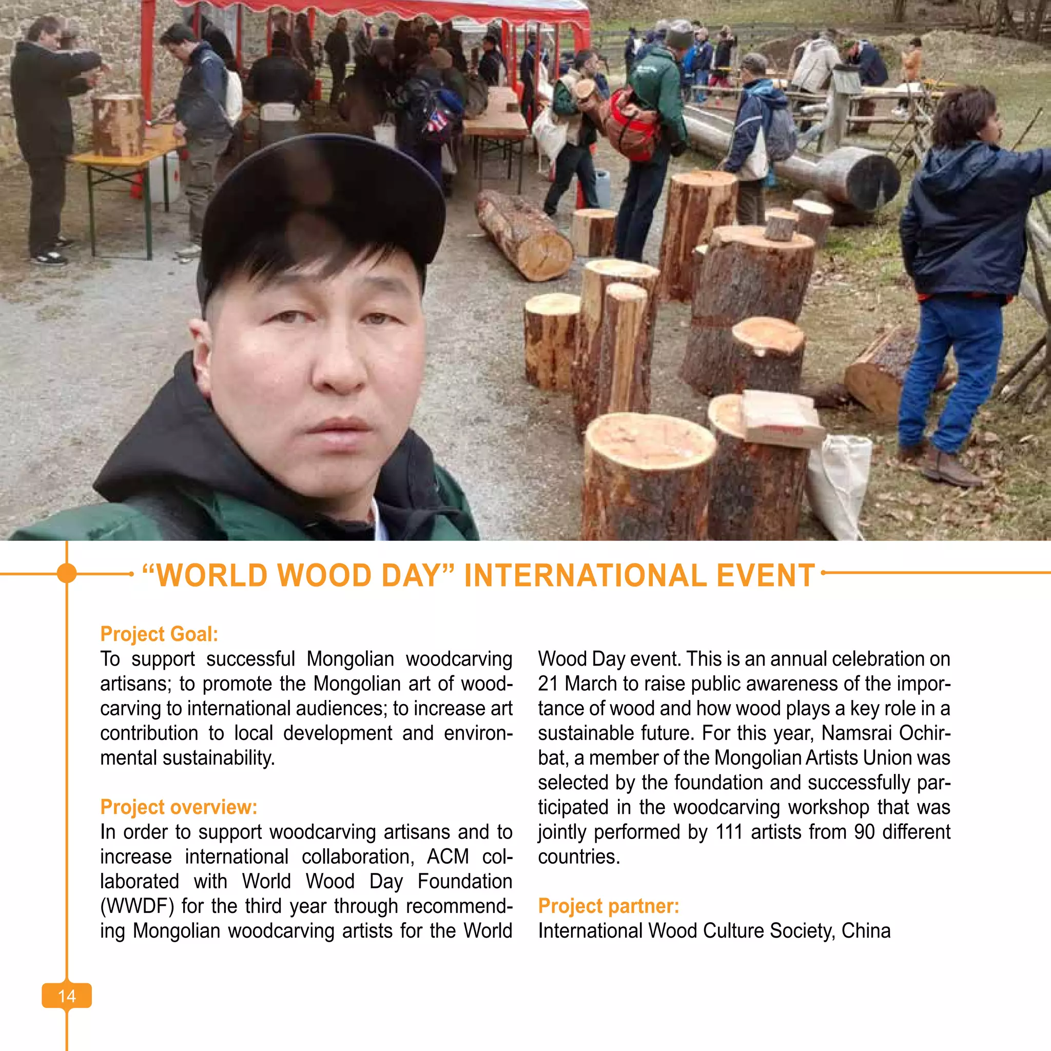 14
“WORLD WOOD DAY” INTERNATIONAL EVENT
Project Goal:
To support successful Mongolian woodcarving
artisans; to promote the Mongolian art of wood-
carving to international audiences; to increase art
contribution to local development and environ-
mental sustainability.
Project overview:
In order to support woodcarving artisans and to
increase international collaboration, ACM col-
laborated with World Wood Day Foundation
(WWDF) for the third year through recommend-
ing Mongolian woodcarving artists for the World
Wood Day event. This is an annual celebration on
21 March to raise public awareness of the impor-
tance of wood and how wood plays a key role in a
sustainable future. For this year, Namsrai Ochir-
bat, a member of the Mongolian Artists Union was
selected by the foundation and successfully par-
ticipated in the woodcarving workshop that was
jointly performed by 111 artists from 90 different
countries.
Project partner:
International Wood Culture Society, China
14
 