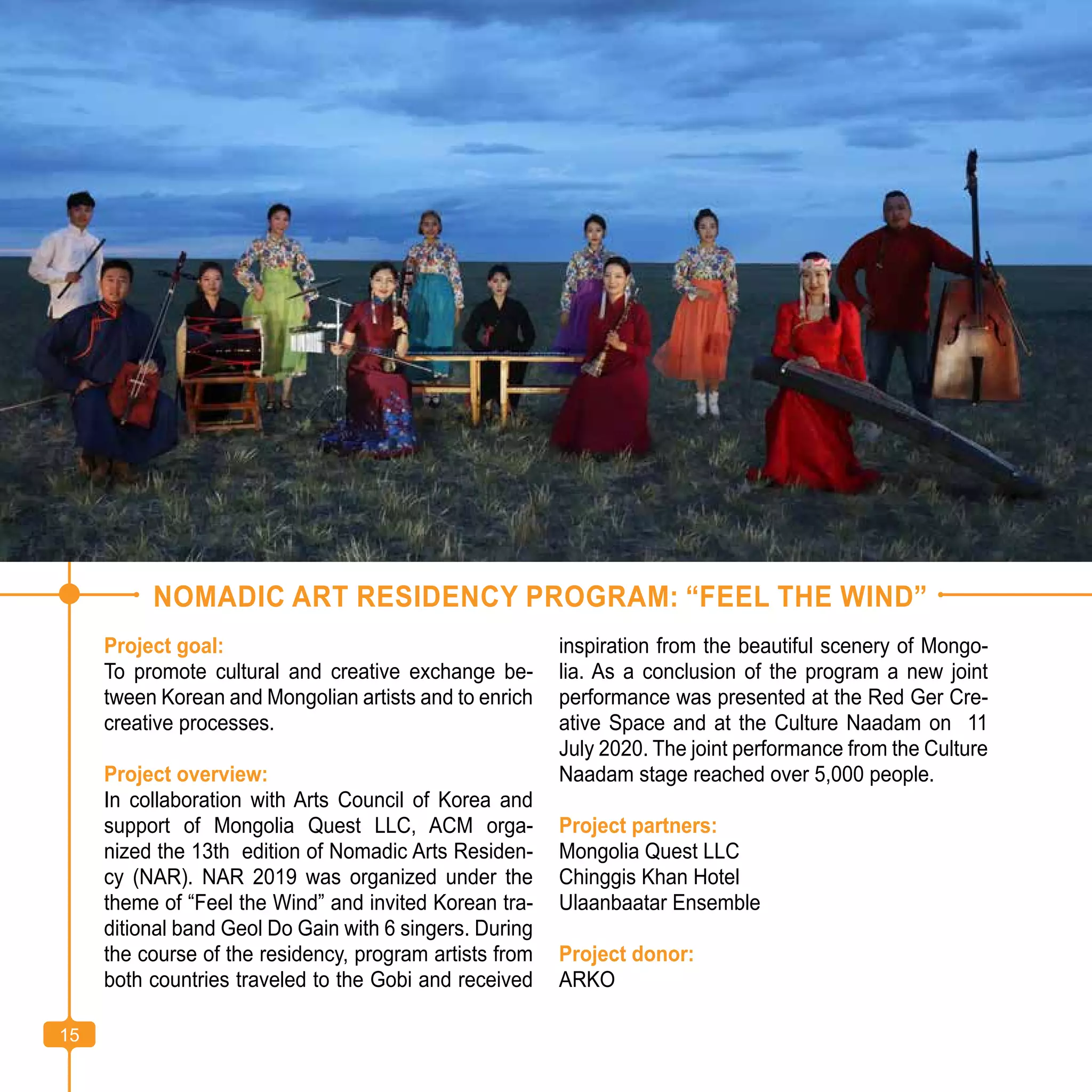 15
NOMADIC ART RESIDENCY PROGRAM: “FEEL THE WIND”
Project goal:
To promote cultural and creative exchange be-
tween Korean and Mongolian artists and to enrich
creative processes.
Project overview:
In collaboration with Arts Council of Korea and
support of Mongolia Quest LLC, ACM orga-
nized the 13th edition of Nomadic Arts Residen-
cy (NAR). NAR 2019 was organized under the
theme of “Feel the Wind” and invited Korean tra-
ditional band Geol Do Gain with 6 singers. During
the course of the residency, program artists from
both countries traveled to the Gobi and received
inspiration from the beautiful scenery of Mongo-
lia. As a conclusion of the program a new joint
performance was presented at the Red Ger Cre-
ative Space and at the Culture Naadam on 11
July 2020. The joint performance from the Culture
Naadam stage reached over 5,000 people.
Project partners:
Mongolia Quest LLC
Chinggis Khan Hotel
Ulaanbaatar Ensemble
Project donor:
ARKO
15
 