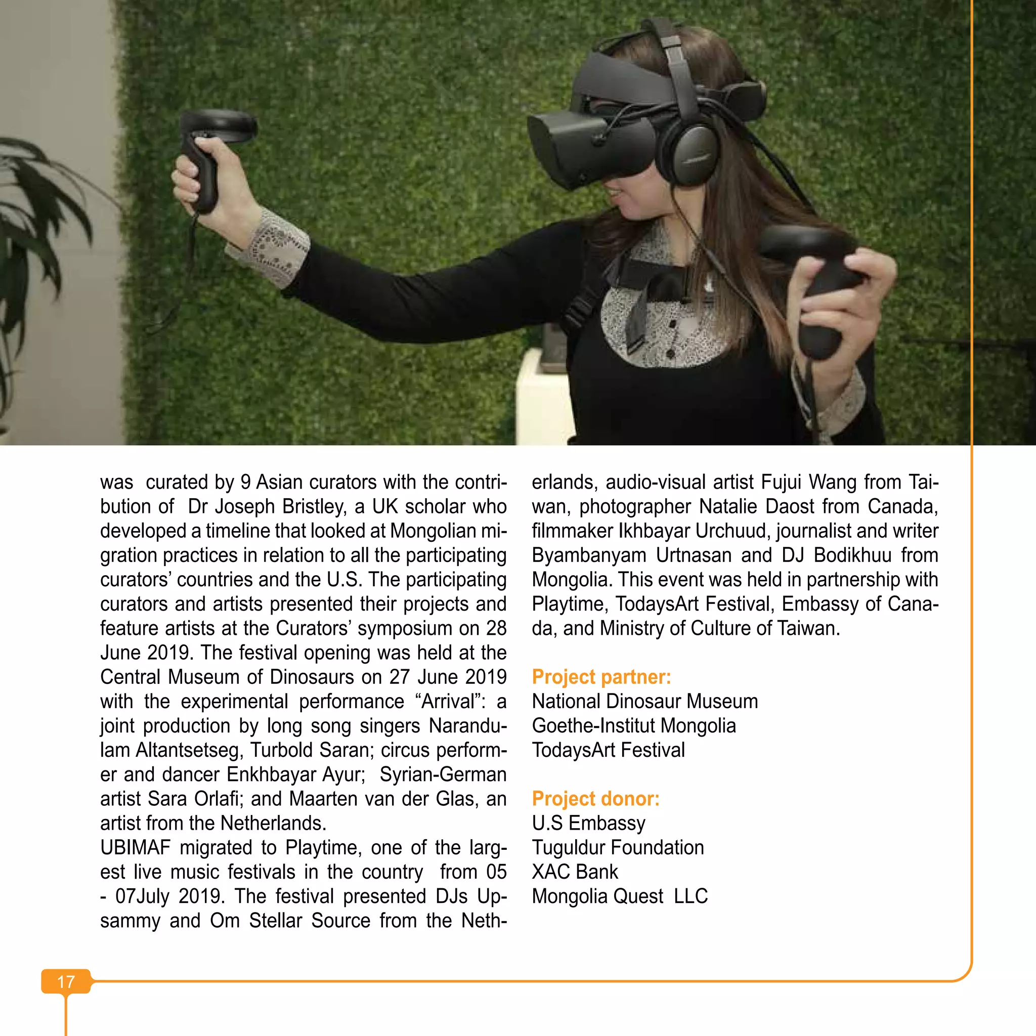 17
was curated by 9 Asian curators with the contri-
bution of Dr Joseph Bristley, a UK scholar who
developed a timeline that looked at Mongolian mi-
gration practices in relation to all the participating
curators’ countries and the U.S. The participating
curators and artists presented their projects and
feature artists at the Curators’ symposium on 28
June 2019. The festival opening was held at the
Central Museum of Dinosaurs on 27 June 2019
with the experimental performance “Arrival”: a
joint production by long song singers Narandu-
lam Altantsetseg, Turbold Saran; circus perform-
er and dancer Enkhbayar Ayur; Syrian-German
artist Sara Orlafi; and Maarten van der Glas, an
artist from the Netherlands.
UBIMAF migrated to Playtime, one of the larg-
est live music festivals in the country from 05
- 07July 2019. The festival presented DJs Up-
sammy and Om Stellar Source from the Neth-
erlands, audio-visual artist Fujui Wang from Tai-
wan, photographer Natalie Daost from Canada,
filmmaker Ikhbayar Urchuud, journalist and writer
Byambanyam Urtnasan and DJ Bodikhuu from
Mongolia. This event was held in partnership with
Playtime, TodaysArt Festival, Embassy of Cana-
da, and Ministry of Culture of Taiwan.
Project partner:
National Dinosaur Museum
Goethe-Institut Mongolia
TodaysArt Festival
Project donor:
U.S Embassy
Tuguldur Foundation
XAC Bank
Mongolia Quest LLC
17
 