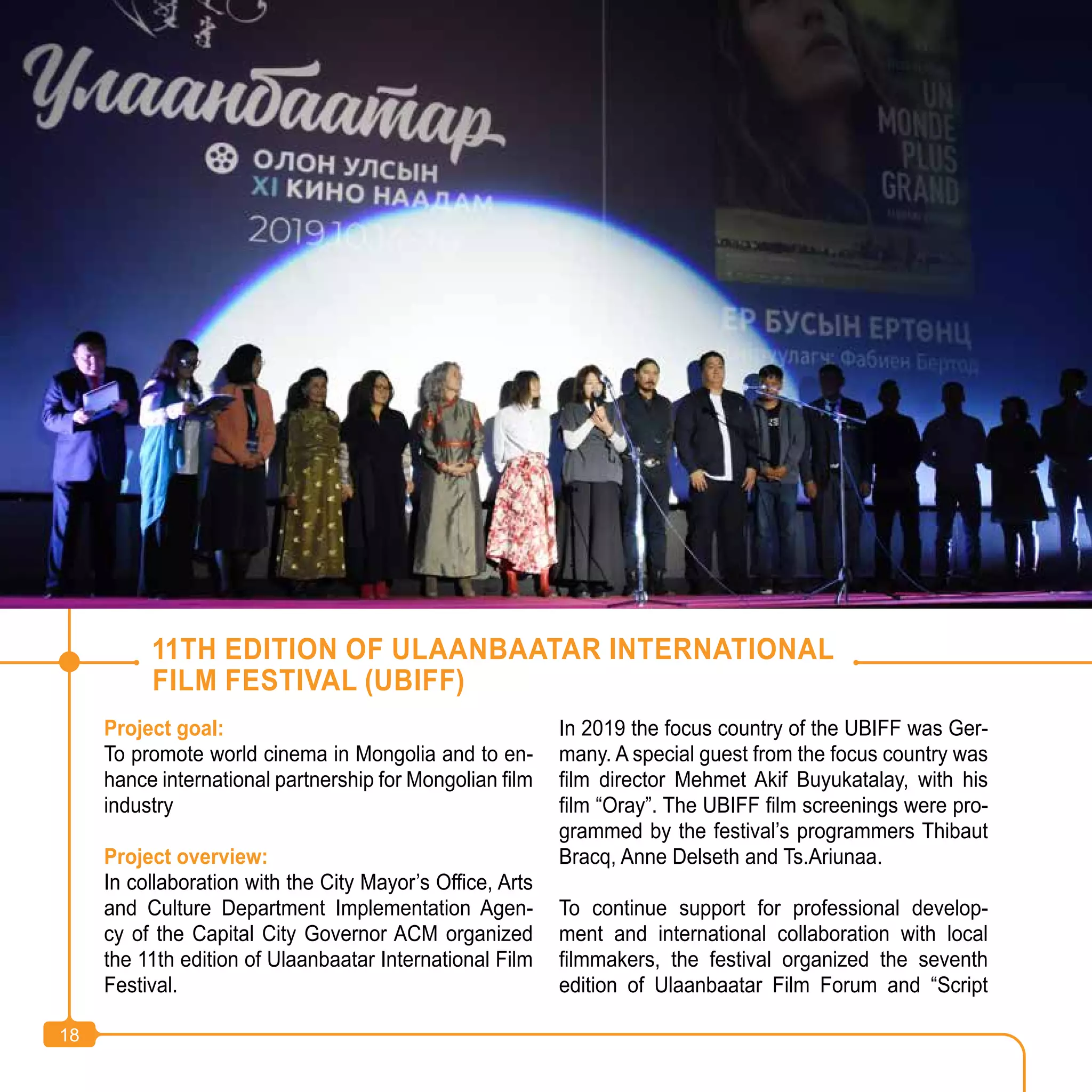 18
Project goal:
To promote world cinema in Mongolia and to en-
hance international partnership for Mongolian film
industry
Project overview:
In collaboration with the City Mayor’s Office, Arts
and Culture Department Implementation Agen-
cy of the Capital City Governor ACM organized
the 11th edition of Ulaanbaatar International Film
Festival.
In 2019 the focus country of the UBIFF was Ger-
many. A special guest from the focus country was
film director Mehmet Akif Buyukatalay, with his
film “Oray”. The UBIFF film screenings were pro-
grammed by the festival’s programmers Thibaut
Bracq, Anne Delseth and Ts.Ariunaa.
To continue support for professional develop-
ment and international collaboration with local
filmmakers, the festival organized the seventh
edition of Ulaanbaatar Film Forum and “Script
11TH EDITION OF ULAANBAATAR INTERNATIONAL
FILM FESTIVAL (UBIFF)
18
 