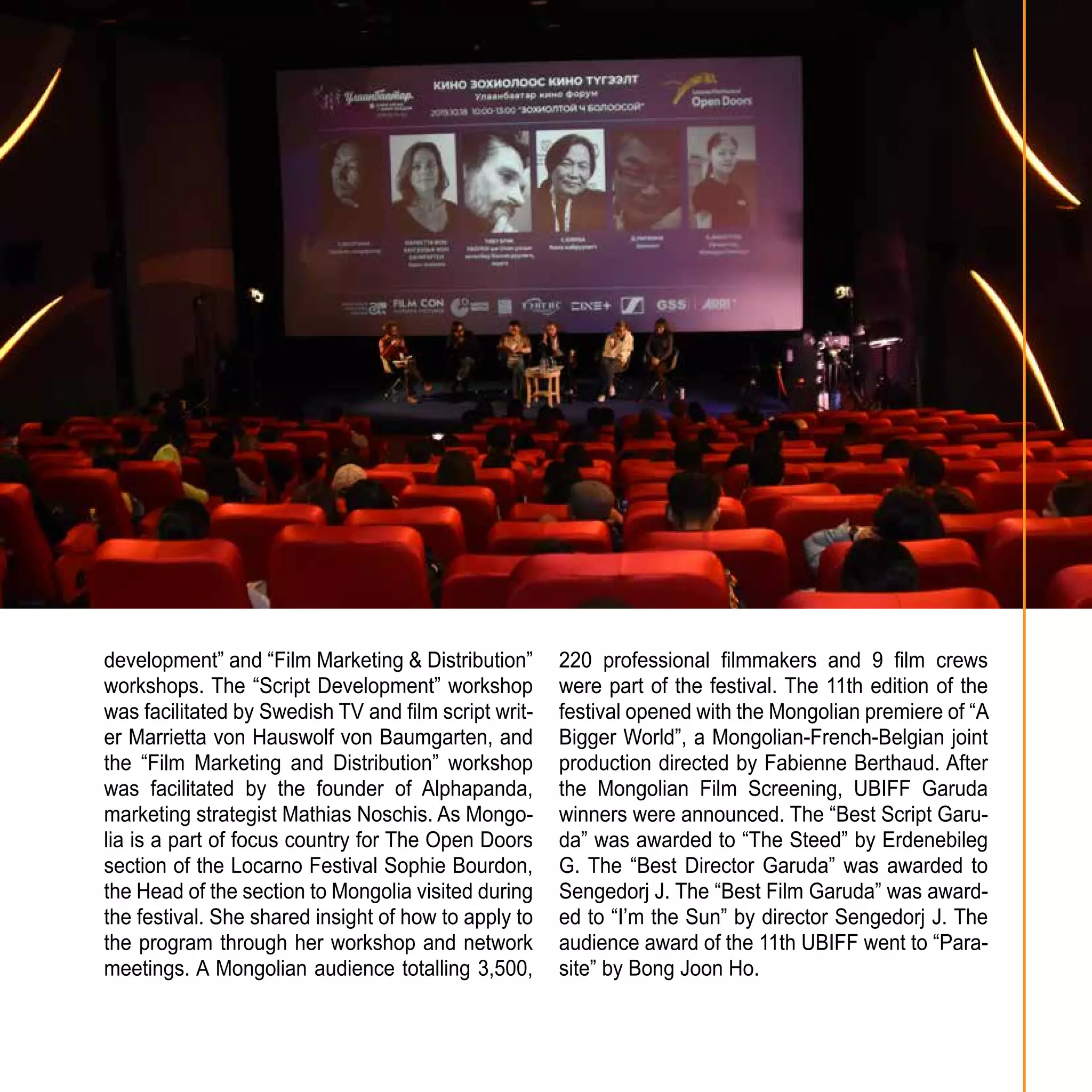 19
development” and “Film Marketing & Distribution”
workshops. The “Script Development” workshop
was facilitated by Swedish TV and film script writ-
er Marrietta von Hauswolf von Baumgarten, and
the “Film Marketing and Distribution” workshop
was facilitated by the founder of Alphapanda,
marketing strategist Mathias Noschis. As Mongo-
lia is a part of focus country for The Open Doors
section of the Locarno Festival Sophie Bourdon,
the Head of the section to Mongolia visited during
the festival. She shared insight of how to apply to
the program through her workshop and network
meetings. A Mongolian audience totalling 3,500,
220 professional filmmakers and 9 film crews
were part of the festival. The 11th edition of the
festival opened with the Mongolian premiere of “A
Bigger World”, a Mongolian-French-Belgian joint
production directed by Fabienne Berthaud. After
the Mongolian Film Screening, UBIFF Garuda
winners were announced. The “Best Script Garu-
da” was awarded to “The Steed” by Erdenebileg
G. The “Best Director Garuda” was awarded to
Sengedorj J. The “Best Film Garuda” was award-
ed to “I’m the Sun” by director Sengedorj J. The
audience award of the 11th UBIFF went to “Para-
site” by Bong Joon Ho.
 