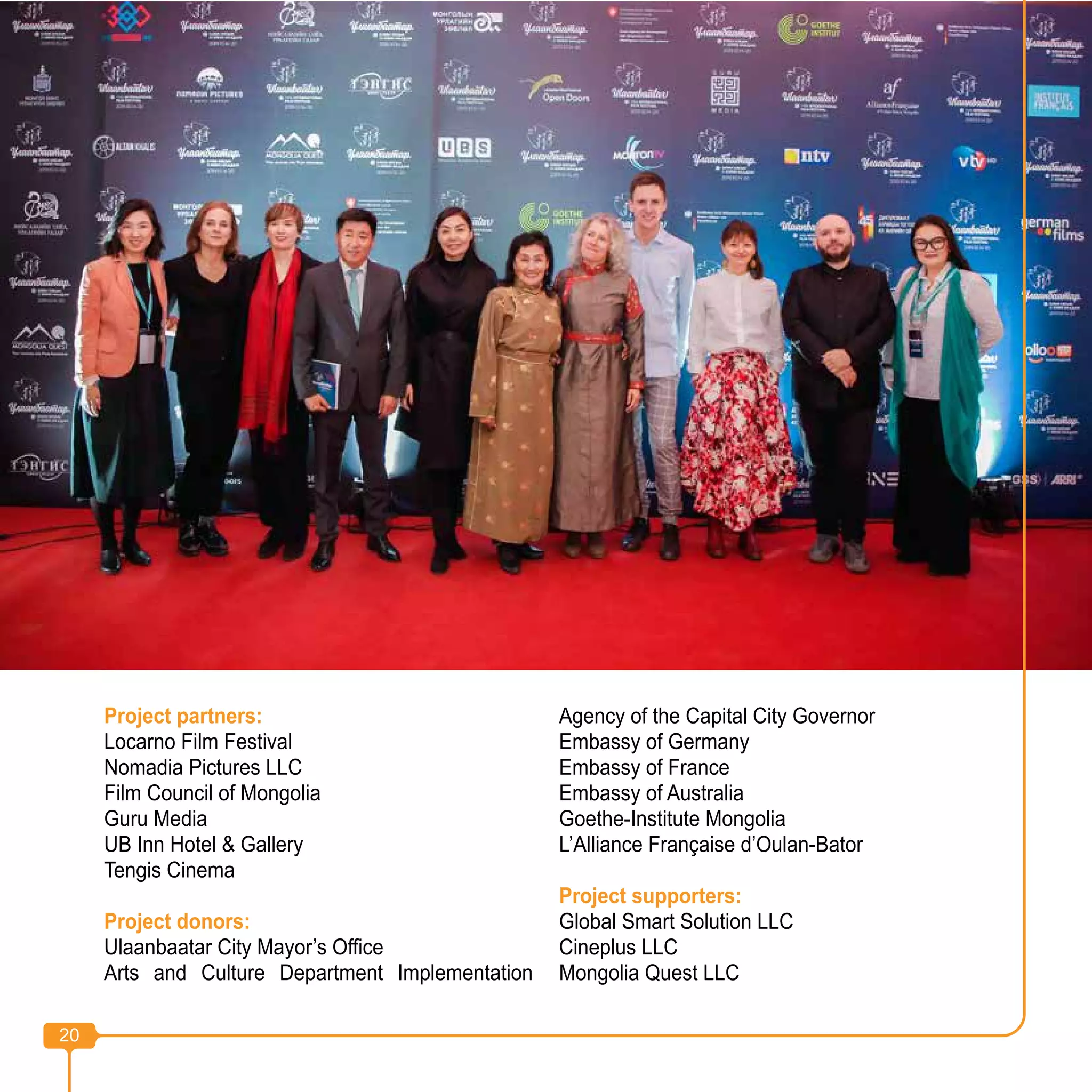 20
Project partners:
Locarno Film Festival
Nomadia Pictures LLC
Film Council of Mongolia
Guru Media
UB Inn Hotel & Gallery
Tengis Cinema
Project donors:
Ulaanbaatar City Mayor’s Office
Arts and Culture Department Implementation
Agency of the Capital City Governor
Embassy of Germany
Embassy of France
Embassy of Australia
Goethe-Institute Mongolia
L’Alliance Française d’Oulan-Bator
Project supporters:
Global Smart Solution LLC
Cineplus LLC
Mongolia Quest LLC
20
 