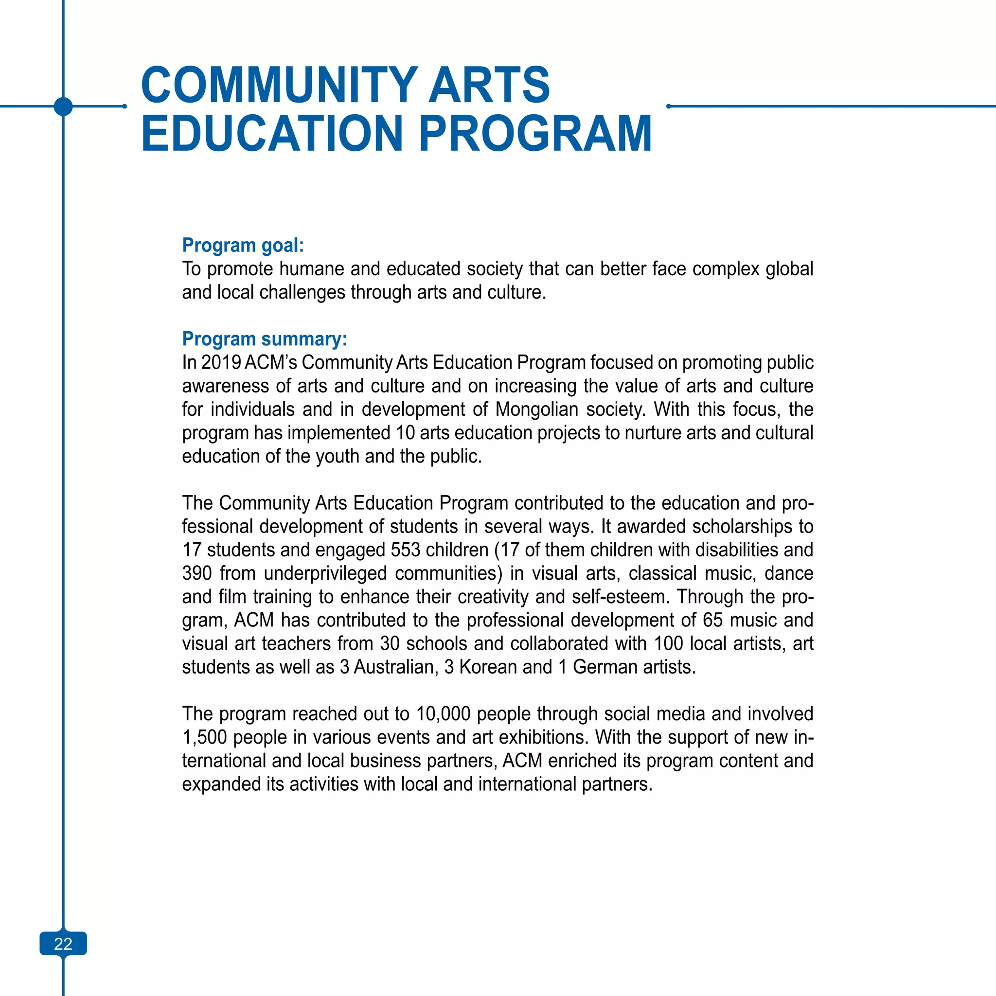 22
COMMUNITY ARTS
EDUCATION PROGRAM
Program goal:
To promote humane and educated society that can better face complex global
and local challenges through arts and culture.
Program summary:
In 2019 ACM’s Community Arts Education Program focused on promoting public
awareness of arts and culture and on increasing the value of arts and culture
for individuals and in development of Mongolian society. With this focus, the
program has implemented 10 arts education projects to nurture arts and cultural
education of the youth and the public.
The Community Arts Education Program contributed to the education and pro-
fessional development of students in several ways. It awarded scholarships to
17 students and engaged 553 children (17 of them children with disabilities and
390 from underprivileged communities) in visual arts, classical music, dance
and film training to enhance their creativity and self-esteem. Through the pro-
gram, ACM has contributed to the professional development of 65 music and
visual art teachers from 30 schools and collaborated with 100 local artists, art
students as well as 3 Australian, 3 Korean and 1 German artists.
The program reached out to 10,000 people through social media and involved
1,500 people in various events and art exhibitions. With the support of new in-
ternational and local business partners, ACM enriched its program content and
expanded its activities with local and international partners.
22
 