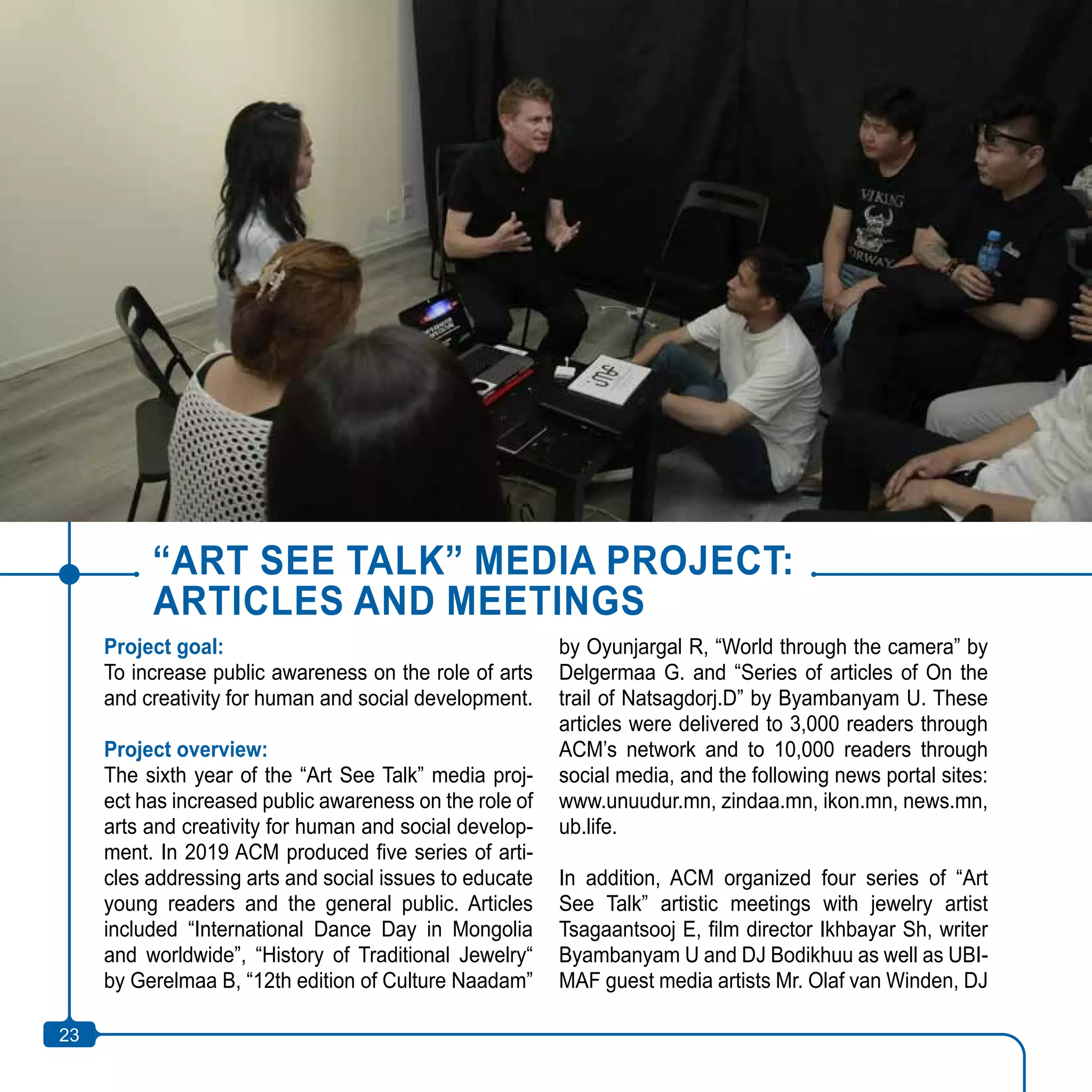 23
“ART SEE TALK” MEDIA PROJECT:
ARTICLES AND MEETINGS
Project goal:
To increase public awareness on the role of arts
and creativity for human and social development.
Project overview:
The sixth year of the “Art See Talk” media proj-
ect has increased public awareness on the role of
arts and creativity for human and social develop-
ment. In 2019 ACM produced five series of arti-
cles addressing arts and social issues to educate
young readers and the general public. Articles
included “International Dance Day in Mongolia
and worldwide”, “History of Traditional Jewelry“
by Gerelmaa B, “12th edition of Culture Naadam”
by Oyunjargal R, “World through the camera” by
Delgermaa G. and “Series of articles of On the
trail of Natsagdorj.D” by Byambanyam U. These
articles were delivered to 3,000 readers through
ACM’s network and to 10,000 readers through
social media, and the following news portal sites:
www.unuudur.mn, zindaa.mn, ikon.mn, news.mn,
ub.life.
In addition, ACM organized four series of “Art
See Talk” artistic meetings with jewelry artist
Tsagaantsooj E, film director Ikhbayar Sh, writer
Byambanyam U and DJ Bodikhuu as well as UBI-
MAF guest media artists Mr. Olaf van Winden, DJ
23
 