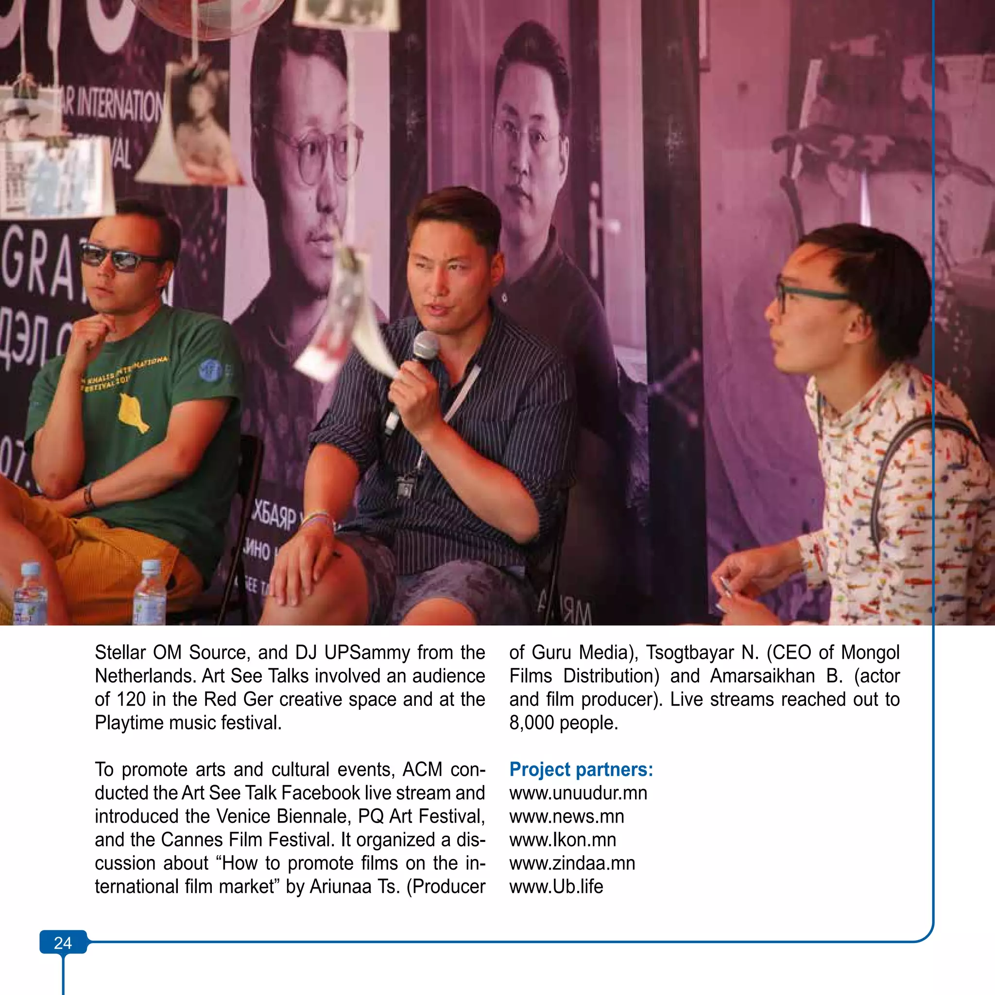 24
Stellar OM Source, and DJ UPSammy from the
Netherlands. Art See Talks involved an audience
of 120 in the Red Ger creative space and at the
Playtime music festival.
To promote arts and cultural events, ACM con-
ducted the Art See Talk Facebook live stream and
introduced the Venice Biennale, PQ Art Festival,
and the Cannes Film Festival. It organized a dis-
cussion about “How to promote films on the in-
ternational film market” by Ariunaa Ts. (Producer
of Guru Media), Tsogtbayar N. (CEO of Mongol
Films Distribution) and Amarsaikhan B. (actor
and film producer). Live streams reached out to
8,000 people.
Project partners:
www.unuudur.mn
www.news.mn
www.Ikon.mn
www.zindaa.mn
www.Ub.life
24
 