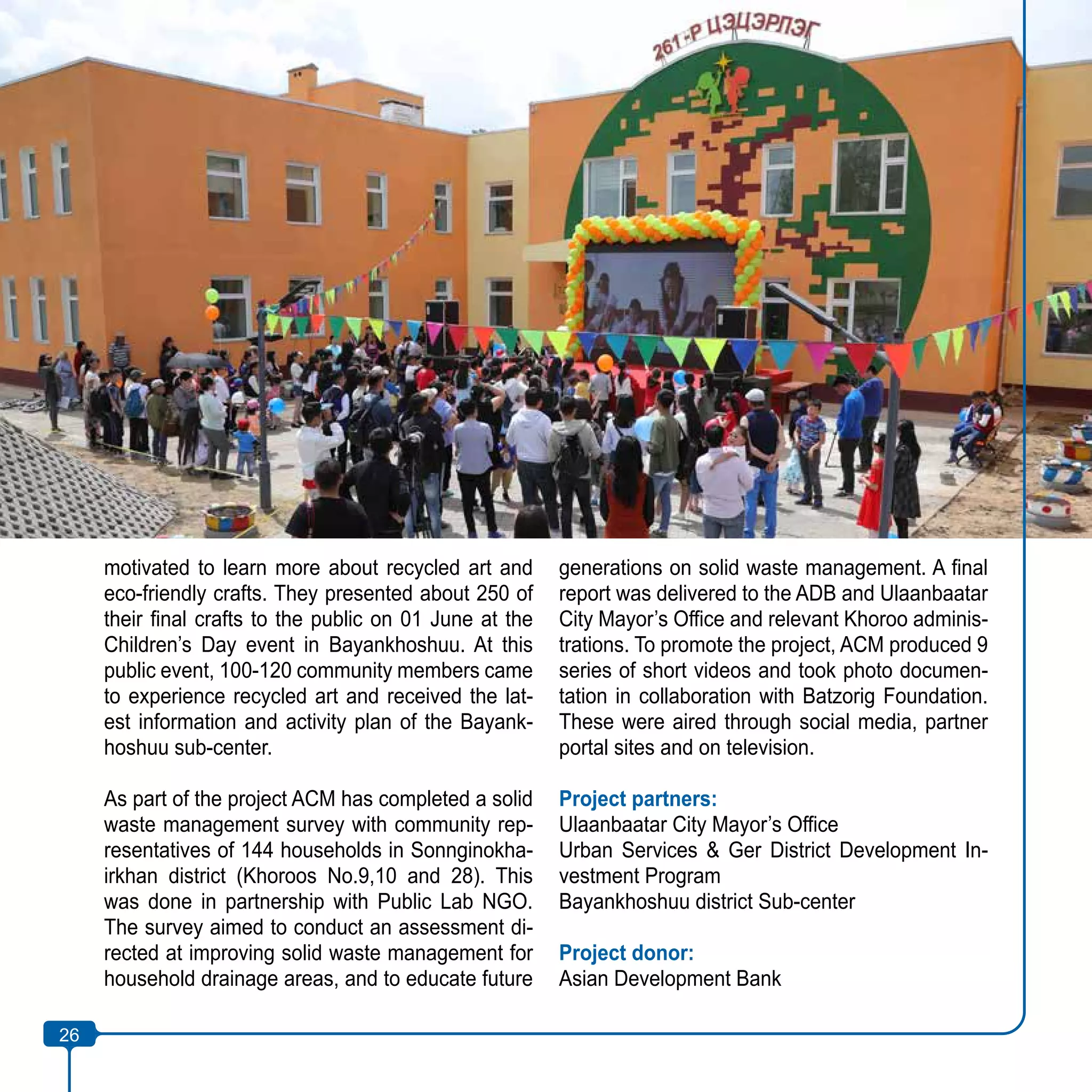 26
motivated to learn more about recycled art and
eco-friendly crafts. They presented about 250 of
their final crafts to the public on 01 June at the
Children’s Day event in Bayankhoshuu. At this
public event, 100-120 community members came
to experience recycled art and received the lat-
est information and activity plan of the Bayank-
hoshuu sub-center.
As part of the project ACM has completed a solid
waste management survey with community rep-
resentatives of 144 households in Sonnginokha-
irkhan district (Khoroos No.9,10 and 28). This
was done in partnership with Public Lab NGO.
The survey aimed to conduct an assessment di-
rected at improving solid waste management for
household drainage areas, and to educate future
generations on solid waste management. A final
report was delivered to the ADB and Ulaanbaatar
City Mayor’s Office and relevant Khoroo adminis-
trations. To promote the project, ACM produced 9
series of short videos and took photo documen-
tation in collaboration with Batzorig Foundation.
These were aired through social media, partner
portal sites and on television.
Project partners:
Ulaanbaatar City Mayor’s Office
Urban Services & Ger District Development In-
vestment Program
Bayankhoshuu district Sub-center
Project donor:
Asian Development Bank
26
 