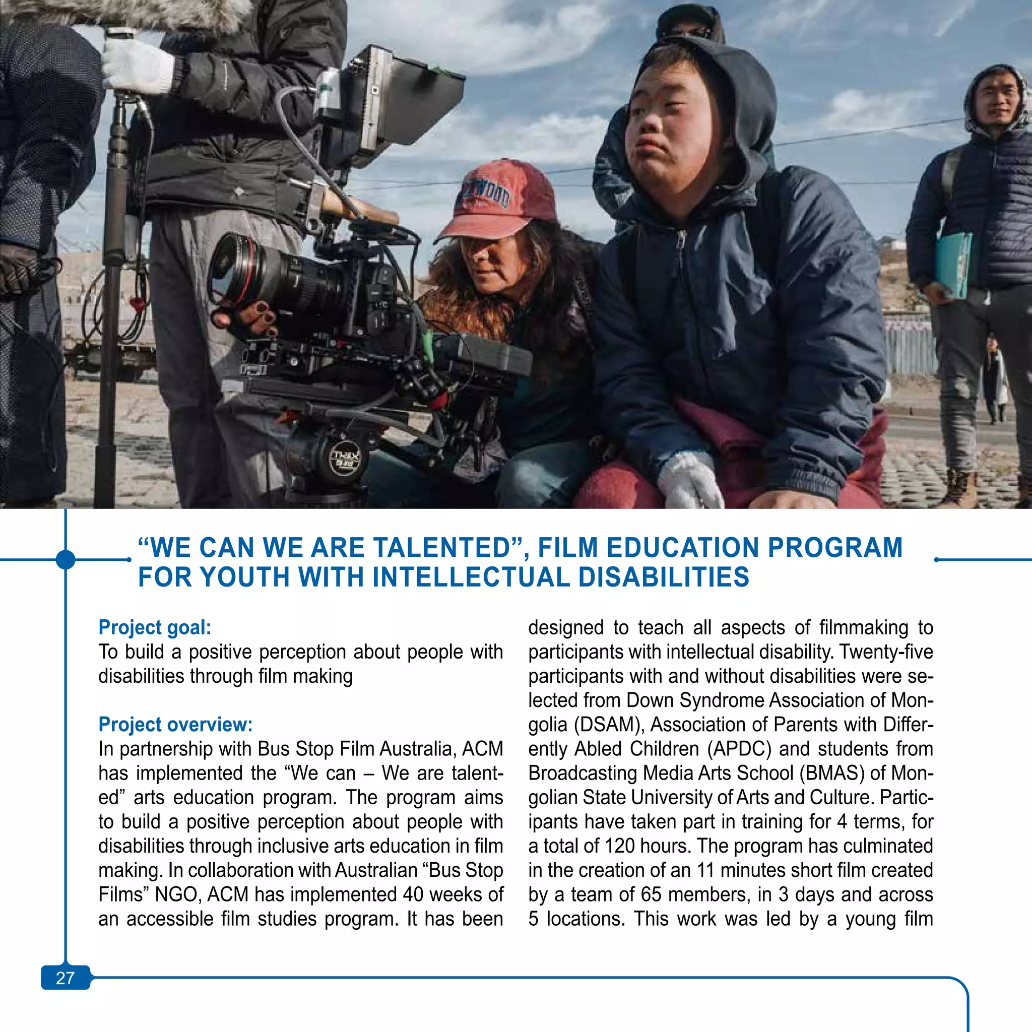27
“WE CAN WE ARE TALENTED”, FILM EDUCATION PROGRAM
FOR YOUTH WITH INTELLECTUAL DISABILITIES
Project goal:
To build a positive perception about people with
disabilities through film making
Project overview:
In partnership with Bus Stop Film Australia, ACM
has implemented the “We can – We are talent-
ed” arts education program. The program aims
to build a positive perception about people with
disabilities through inclusive arts education in film
making. In collaboration with Australian “Bus Stop
Films” NGO, ACM has implemented 40 weeks of
an accessible film studies program. It has been
designed to teach all aspects of filmmaking to
participants with intellectual disability. Twenty-five
participants with and without disabilities were se-
lected from Down Syndrome Association of Mon-
golia (DSAM), Association of Parents with Differ-
ently Abled Children (APDC) and students from
Broadcasting Media Arts School (BMAS) of Mon-
golian State University of Arts and Culture. Partic-
ipants have taken part in training for 4 terms, for
a total of 120 hours. The program has culminated
in the creation of an 11 minutes short film created
by a team of 65 members, in 3 days and across
5 locations. This work was led by a young film
27
 