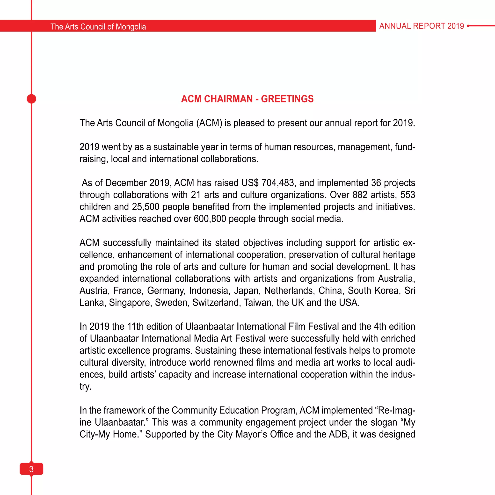 3
ACM CHAIRMAN - GREETINGS
The Arts Council of Mongolia (ACM) is pleased to present our annual report for 2019.
2019 went by as a sustainable year in terms of human resources, management, fund-
raising, local and international collaborations.
As of December 2019, ACM has raised US$ 704,483, and implemented 36 projects
through collaborations with 21 arts and culture organizations. Over 882 artists, 553
children and 25,500 people benefited from the implemented projects and initiatives.
ACM activities reached over 600,800 people through social media.
ACM successfully maintained its stated objectives including support for artistic ex-
cellence, enhancement of international cooperation, preservation of cultural heritage
and promoting the role of arts and culture for human and social development. It has
expanded international collaborations with artists and organizations from Australia,
Austria, France, Germany, Indonesia, Japan, Netherlands, China, South Korea, Sri
Lanka, Singapore, Sweden, Switzerland, Taiwan, the UK and the USA.
In 2019 the 11th edition of Ulaanbaatar International Film Festival and the 4th edition
of Ulaanbaatar International Media Art Festival were successfully held with enriched
artistic excellence programs. Sustaining these international festivals helps to promote
cultural diversity, introduce world renowned films and media art works to local audi-
ences, build artists’ capacity and increase international cooperation within the indus-
try.
In the framework of the Community Education Program, ACM implemented “Re-Imag-
ine Ulaanbaatar.” This was a community engagement project under the slogan “My
City-My Home.” Supported by the City Mayor’s Office and the ADB, it was designed
The Arts Council of Mongolia ANNUAL REPORT 2019
3
 