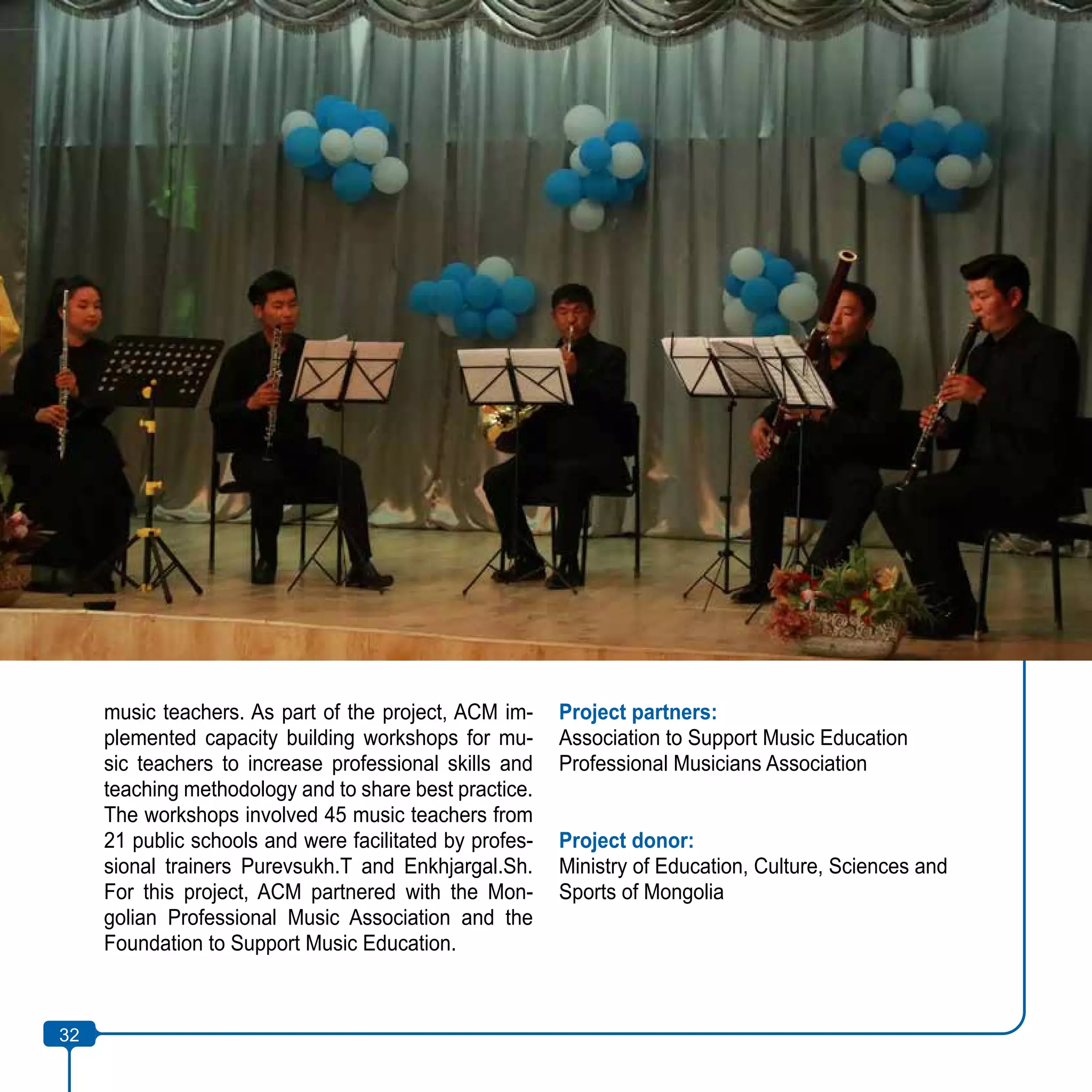 32
music teachers. As part of the project, ACM im-
plemented capacity building workshops for mu-
sic teachers to increase professional skills and
teaching methodology and to share best practice.
The workshops involved 45 music teachers from
21 public schools and were facilitated by profes-
sional trainers Purevsukh.T and Enkhjargal.Sh.
For this project, ACM partnered with the Mon-
golian Professional Music Association and the
Foundation to Support Music Education.
Project partners:
Association to Support Music Education
Professional Musicians Association
Project donor:
Ministry of Education, Culture, Sciences and
Sports of Mongolia
32
 