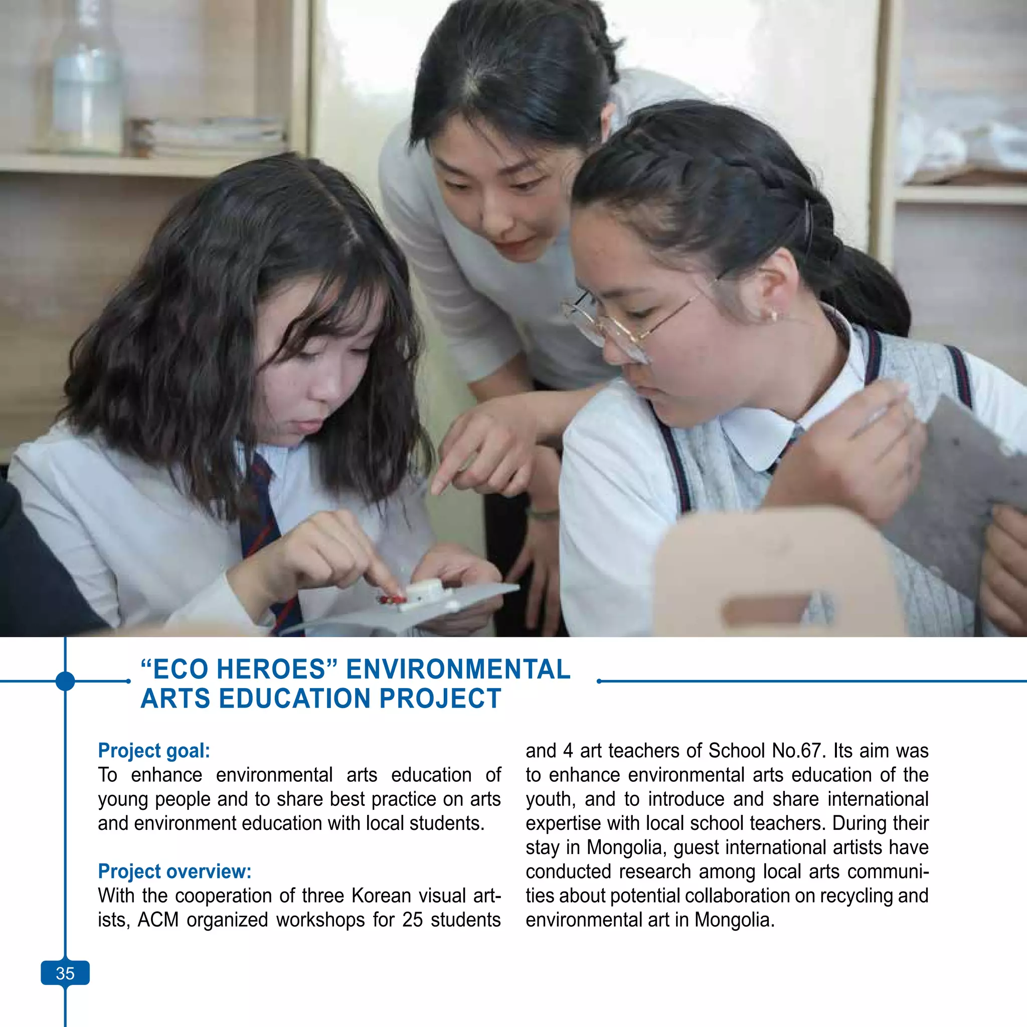 35
“ECO HEROES” ENVIRONMENTAL
ARTS EDUCATION PROJECT
Project goal:
To enhance environmental arts education of
young people and to share best practice on arts
and environment education with local students.
Project overview:
With the cooperation of three Korean visual art-
ists, ACM organized workshops for 25 students
and 4 art teachers of School No.67. Its aim was
to enhance environmental arts education of the
youth, and to introduce and share international
expertise with local school teachers. During their
stay in Mongolia, guest international artists have
conducted research among local arts communi-
ties about potential collaboration on recycling and
environmental art in Mongolia.
35
 