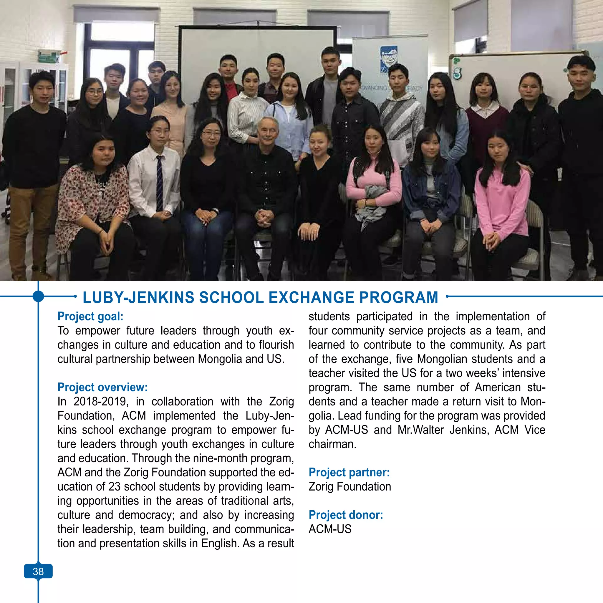 38
LUBY-JENKINS SCHOOL EXCHANGE PROGRAM
Project goal:
To empower future leaders through youth ex-
changes in culture and education and to flourish
cultural partnership between Mongolia and US.
Project overview:
In 2018-2019, in collaboration with the Zorig
Foundation, ACM implemented the Luby-Jen-
kins school exchange program to empower fu-
ture leaders through youth exchanges in culture
and education. Through the nine-month program,
ACM and the Zorig Foundation supported the ed-
ucation of 23 school students by providing learn-
ing opportunities in the areas of traditional arts,
culture and democracy; and also by increasing
their leadership, team building, and communica-
tion and presentation skills in English. As a result
students participated in the implementation of
four community service projects as a team, and
learned to contribute to the community. As part
of the exchange, five Mongolian students and a
teacher visited the US for a two weeks’ intensive
program. The same number of American stu-
dents and a teacher made a return visit to Mon-
golia. Lead funding for the program was provided
by ACM-US and Mr.Walter Jenkins, ACM Vice
chairman.
Project partner:
Zorig Foundation
Project donor:
ACM-US
38
 