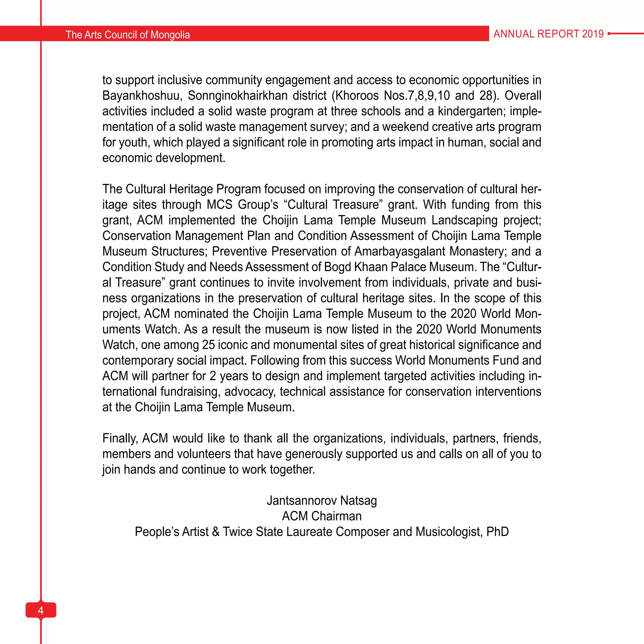 4
to support inclusive community engagement and access to economic opportunities in
Bayankhoshuu, Sonnginokhairkhan district (Khoroos Nos.7,8,9,10 and 28). Overall
activities included a solid waste program at three schools and a kindergarten; imple-
mentation of a solid waste management survey; and a weekend creative arts program
for youth, which played a significant role in promoting arts impact in human, social and
economic development.
The Cultural Heritage Program focused on improving the conservation of cultural her-
itage sites through MCS Group’s “Cultural Treasure” grant. With funding from this
grant, ACM implemented the Choijin Lama Temple Museum Landscaping project;
Conservation Management Plan and Condition Assessment of Choijin Lama Temple
Museum Structures; Preventive Preservation of Amarbayasgalant Monastery; and a
Condition Study and Needs Assessment of Bogd Khaan Palace Museum. The “Cultur-
al Treasure” grant continues to invite involvement from individuals, private and busi-
ness organizations in the preservation of cultural heritage sites. In the scope of this
project, ACM nominated the Choijin Lama Temple Museum to the 2020 World Mon-
uments Watch. As a result the museum is now listed in the 2020 World Monuments
Watch, one among 25 iconic and monumental sites of great historical significance and
contemporary social impact. Following from this success World Monuments Fund and
ACM will partner for 2 years to design and implement targeted activities including in-
ternational fundraising, advocacy, technical assistance for conservation interventions
at the Choijin Lama Temple Museum.
Finally, ACM would like to thank all the organizations, individuals, partners, friends,
members and volunteers that have generously supported us and calls on all of you to
join hands and continue to work together.
Jantsannorov Natsag
ACM Chairman
People’s Artist & Twice State Laureate Composer and Musicologist, PhD
The Arts Council of Mongolia ANNUAL REPORT 2019
4
 