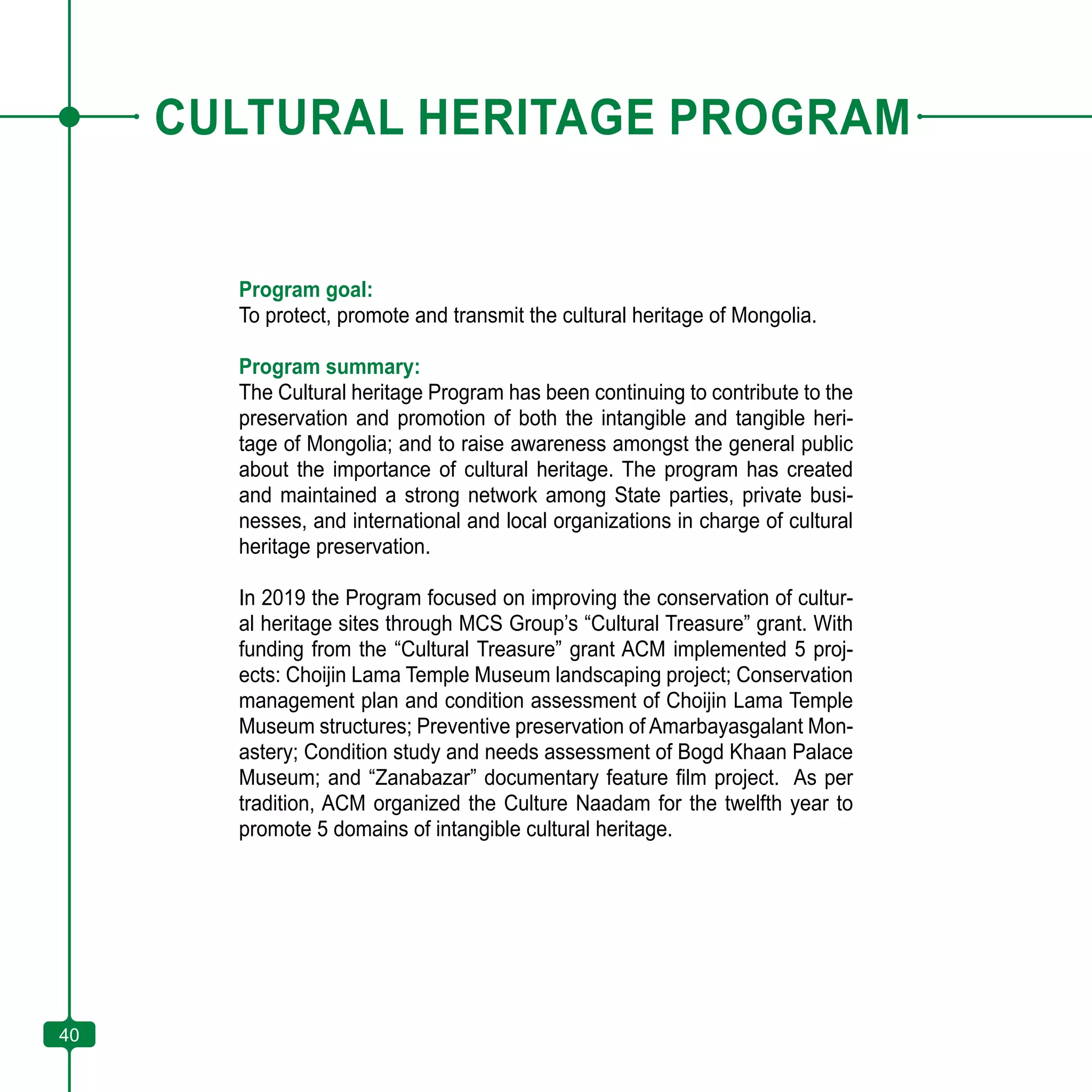 40
CULTURAL HERITAGE PROGRAM
Program goal:
To protect, promote and transmit the cultural heritage of Mongolia.
Program summary:
The Cultural heritage Program has been continuing to contribute to the
preservation and promotion of both the intangible and tangible heri-
tage of Mongolia; and to raise awareness amongst the general public
about the importance of cultural heritage. The program has created
and maintained a strong network among State parties, private busi-
nesses, and international and local organizations in charge of cultural
heritage preservation.
In 2019 the Program focused on improving the conservation of cultur-
al heritage sites through MCS Group’s “Cultural Treasure” grant. With
funding from the “Cultural Treasure” grant ACM implemented 5 proj-
ects: Choijin Lama Temple Museum landscaping project; Conservation
management plan and condition assessment of Choijin Lama Temple
Museum structures; Preventive preservation of Amarbayasgalant Mon-
astery; Condition study and needs assessment of Bogd Khaan Palace
Museum; and “Zanabazar” documentary feature film project. As per
tradition, ACM organized the Culture Naadam for the twelfth year to
promote 5 domains of intangible cultural heritage.
40
 