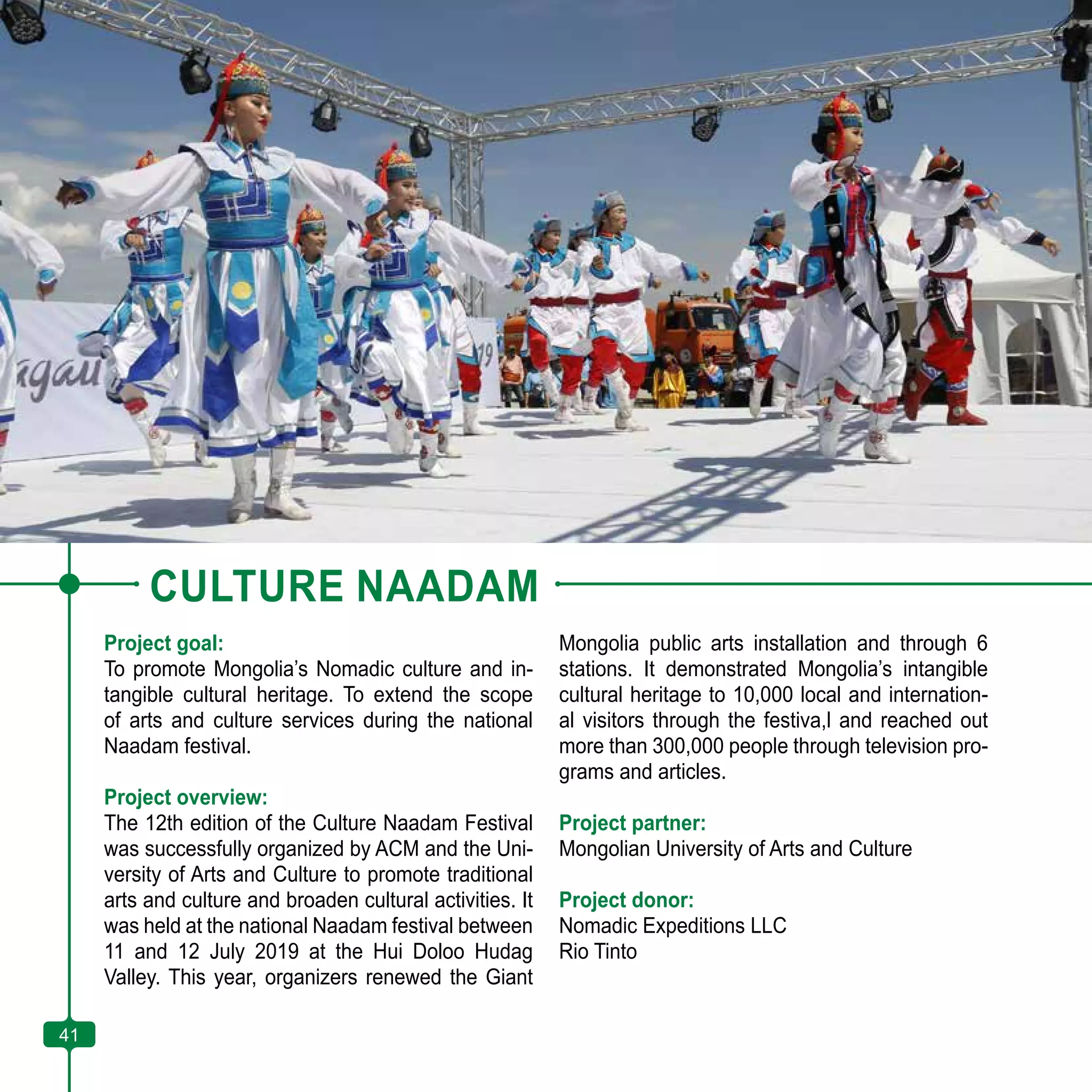 41
CULTURE NAADAM
Project goal:
To promote Mongolia’s Nomadic culture and in-
tangible cultural heritage. To extend the scope
of arts and culture services during the national
Naadam festival.
Project overview:
The 12th edition of the Culture Naadam Festival
was successfully organized by ACM and the Uni-
versity of Arts and Culture to promote traditional
arts and culture and broaden cultural activities. It
was held at the national Naadam festival between
11 and 12 July 2019 at the Hui Doloo Hudag
Valley. This year, organizers renewed the Giant
Mongolia public arts installation and through 6
stations. It demonstrated Mongolia’s intangible
cultural heritage to 10,000 local and internation-
al visitors through the festiva,l and reached out
more than 300,000 people through television pro-
grams and articles.
Project partner:
Mongolian University of Arts and Culture
Project donor:
Nomadic Expeditions LLC
Rio Tinto
41
 