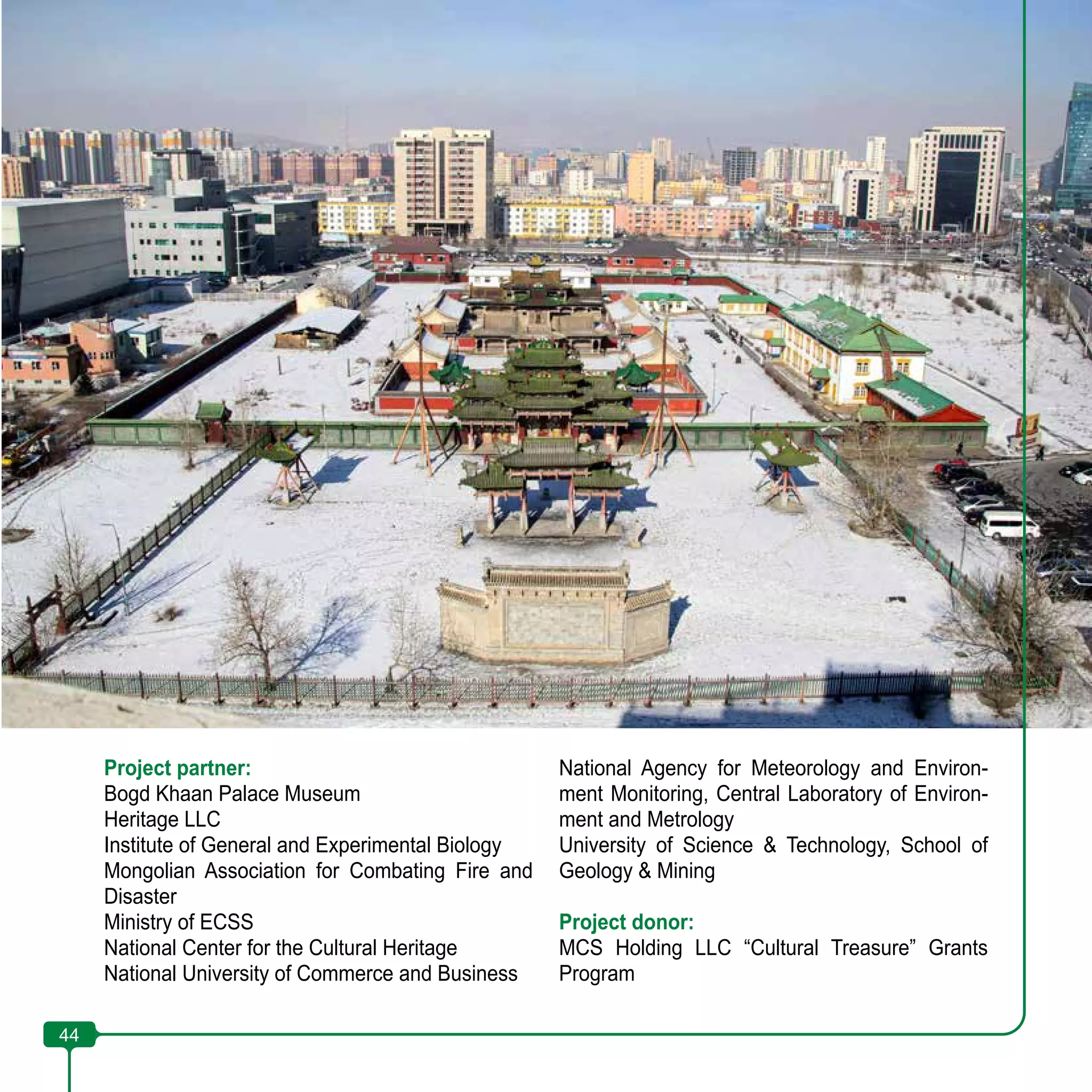 44
Project partner:
Bogd Khaan Palace Museum
Heritage LLC
Institute of General and Experimental Biology
Mongolian Association for Combating Fire and
Disaster
Ministry of ECSS
National Center for the Cultural Heritage
National University of Commerce and Business
National Agency for Meteorology and Environ-
ment Monitoring, Central Laboratory of Environ-
ment and Metrology
University of Science & Technology, School of
Geology & Mining
Project donor:
MCS Holding LLC “Cultural Treasure” Grants
Program
44
 