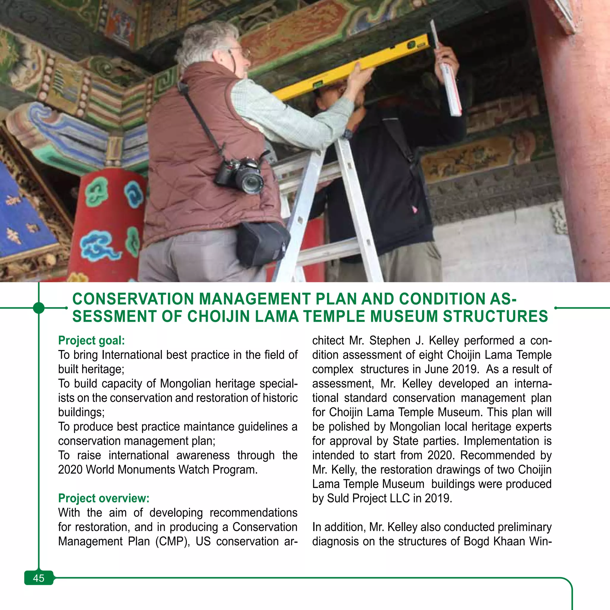45
CONSERVATION MANAGEMENT PLAN AND CONDITION AS-
SESSMENT OF CHOIJIN LAMA TEMPLE MUSEUM STRUCTURES
Project goal:
To bring International best practice in the field of
built heritage;
To build capacity of Mongolian heritage special-
ists on the conservation and restoration of historic
buildings;
To produce best practice maintance guidelines a
conservation management plan;
To raise international awareness through the
2020 World Monuments Watch Program.
Project overview:
With the aim of developing recommendations
for restoration, and in producing a Conservation
Management Plan (CMP), US conservation ar-
chitect Mr. Stephen J. Kelley performed a con-
dition assessment of eight Choijin Lama Temple
complex structures in June 2019. As a result of
assessment, Mr. Kelley developed an interna-
tional standard conservation management plan
for Choijin Lama Temple Museum. This plan will
be polished by Mongolian local heritage experts
for approval by State parties. Implementation is
intended to start from 2020. Recommended by
Mr. Kelly, the restoration drawings of two Choijin
Lama Temple Museum buildings were produced
by Suld Project LLC in 2019.
In addition, Mr. Kelley also conducted preliminary
diagnosis on the structures of Bogd Khaan Win-
45
 