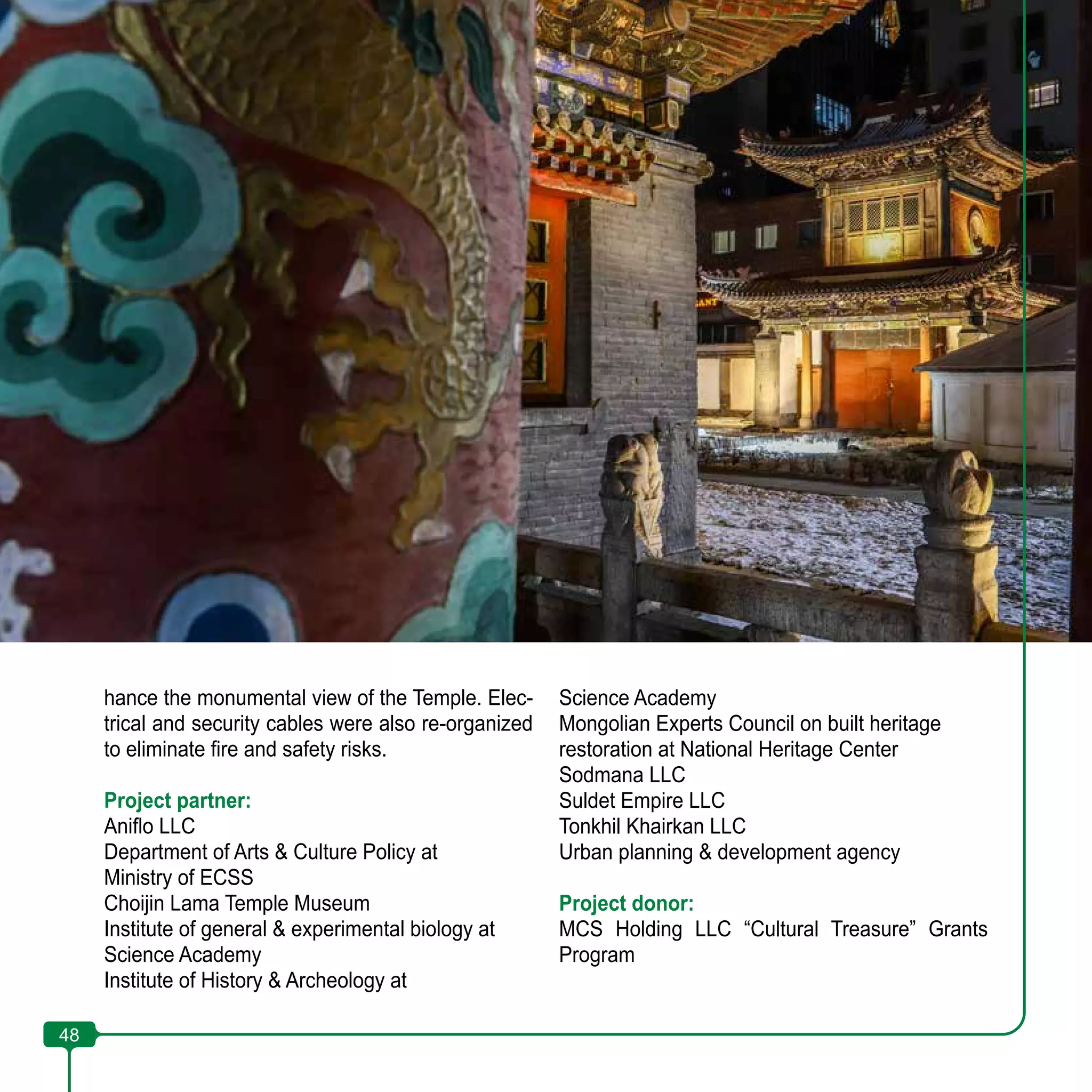 48
hance the monumental view of the Temple. Elec-
trical and security cables were also re-organized
to eliminate fire and safety risks.
Project partner:
Aniflo LLC
Department of Arts & Culture Policy at
Ministry of ECSS
Choijin Lama Temple Museum
Institute of general & experimental biology at
Science Academy
Institute of History & Archeology at
Science Academy
Mongolian Experts Council on built heritage
restoration at National Heritage Center
Sodmana LLC
Suldet Empire LLC
Tonkhil Khairkan LLC
Urban planning & development agency
Project donor:
MCS Holding LLC “Cultural Treasure” Grants
Program
48
 