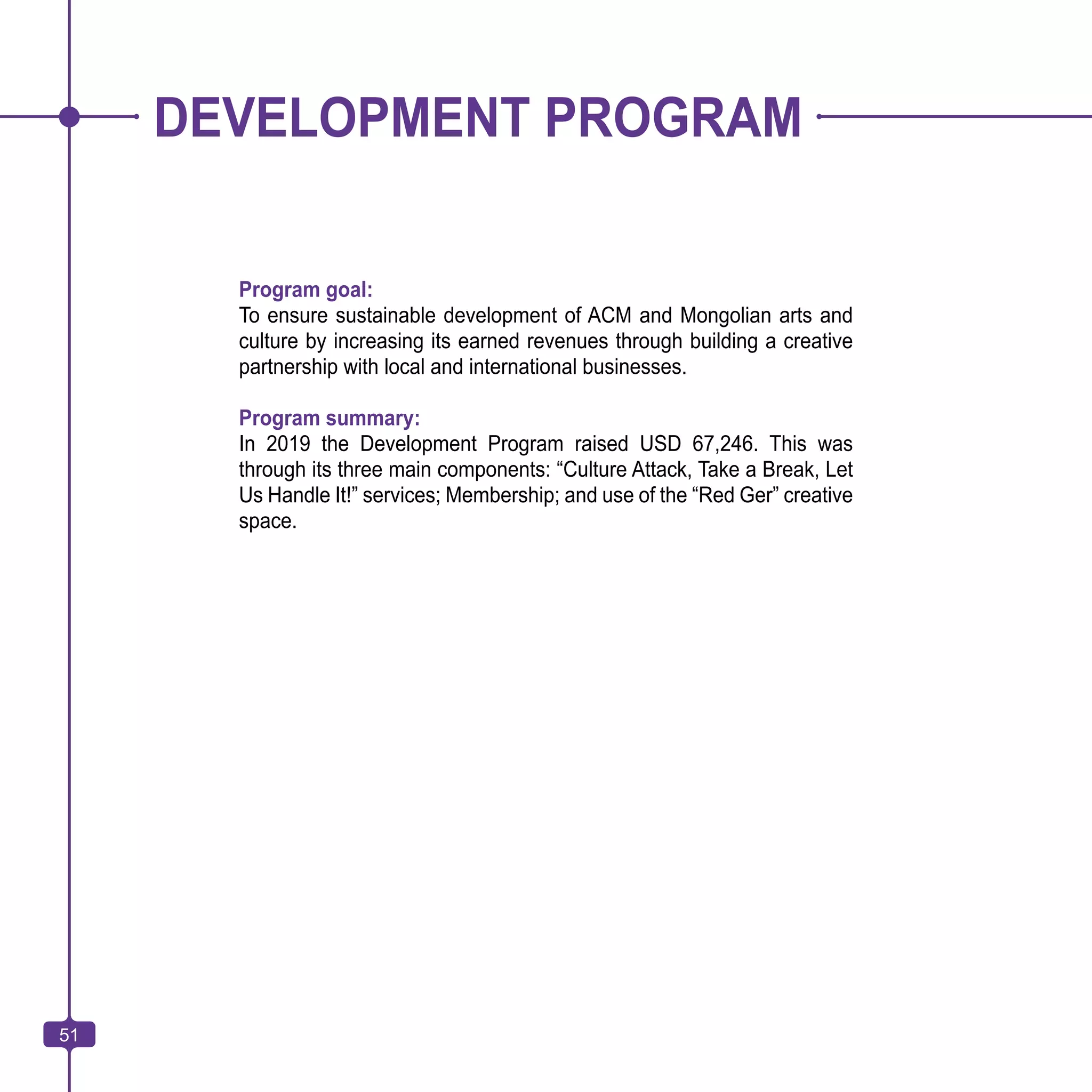 51
DEVELOPMENT PROGRAM
Program goal:
To ensure sustainable development of ACM and Mongolian arts and
culture by increasing its earned revenues through building a creative
partnership with local and international businesses.
Program summary:
In 2019 the Development Program raised USD 67,246. This was
through its three main components: “Culture Attack, Take a Break, Let
Us Handle It!” services; Membership; and use of the “Red Ger” creative
space.
51
 