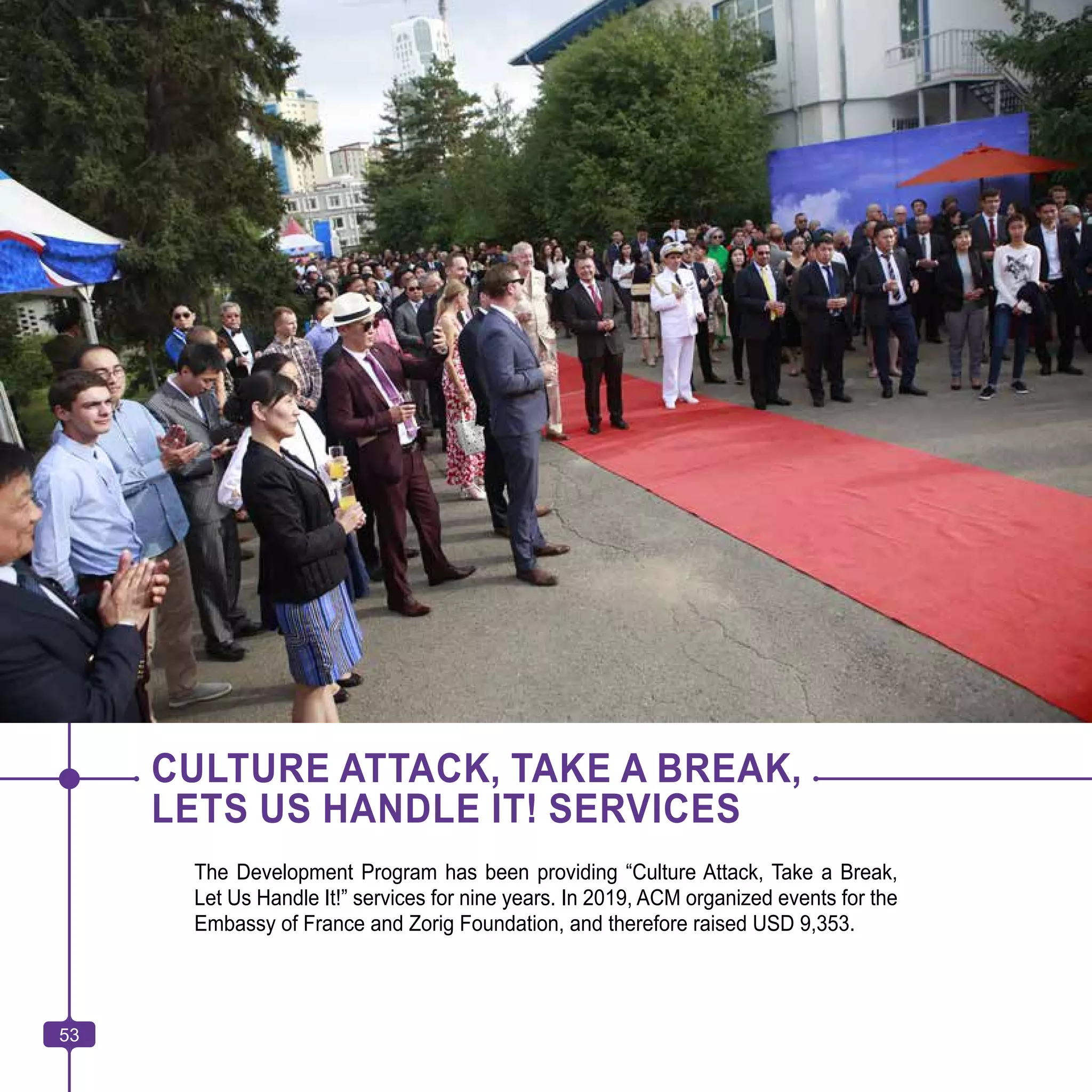 53
CULTURE ATTACK, TAKE A BREAK,
LETS US HANDLE IT! SERVICES
The Development Program has been providing “Culture Attack, Take a Break,
Let Us Handle It!” services for nine years. In 2019, ACM organized events for the
Embassy of France and Zorig Foundation, and therefore raised USD 9,353.
53
 
