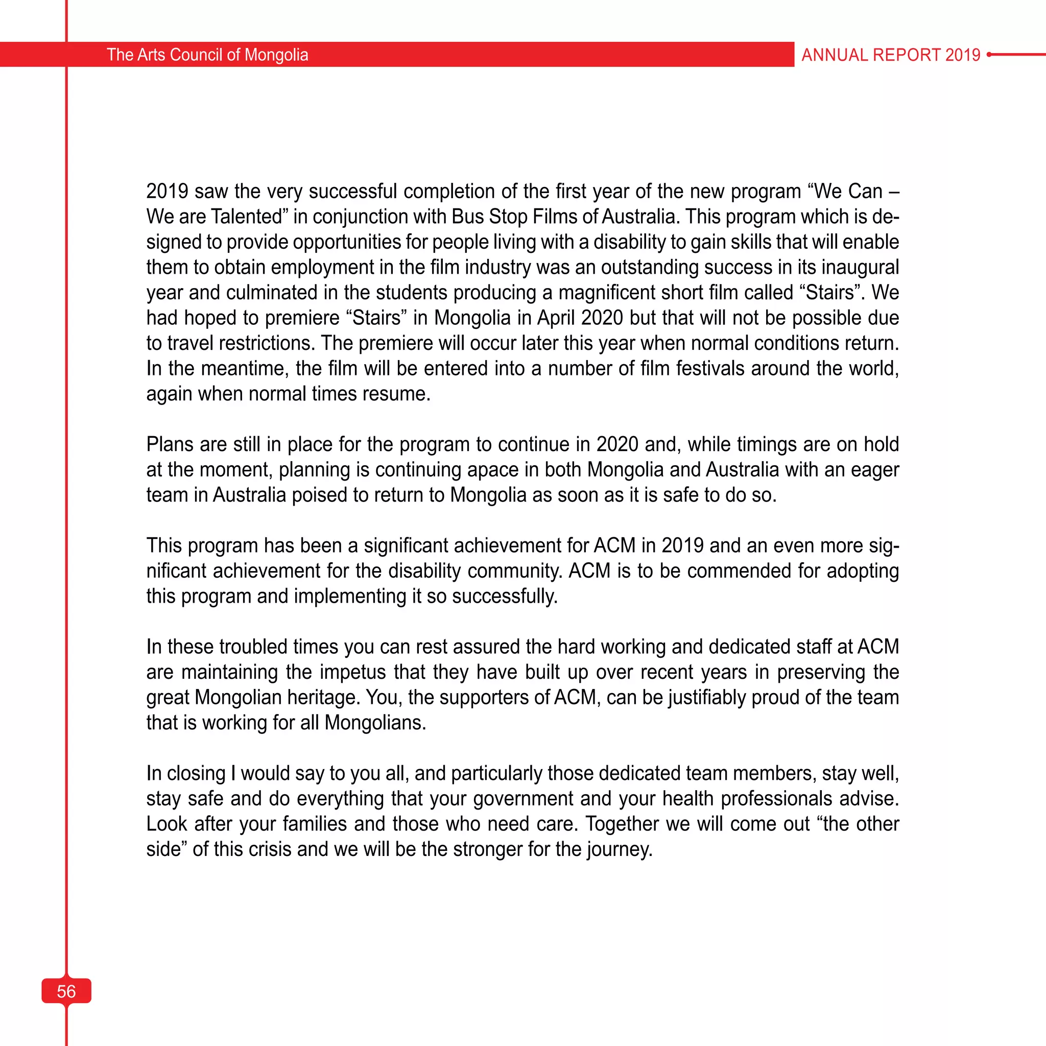 56
The Arts Council of Mongolia ANNUAL REPORT 2019
56
2019 saw the very successful completion of the first year of the new program “We Can –
We are Talented” in conjunction with Bus Stop Films of Australia. This program which is de-
signed to provide opportunities for people living with a disability to gain skills that will enable
them to obtain employment in the film industry was an outstanding success in its inaugural
year and culminated in the students producing a magnificent short film called “Stairs”. We
had hoped to premiere “Stairs” in Mongolia in April 2020 but that will not be possible due
to travel restrictions. The premiere will occur later this year when normal conditions return.
In the meantime, the film will be entered into a number of film festivals around the world,
again when normal times resume.
Plans are still in place for the program to continue in 2020 and, while timings are on hold
at the moment, planning is continuing apace in both Mongolia and Australia with an eager
team in Australia poised to return to Mongolia as soon as it is safe to do so.
This program has been a significant achievement for ACM in 2019 and an even more sig-
nificant achievement for the disability community. ACM is to be commended for adopting
this program and implementing it so successfully.
In these troubled times you can rest assured the hard working and dedicated staff at ACM
are maintaining the impetus that they have built up over recent years in preserving the
great Mongolian heritage. You, the supporters of ACM, can be justifiably proud of the team
that is working for all Mongolians.
In closing I would say to you all, and particularly those dedicated team members, stay well,
stay safe and do everything that your government and your health professionals advise.
Look after your families and those who need care. Together we will come out “the other
side” of this crisis and we will be the stronger for the journey.
 