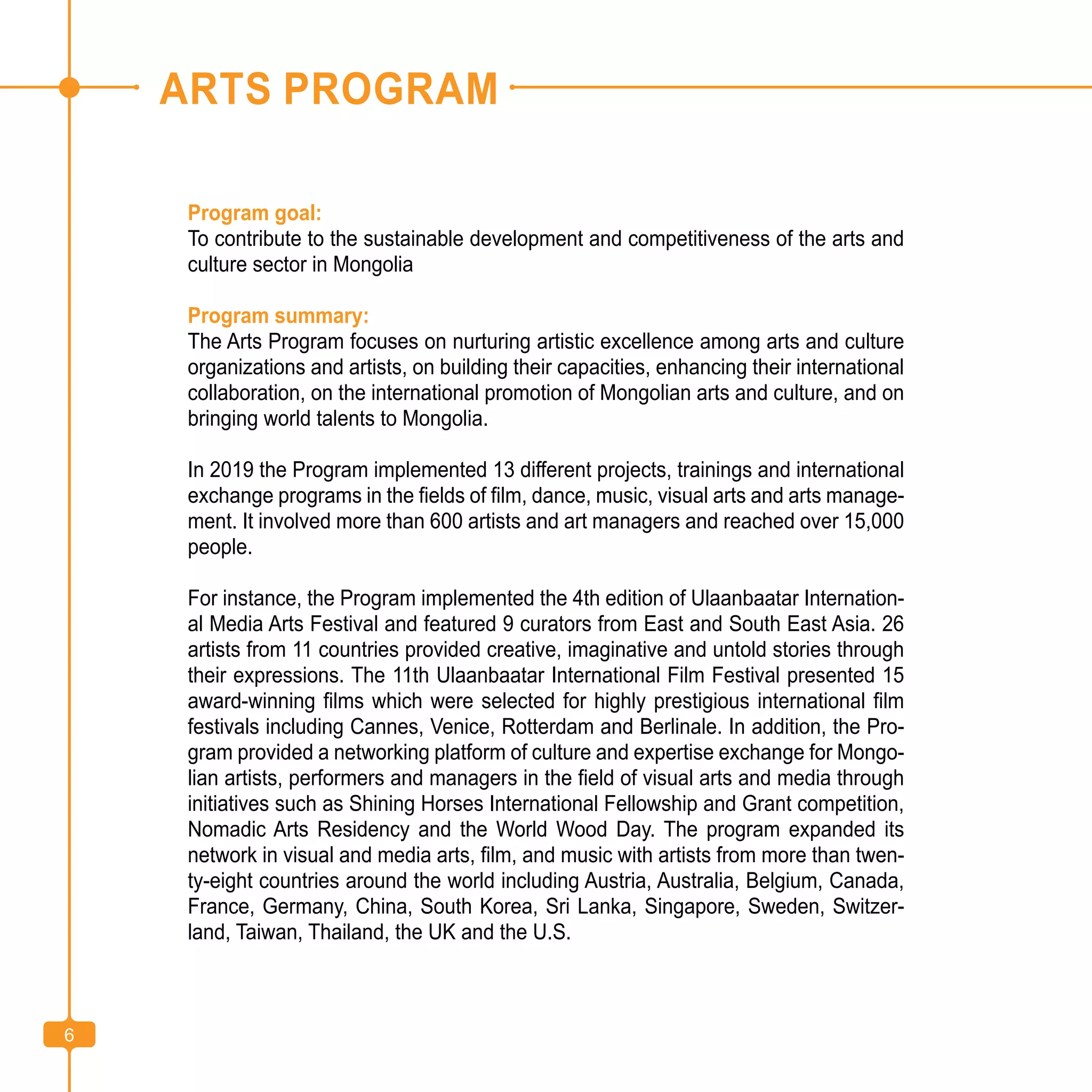 6
ARTS PROGRAM
Program goal:
To contribute to the sustainable development and competitiveness of the arts and
culture sector in Mongolia
Program summary:
The Arts Program focuses on nurturing artistic excellence among arts and culture
organizations and artists, on building their capacities, enhancing their international
collaboration, on the international promotion of Mongolian arts and culture, and on
bringing world talents to Mongolia.
In 2019 the Program implemented 13 different projects, trainings and international
exchange programs in the fields of film, dance, music, visual arts and arts manage-
ment. It involved more than 600 artists and art managers and reached over 15,000
people.
For instance, the Program implemented the 4th edition of Ulaanbaatar Internation-
al Media Arts Festival and featured 9 curators from East and South East Asia. 26
artists from 11 countries provided creative, imaginative and untold stories through
their expressions. The 11th Ulaanbaatar International Film Festival presented 15
award-winning films which were selected for highly prestigious international film
festivals including Cannes, Venice, Rotterdam and Berlinale. In addition, the Pro-
gram provided a networking platform of culture and expertise exchange for Mongo-
lian artists, performers and managers in the field of visual arts and media through
initiatives such as Shining Horses International Fellowship and Grant competition,
Nomadic Arts Residency and the World Wood Day. The program expanded its
network in visual and media arts, film, and music with artists from more than twen-
ty-eight countries around the world including Austria, Australia, Belgium, Canada,
France, Germany, China, South Korea, Sri Lanka, Singapore, Sweden, Switzer-
land, Taiwan, Thailand, the UK and the U.S.
6
 