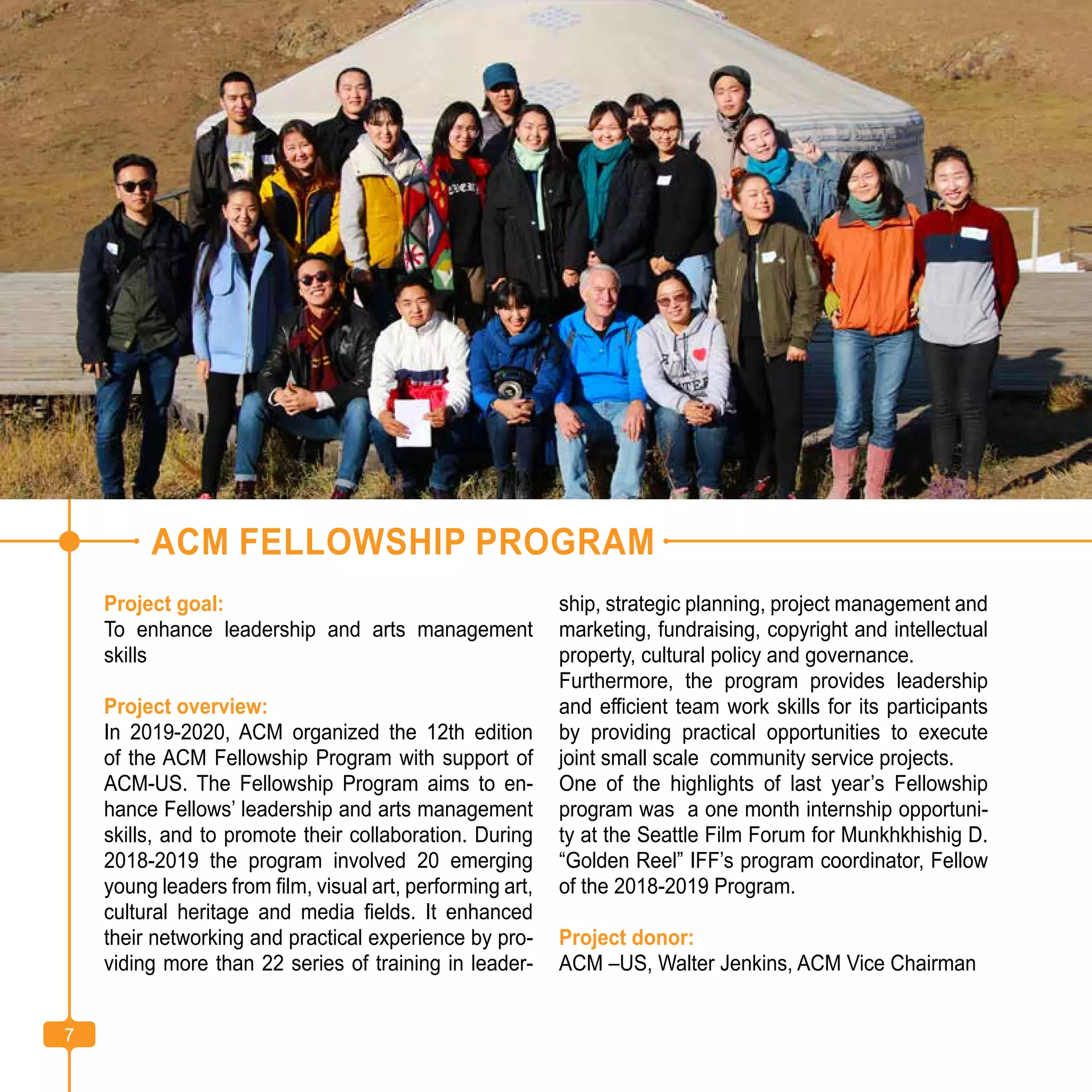 7
ACM FELLOWSHIP PROGRAM
Project goal:
To enhance leadership and arts management
skills
Project overview:
In 2019-2020, ACM organized the 12th edition
of the ACM Fellowship Program with support of
ACM-US. The Fellowship Program aims to en-
hance Fellows’ leadership and arts management
skills, and to promote their collaboration. During
2018-2019 the program involved 20 emerging
young leaders from film, visual art, performing art,
cultural heritage and media fields. It enhanced
their networking and practical experience by pro-
viding more than 22 series of training in leader-
ship, strategic planning, project management and
marketing, fundraising, copyright and intellectual
property, cultural policy and governance.
Furthermore, the program provides leadership
and efficient team work skills for its participants
by providing practical opportunities to execute
joint small scale community service projects.
One of the highlights of last year’s Fellowship
program was a one month internship opportuni-
ty at the Seattle Film Forum for Munkhkhishig D.
“Golden Reel” IFF’s program coordinator, Fellow
of the 2018-2019 Program.
Project donor:
ACM –US, Walter Jenkins, ACM Vice Chairman
7
 