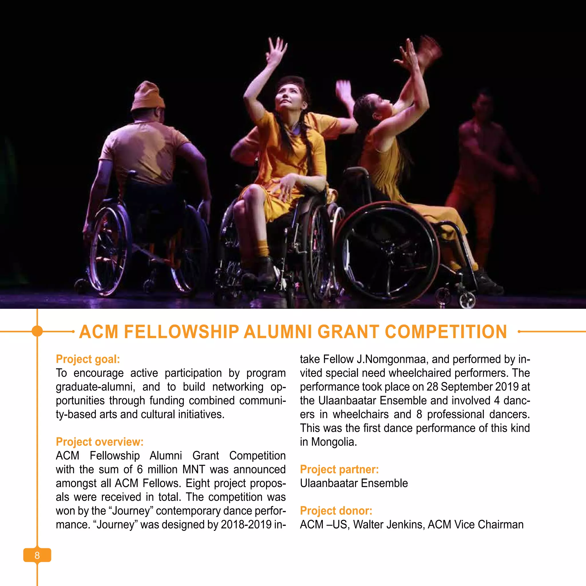 8
ACM FELLOWSHIP ALUMNI GRANT COMPETITION
Project goal:
To encourage active participation by program
graduate-alumni, and to build networking op-
portunities through funding combined communi-
ty-based arts and cultural initiatives.
Project overview:
ACM Fellowship Alumni Grant Competition
with the sum of 6 million MNT was announced
amongst all ACM Fellows. Eight project propos-
als were received in total. The competition was
won by the “Journey” contemporary dance perfor-
mance. “Journey” was designed by 2018-2019 in-
take Fellow J.Nomgonmaa, and performed by in-
vited special need wheelchaired performers. The
performance took place on 28 September 2019 at
the Ulaanbaatar Ensemble and involved 4 danc-
ers in wheelchairs and 8 professional dancers.
This was the first dance performance of this kind
in Mongolia.
Project partner:
Ulaanbaatar Ensemble
Project donor:
ACM –US, Walter Jenkins, ACM Vice Chairman
8
 