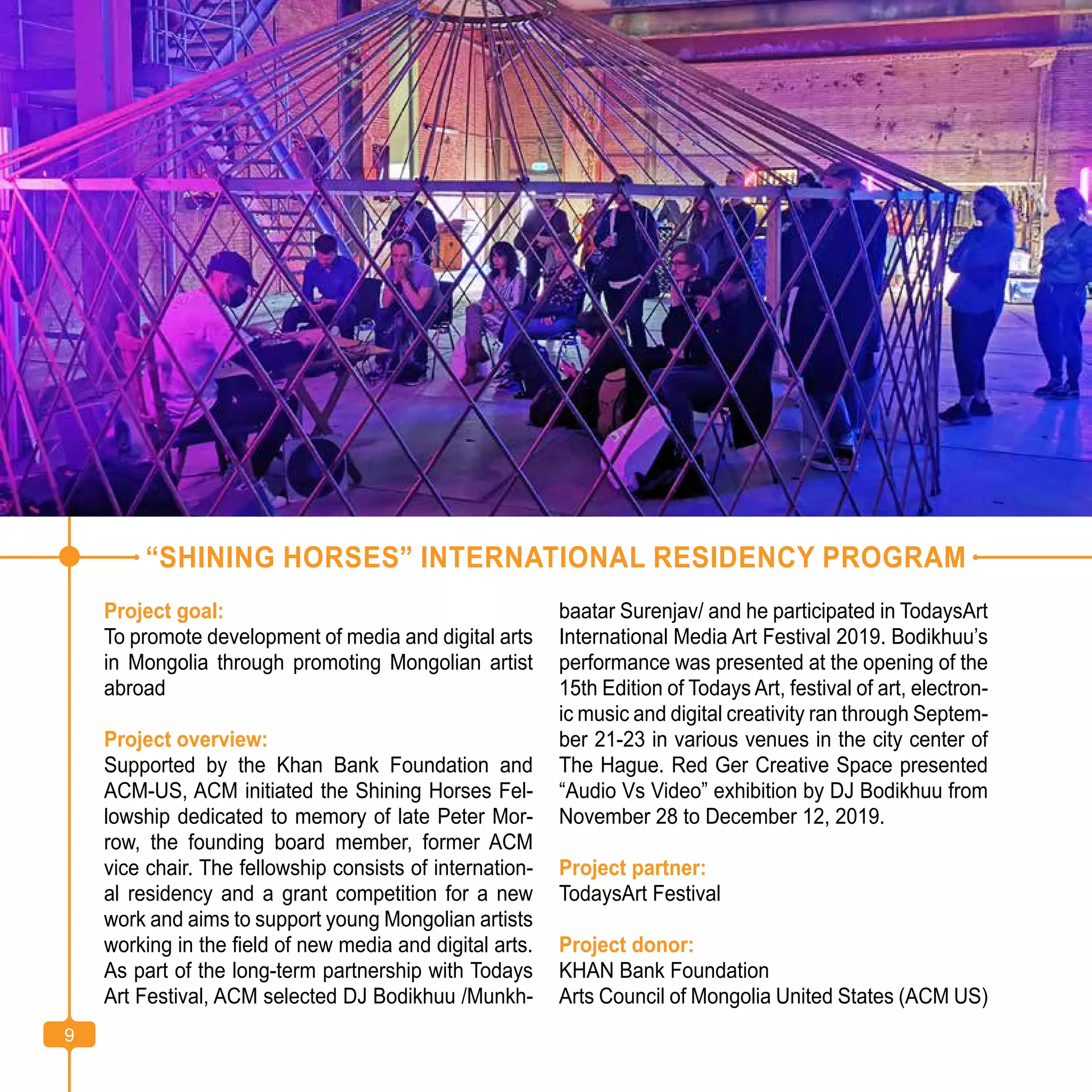9
“SHINING HORSES” INTERNATIONAL RESIDENCY PROGRAM
Project goal:
To promote development of media and digital arts
in Mongolia through promoting Mongolian artist
abroad
Project overview:
Supported by the Khan Bank Foundation and
ACM-US, ACM initiated the Shining Horses Fel-
lowship dedicated to memory of late Peter Mor-
row, the founding board member, former ACM
vice chair. The fellowship consists of internation-
al residency and a grant competition for a new
work and aims to support young Mongolian artists
working in the field of new media and digital arts.
As part of the long-term partnership with Todays
Art Festival, ACM selected DJ Bodikhuu /Munkh-
baatar Surenjav/ and he participated in TodaysArt
International Media Art Festival 2019. Bodikhuu’s
performance was presented at the opening of the
15th Edition of Todays Art, festival of art, electron-
ic music and digital creativity ran through Septem-
ber 21-23 in various venues in the city center of
The Hague. Red Ger Creative Space presented
“Audio Vs Video” exhibition by DJ Bodikhuu from
November 28 to December 12, 2019.
Project partner:
TodaysArt Festival
Project donor:
KHAN Bank Foundation
Arts Council of Mongolia United States (ACM US)
9
 