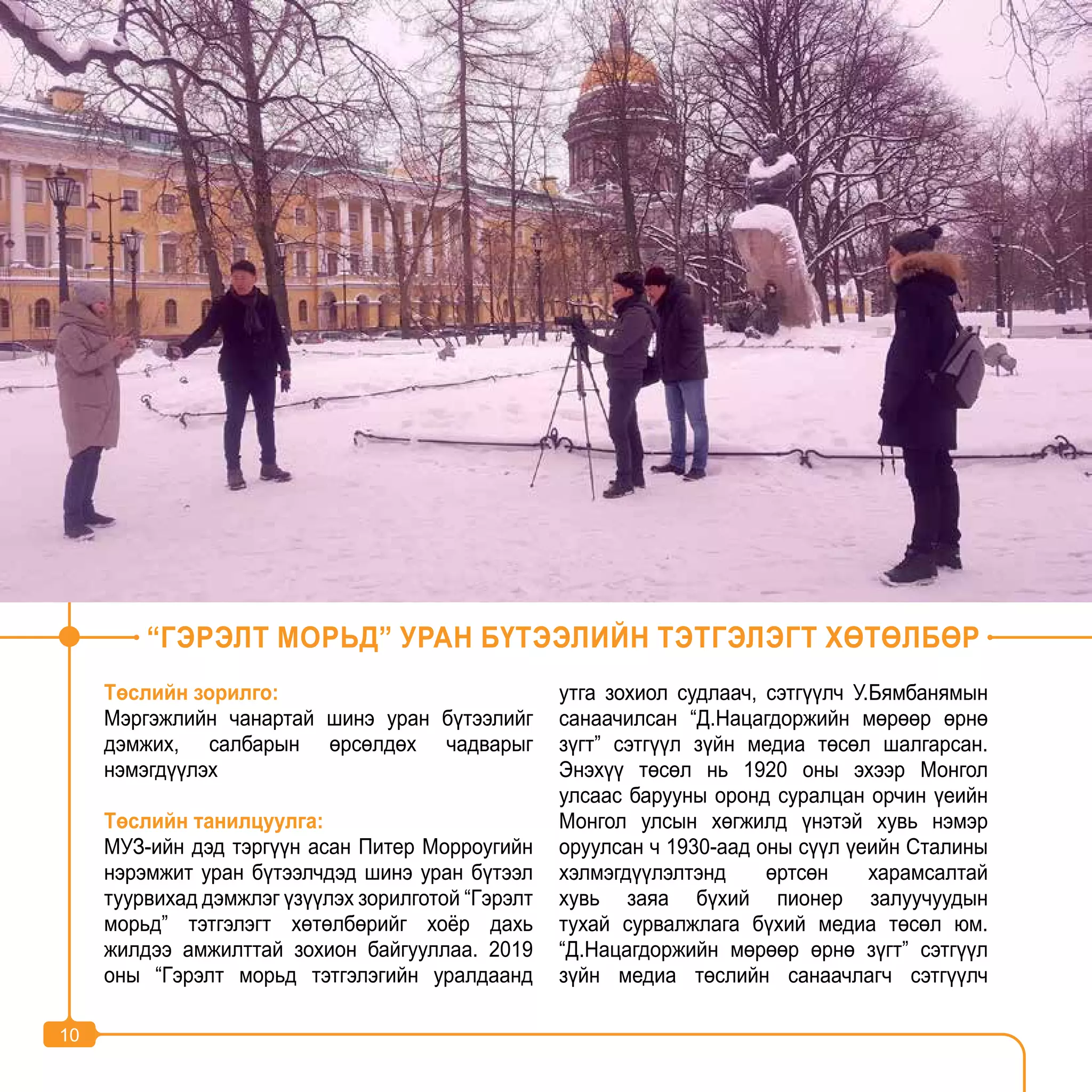 10
Төслийн зорилго:
Мэргэжлийн чанартай шинэ уран бүтээлийг
дэмжих, салбарын өрсөлдөх чадварыг
нэмэгдүүлэх
Төслийн танилцуулга:
МУЗ-ийн дэд тэргүүн асан Питер Морроугийн
нэрэмжит уран бүтээлчдэд шинэ уран бүтээл
туурвихад дэмжлэг үзүүлэх зорилготой “Гэрэлт
морьд” тэтгэлэгт хөтөлбөрийг хоёр дахь
жилдээ амжилттай зохион байгууллаа. 2019
оны “Гэрэлт морьд тэтгэлэгийн уралдаанд
утга зохиол судлаач, сэтгүүлч У.Бямбанямын
санаачилсан “Д.Нацагдоржийн мөрөөр өрнө
зүгт” сэтгүүл зүйн медиа төсөл шалгарсан.
Энэхүү төсөл нь 1920 оны эхээр Монгол
улсаас барууны оронд суралцан орчин үеийн
Монгол улсын хөгжилд үнэтэй хувь нэмэр
оруулсан ч 1930-аад оны сүүл үеийн Сталины
хэлмэгдүүлэлтэнд өртсөн харамсалтай
хувь заяа бүхий пионер залуучуудын
тухай сурвалжлага бүхий медиа төсөл юм.
“Д.Нацагдоржийн мөрөөр өрнө зүгт” сэтгүүл
зүйн медиа төслийн санаачлагч сэтгүүлч
“ГЭРЭЛТ МОРЬД” УРАН БҮТЭЭЛИЙН ТЭТГЭЛЭГТ ХӨТӨЛБӨР
10
 