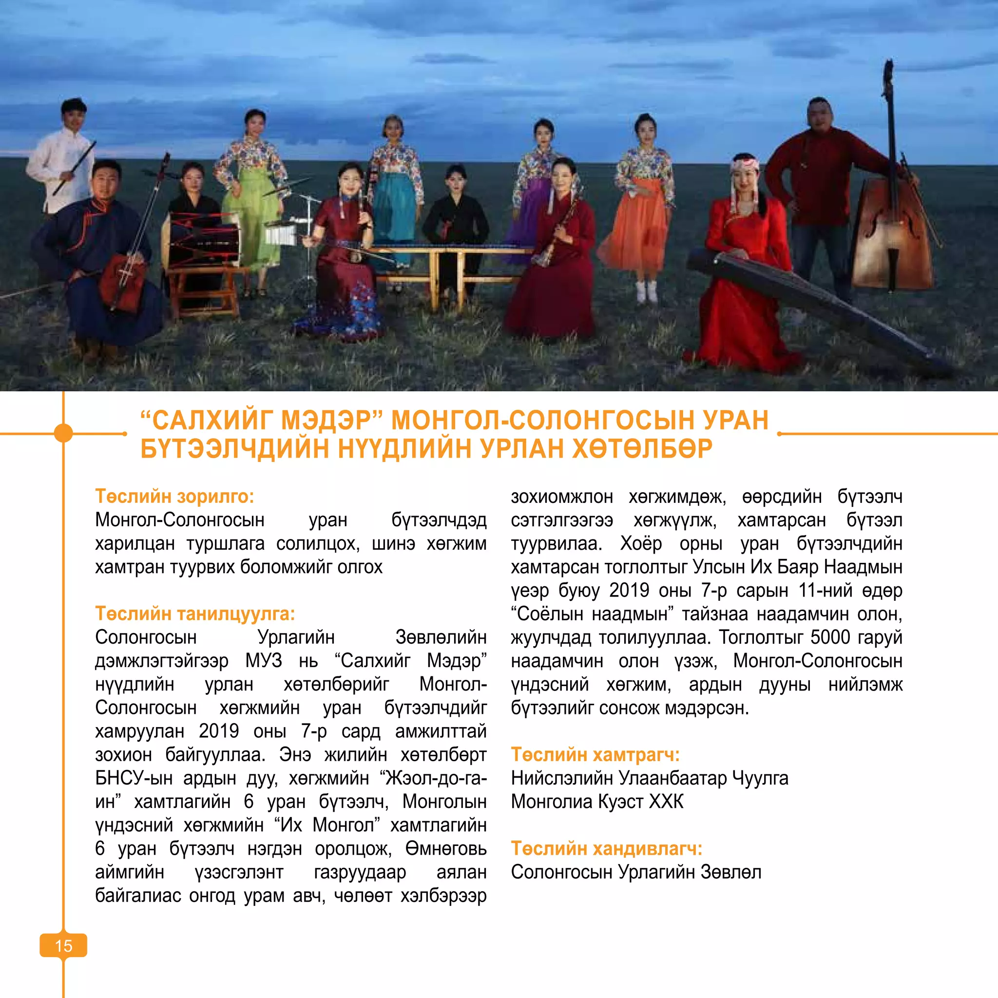 15
“САЛХИЙГ МЭДЭР” МОНГОЛ-СОЛОНГОСЫН УРАН
БҮТЭЭЛЧДИЙН НҮҮДЛИЙН УРЛАН ХӨТӨЛБӨР
Төслийн зорилго:
Монгол-Солонгосын уран бүтээлчдэд
харилцан туршлага солилцох, шинэ хөгжим
хамтран туурвих боломжийг олгох
Төслийн танилцуулга:
Солонгосын Урлагийн Зөвлөлийн
дэмжлэгтэйгээр МУЗ нь “Салхийг Мэдэр”
нүүдлийн урлан хөтөлбөрийг Монгол-
Солонгосын хөгжмийн уран бүтээлчдийг
хамруулан 2019 оны 7-р сард амжилттай
зохион байгууллаа. Энэ жилийн хөтөлбөрт
БНСУ-ын ардын дуу, хөгжмийн “Жэол-до-га-
ин” хамтлагийн 6 уран бүтээлч, Монголын
үндэсний хөгжмийн “Их Монгол” хамтлагийн
6 уран бүтээлч нэгдэн оролцож, Өмнөговь
аймгийн үзэсгэлэнт газруудаар аялан
байгалиас онгод урам авч, чөлөөт хэлбэрээр
зохиомжлон хөгжимдөж, өөрсдийн бүтээлч
сэтгэлгээгээ хөгжүүлж, хамтарсан бүтээл
туурвилаа. Хоёр орны уран бүтээлчдийн
хамтарсан тоглолтыг Улсын Их Баяр Наадмын
үеэр буюу 2019 оны 7-р сарын 11-ний өдөр
“Соёлын наадмын” тайзнаа наадамчин олон,
жуулчдад толилууллаа. Тоглолтыг 5000 гаруй
наадамчин олон үзэж, Монгол-Солонгосын
үндэсний хөгжим, ардын дууны нийлэмж
бүтээлийг сонсож мэдэрсэн.
Төслийн хамтрагч:
Нийслэлийн Улаанбаатар Чуулга
Монголиа Куэст ХХК
Төслийн хандивлагч:
Солонгосын Урлагийн Зөвлөл
15
 
