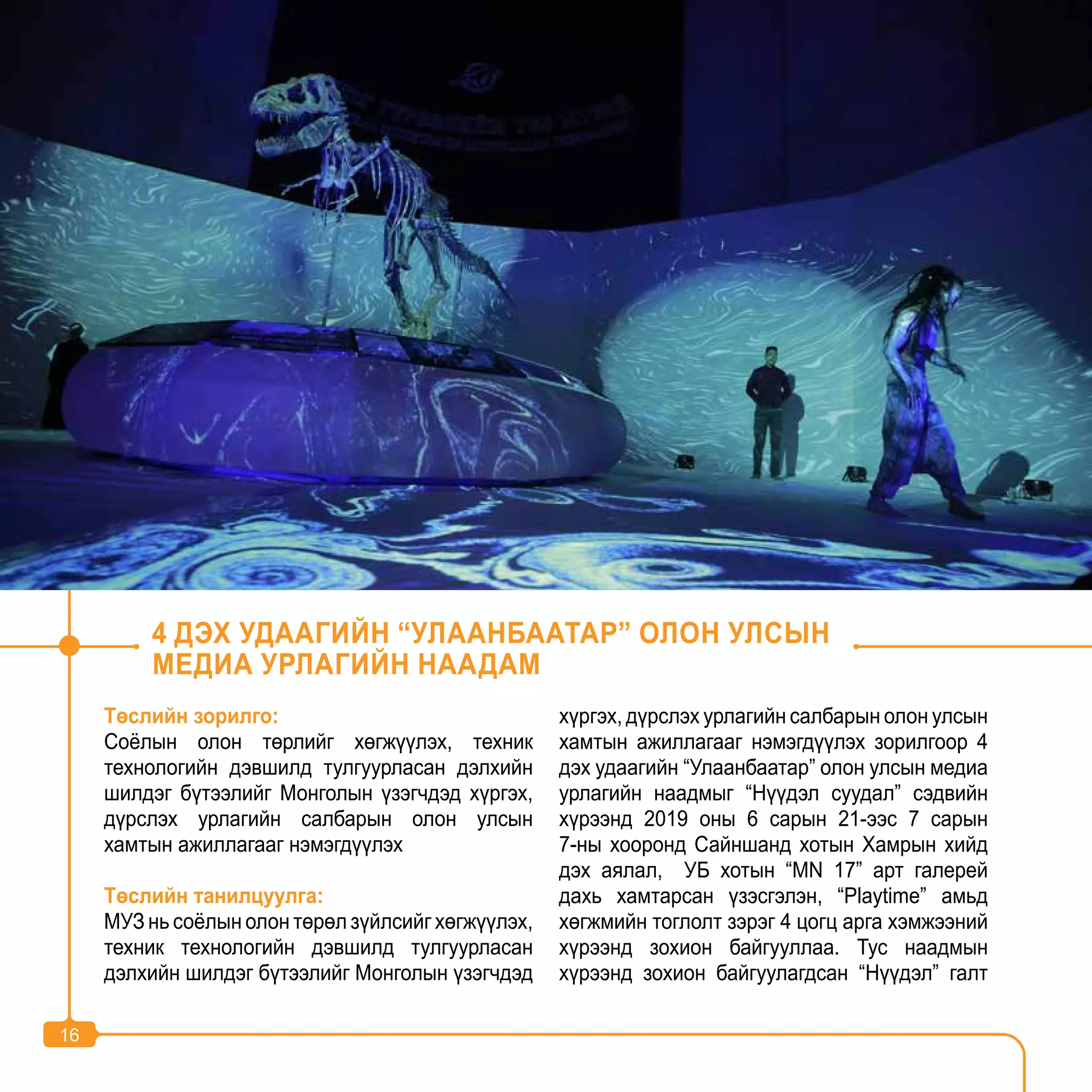 16
Төслийн зорилго:
Соёлын олон төрлийг хөгжүүлэх, техник
технологийн дэвшилд тулгуурласан дэлхийн
шилдэг бүтээлийг Монголын үзэгчдэд хүргэх,
дүрслэх урлагийн салбарын олон улсын
хамтын ажиллагааг нэмэгдүүлэх
Төслийн танилцуулга:
МУЗ нь соёлын олон төрөл зүйлсийг хөгжүүлэх,
техник технологийн дэвшилд тулгуурласан
дэлхийн шилдэг бүтээлийг Монголын үзэгчдэд
хүргэх, дүрслэх урлагийн салбарын олон улсын
хамтын ажиллагааг нэмэгдүүлэх зорилгоор 4
дэх удаагийн “Улаанбаатар” олон улсын медиа
урлагийн наадмыг “Нүүдэл суудал” сэдвийн
хүрээнд 2019 оны 6 сарын 21-ээс 7 сарын
7-ны хооронд Сайншанд хотын Хамрын хийд
дэх аялал, УБ хотын “MN 17” арт галерей
дахь хамтарсан үзэсгэлэн, “Playtime” амьд
хөгжмийн тоглолт зэрэг 4 цогц арга хэмжээний
хүрээнд зохион байгууллаа. Тус наадмын
хүрээнд зохион байгуулагдсан “Нүүдэл” галт
4 ДЭХ УДААГИЙН “УЛААНБААТАР” ОЛОН УЛСЫН
МЕДИА УРЛАГИЙН НААДАМ
16
 