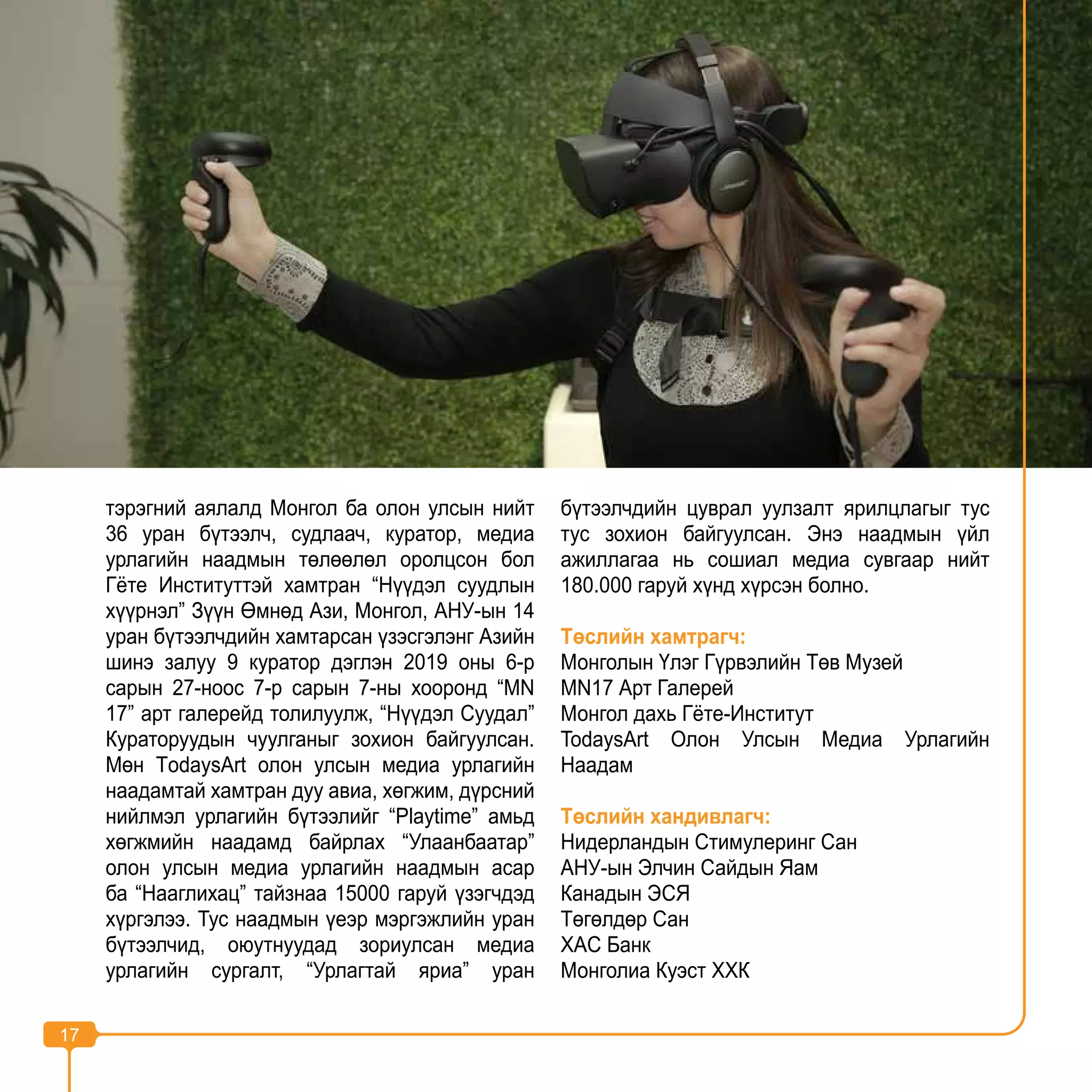17
тэрэгний аялалд Монгол ба олон улсын нийт
36 уран бүтээлч, судлаач, куратор, медиа
урлагийн наадмын төлөөлөл оролцсон бол
Гёте Институттэй хамтран “Нүүдэл суудлын
хүүрнэл” Зүүн Өмнөд Ази, Монгол, АНУ-ын 14
уран бүтээлчдийн хамтарсан үзэсгэлэнг Азийн
шинэ залуу 9 куратор дэглэн 2019 оны 6-р
сарын 27-ноос 7-р сарын 7-ны хооронд “MN
17” арт галерейд толилуулж, “Нүүдэл Суудал”
Кураторуудын чуулганыг зохион байгуулсан.
Мөн ТodaysArt олон улсын медиа урлагийн
наадамтай хамтран дуу авиа, хөгжим, дүрсний
нийлмэл урлагийн бүтээлийг “Playtime” амьд
хөгжмийн наадамд байрлах “Улаанбаатар”
олон улсын медиа урлагийн наадмын асар
ба “Нааглихац” тайзнаа 15000 гаруй үзэгчдэд
хүргэлээ. Тус наадмын үеэр мэргэжлийн уран
бүтээлчид, оюутнуудад зориулсан медиа
урлагийн сургалт, “Урлагтай яриа” уран
бүтээлчдийн цуврал уулзалт ярилцлагыг тус
тус зохион байгуулсан. Энэ наадмын үйл
ажиллагаа нь сошиал медиа сувгаар нийт
180.000 гаруй хүнд хүрсэн болно.
Төслийн хамтрагч:
Монголын Үлэг Гүрвэлийн Төв Музей
MN17 Арт Галерей
Монгол дахь Гёте-Институт
TodaysArt Олон Улсын Медиа Урлагийн
Наадам
Төслийн хандивлагч:
Нидерландын Стимулеринг Сан
АНУ-ын Элчин Сайдын Яам
Канадын ЭСЯ
Төгөлдөр Сан
XAC Банк
Монголиа Куэст ХХК
17
 