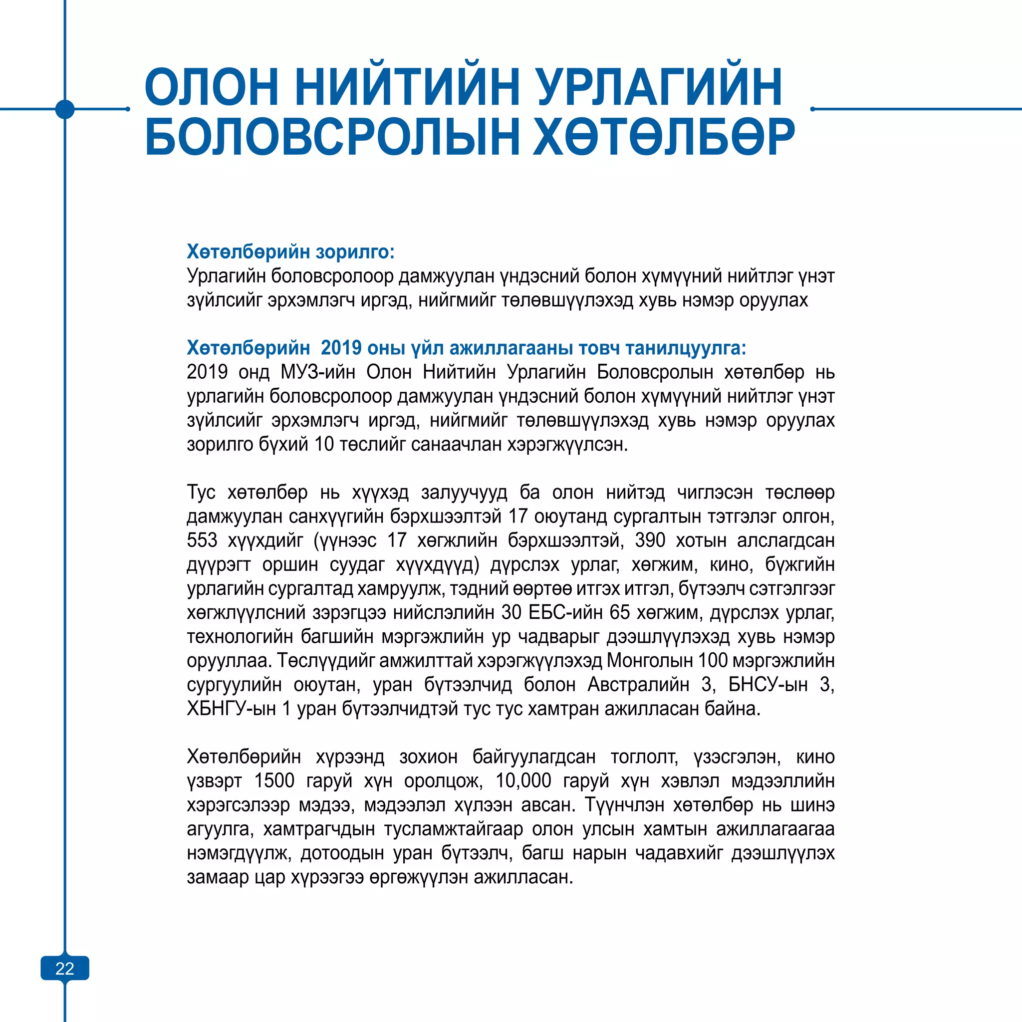22
ОЛОН НИЙТИЙН УРЛАГИЙН
БОЛОВСРОЛЫН ХӨТӨЛБӨР
Хөтөлбөрийн зорилго:
Урлагийн боловсролоор дамжуулан үндэсний болон хүмүүний нийтлэг үнэт
зүйлсийг эрхэмлэгч иргэд, нийгмийг төлөвшүүлэхэд хувь нэмэр оруулах
Хөтөлбөрийн 2019 оны үйл ажиллагааны товч танилцуулга:
2019 онд МУЗ-ийн Олон Нийтийн Урлагийн Боловсролын хөтөлбөр нь
урлагийн боловсролоор дамжуулан үндэсний болон хүмүүний нийтлэг үнэт
зүйлсийг эрхэмлэгч иргэд, нийгмийг төлөвшүүлэхэд хувь нэмэр оруулах
зорилго бүхий 10 төслийг санаачлан хэрэгжүүлсэн.
Тус хөтөлбөр нь хүүхэд залуучууд ба олон нийтэд чиглэсэн төслөөр
дамжуулан санхүүгийн бэрхшээлтэй 17 оюутанд сургалтын тэтгэлэг олгон,
553 хүүхдийг (үүнээс 17 хөгжлийн бэрхшээлтэй, 390 хотын алслагдсан
дүүрэгт оршин суудаг хүүхдүүд) дүрслэх урлаг, хөгжим, кино, бүжгийн
урлагийн сургалтад хамруулж, тэдний өөртөө итгэх итгэл, бүтээлч сэтгэлгээг
хөгжлүүлсний зэрэгцээ нийслэлийн 30 ЕБС-ийн 65 хөгжим, дүрслэх урлаг,
технологийн багшийн мэргэжлийн ур чадварыг дээшлүүлэхэд хувь нэмэр
орууллаа. Төслүүдийг амжилттай хэрэгжүүлэхэд Монголын 100 мэргэжлийн
сургуулийн оюутан, уран бүтээлчид болон Австралийн 3, БНСУ-ын 3,
ХБНГУ-ын 1 уран бүтээлчидтэй тус тус хамтран ажилласан байна.
Хөтөлбөрийн хүрээнд зохион байгуулагдсан тоглолт, үзэсгэлэн, кино
үзвэрт 1500 гаруй хүн оролцож, 10,000 гаруй хүн хэвлэл мэдээллийн
хэрэгсэлээр мэдээ, мэдээлэл хүлээн авсан. Түүнчлэн хөтөлбөр нь шинэ
агуулга, хамтрагчдын тусламжтайгаар олон улсын хамтын ажиллагаагаа
нэмэгдүүлж, дотоодын уран бүтээлч, багш нарын чадавхийг дээшлүүлэх
замаар цар хүрээгээ өргөжүүлэн ажилласан.
22
 