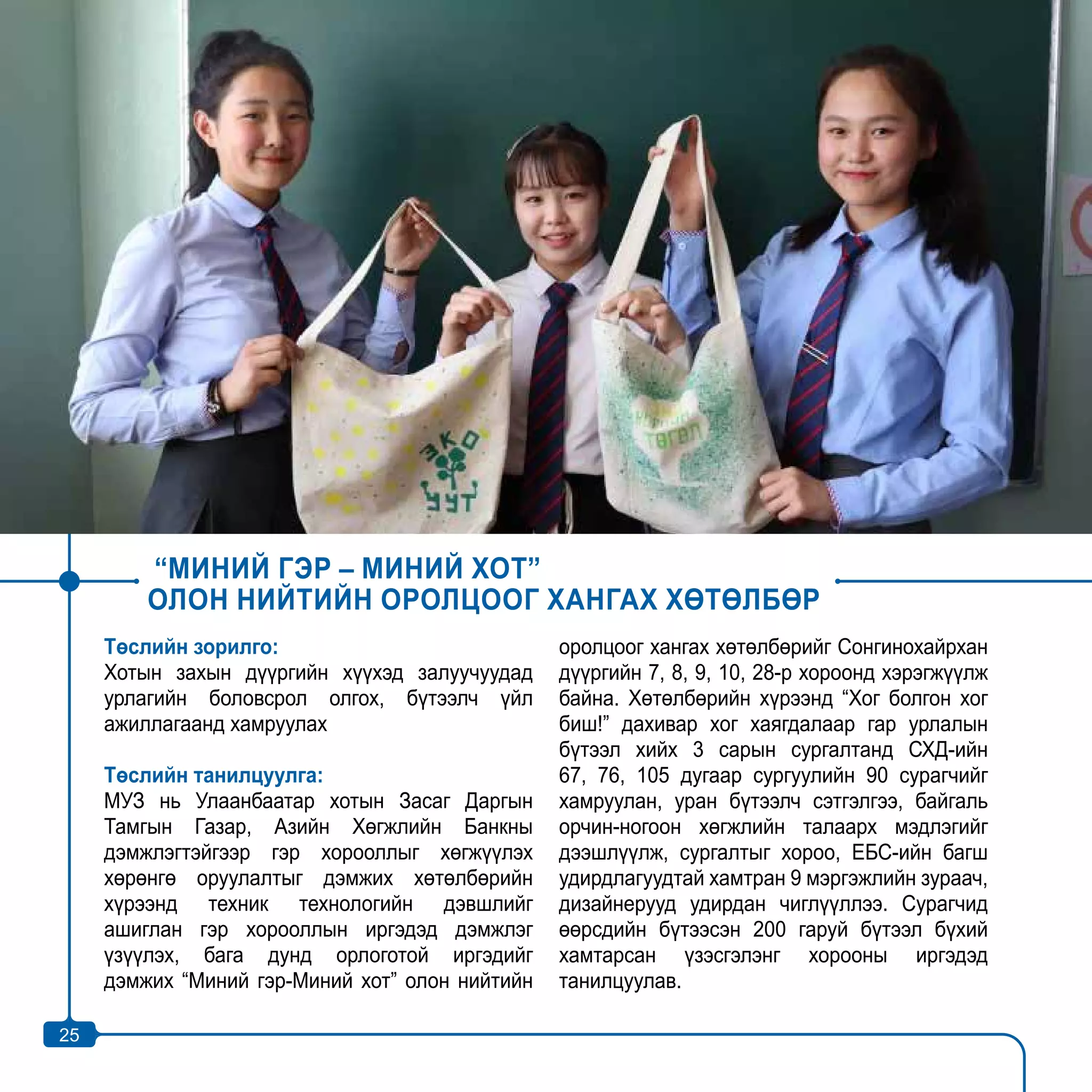 25
“МИНИЙ ГЭР – МИНИЙ ХОТ”
ОЛОН НИЙТИЙН ОРОЛЦООГ ХАНГАХ ХӨТӨЛБӨР
Төслийн зорилго:
Хотын захын дүүргийн хүүхэд залуучуудад
урлагийн боловсрол олгох, бүтээлч үйл
ажиллагаанд хамруулах
Төслийн танилцуулга:
МУЗ нь Улаанбаатар хотын Засаг Даргын
Тамгын Газар, Азийн Хөгжлийн Банкны
дэмжлэгтэйгээр гэр хорооллыг хөгжүүлэх
хөрөнгө оруулалтыг дэмжих хөтөлбөрийн
хүрээнд техник технологийн дэвшлийг
ашиглан гэр хорооллын иргэдэд дэмжлэг
үзүүлэх, бага дунд орлоготой иргэдийг
дэмжих “Миний гэр-Миний хот” олон нийтийн
оролцоог хангах хөтөлбөрийг Сонгинохайрхан
дүүргийн 7, 8, 9, 10, 28-р хороонд хэрэгжүүлж
байна. Хөтөлбөрийн хүрээнд “Хог болгон хог
биш!” дахивар хог хаягдалаар гар урлалын
бүтээл хийх 3 сарын сургалтанд СХД-ийн
67, 76, 105 дугаар сургуулийн 90 сурагчийг
хамруулан, уран бүтээлч сэтгэлгээ, байгаль
орчин-ногоон хөгжлийн талаарх мэдлэгийг
дээшлүүлж, сургалтыг хороо, ЕБС-ийн багш
удирдлагуудтай хамтран 9 мэргэжлийн зураач,
дизайнерууд удирдан чиглүүллээ. Сурагчид
өөрсдийн бүтээсэн 200 гаруй бүтээл бүхий
хамтарсан үзэсгэлэнг хорооны иргэдэд
танилцуулав.
25
 