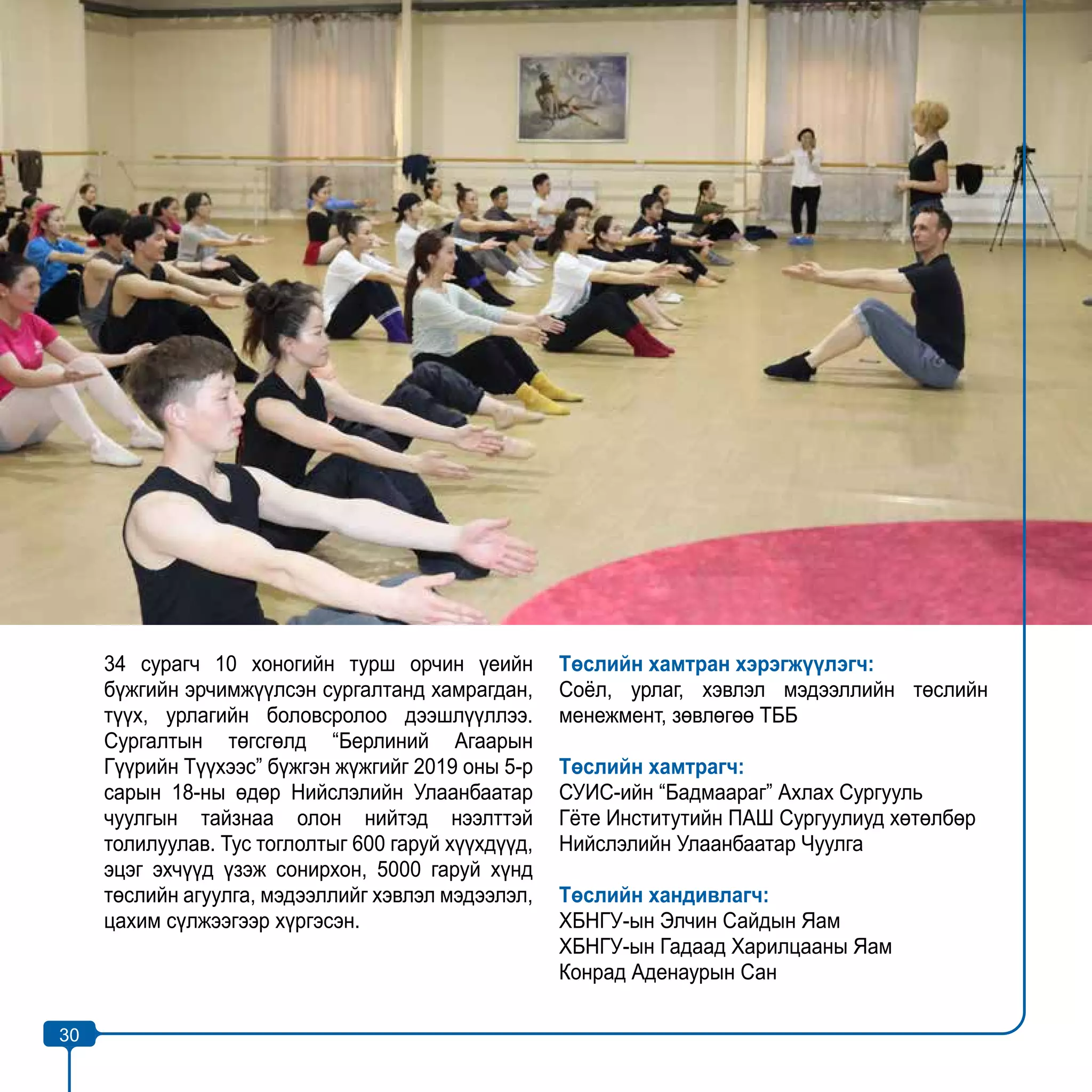 30
34 сурагч 10 хоногийн турш орчин үеийн
бүжгийн эрчимжүүлсэн сургалтанд хамрагдан,
түүх, урлагийн боловсролоо дээшлүүллээ.
Сургалтын төгсгөлд “Берлиний Агаарын
Гүүрийн Түүхээс” бүжгэн жүжгийг 2019 оны 5-р
сарын 18-ны өдөр Нийслэлийн Улаанбаатар
чуулгын тайзнаа олон нийтэд нээлттэй
толилуулав. Тус тоглолтыг 600 гаруй хүүхдүүд,
эцэг эхчүүд үзэж сонирхон, 5000 гаруй хүнд
төслийн агуулга, мэдээллийг хэвлэл мэдээлэл,
цахим сүлжээгээр хүргэсэн.
Төслийн хамтран хэрэгжүүлэгч:
Соёл, урлаг, хэвлэл мэдээллийн төслийн
менежмент, зөвлөгөө ТББ
Төслийн хамтрагч:
СУИС-ийн “Бадмаараг” Ахлах Сургууль
Гёте Институтийн ПАШ Сургуулиуд хөтөлбөр
Нийслэлийн Улаанбаатар Чуулга
Төслийн хандивлагч:
ХБНГУ-ын Элчин Сайдын Яам
ХБНГУ-ын Гадаад Харилцааны Яам
Конрад Аденаурын Сан
30
 