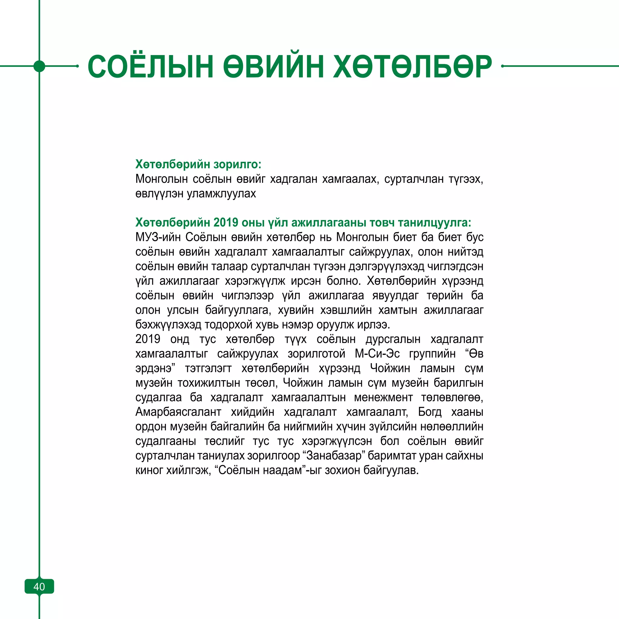 40
СОЁЛЫН ӨВИЙН ХӨТӨЛБӨР
Хөтөлбөрийн зорилго:
Монголын соёлын өвийг хадгалан хамгаалах, сурталчлан түгээх,
өвлүүлэн уламжлуулах
Хөтөлбөрийн 2019 оны үйл ажиллагааны товч танилцуулга:
МУЗ-ийн Соёлын өвийн хөтөлбөр нь Монголын биет ба биет бус
соёлын өвийн хадгалалт хамгаалалтыг сайжруулах, олон нийтэд
соёлын өвийн талаар сурталчлан түгээн дэлгэрүүлэхэд чиглэгдсэн
үйл ажиллагааг хэрэгжүүлж ирсэн болно. Хөтөлбөрийн хүрээнд
соёлын өвийн чиглэлээр үйл ажиллагаа явуулдаг төрийн ба
олон улсын байгууллага, хувийн хэвшлийн хамтын ажиллагааг
бэхжүүлэхэд тодорхой хувь нэмэр оруулж ирлээ.
2019 онд тус хөтөлбөр түүх соёлын дурсгалын хадгалалт
хамгаалалтыг сайжруулах зорилготой М-Си-Эс группийн “Өв
эрдэнэ” тэтгэлэгт хөтөлбөрийн хүрээнд Чойжин ламын сүм
музейн тохижилтын төсөл, Чойжин ламын сүм музейн барилгын
судалгаа ба хадгалалт хамгаалалтын менежмент төлөвлөгөө,
Амарбаясгалант хийдийн хадгалалт хамгаалалт, Богд хааны
ордон музейн байгалийн ба нийгмийн хүчин зүйлсийн нөлөөллийн
судалгааны төслийг тус тус хэрэгжүүлсэн бол соёлын өвийг
сурталчлан таниулах зорилгоор “Занабазар” баримтат уран сайхны
киног хийлгэж, “Соёлын наадам”-ыг зохион байгуулав.
40
 