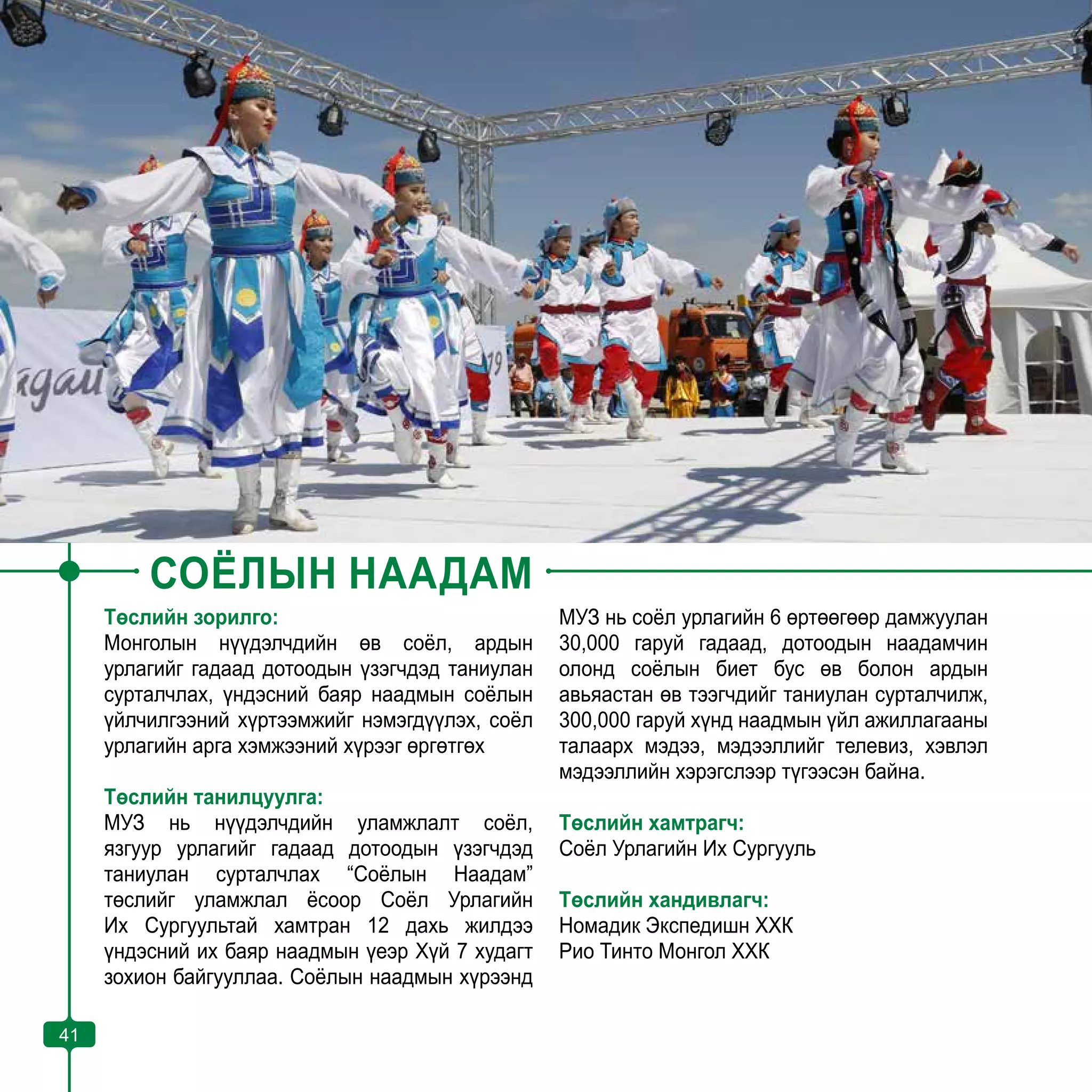 41
СОЁЛЫН НААДАМ
Төслийн зорилго:
Монголын нүүдэлчдийн өв соёл, ардын
урлагийг гадаад дотоодын үзэгчдэд таниулан
сурталчлах, үндэсний баяр наадмын соёлын
үйлчилгээний хүртээмжийг нэмэгдүүлэх, соёл
урлагийн арга хэмжээний хүрээг өргөтгөх
Төслийн танилцуулга:
МУЗ нь нүүдэлчдийн уламжлалт соёл,
язгуур урлагийг гадаад дотоодын үзэгчдэд
таниулан сурталчлах “Соёлын Наадам”
төслийг уламжлал ёсоор Соёл Урлагийн
Их Сургуультай хамтран 12 дахь жилдээ
үндэсний их баяр наадмын үеэр Хүй 7 худагт
зохион байгууллаа. Соёлын наадмын хүрээнд
МУЗ нь соёл урлагийн 6 өртөөгөөр дамжуулан
30,000 гаруй гадаад, дотоодын наадамчин
олонд соёлын биет бус өв болон ардын
авьяастан өв тээгчдийг таниулан сурталчилж,
300,000 гаруй хүнд наадмын үйл ажиллагааны
талаарх мэдээ, мэдээллийг телевиз, хэвлэл
мэдээллийн хэрэгслээр түгээсэн байна.
Төслийн хамтрагч:
Соёл Урлагийн Их Сургууль
Төслийн хандивлагч:
Номадик Экспедишн ХХК
Рио Тинто Монгол ХХК
41
 