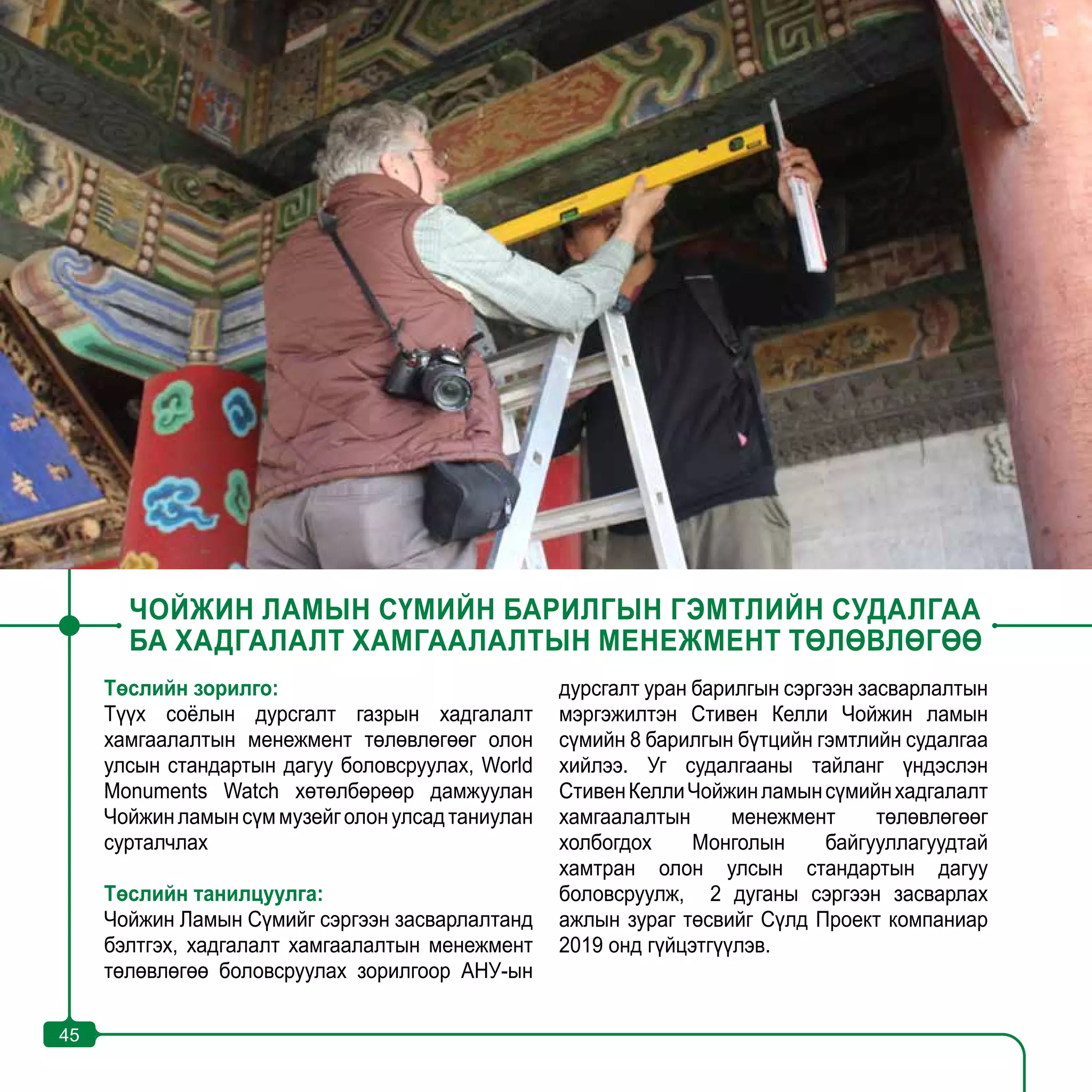 45
ЧОЙЖИН ЛАМЫН СҮМИЙН БАРИЛГЫН ГЭМТЛИЙН СУДАЛГАА
БА ХАДГАЛАЛТ ХАМГААЛАЛТЫН МЕНЕЖМЕНТ ТӨЛӨВЛӨГӨӨ
Төслийн зорилго:
Түүх соёлын дурсгалт газрын хадгалалт
хамгаалалтын менежмент төлөвлөгөөг олон
улсын стандартын дагуу боловсруулах, World
Monuments Watch хөтөлбөрөөр дамжуулан
Чойжинламынсүммузейголонулсадтаниулан
сурталчлах
Төслийн танилцуулга:
Чойжин Ламын Сүмийг сэргээн засварлалтанд
бэлтгэх, хадгалалт хамгаалалтын менежмент
төлөвлөгөө боловсруулах зорилгоор АНУ-ын
дурсгалт уран барилгын сэргээн засварлалтын
мэргэжилтэн Стивен Келли Чойжин ламын
сүмийн 8 барилгын бүтцийн гэмтлийн судалгаа
хийлээ. Уг судалгааны тайланг үндэслэн
СтивенКеллиЧойжинламынсүмийнхадгалалт
хамгаалалтын менежмент төлөвлөгөөг
холбогдох Монголын байгууллагуудтай
хамтран олон улсын стандартын дагуу
боловсруулж, 2 дуганы сэргээн засварлах
ажлын зураг төсвийг Сүлд Проект компаниар
2019 онд гүйцэтгүүлэв.
45
 