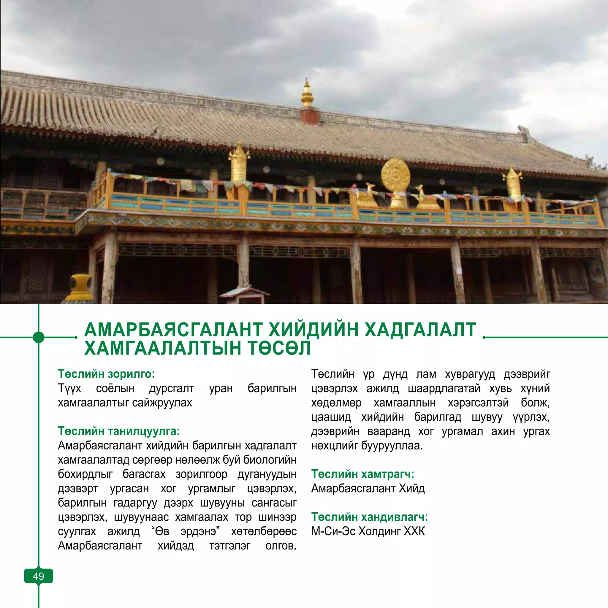 49
АМАРБАЯСГАЛАНТ ХИЙДИЙН ХАДГАЛАЛТ
ХАМГААЛАЛТЫН ТӨСӨЛ
Төслийн зорилго:
Түүх соёлын дурсгалт уран барилгын
хамгаалалтыг сайжруулах
Төслийн танилцуулга:
Амарбаясгалант хийдийн барилгын хадгалалт
хамгаалалтад сөргөөр нөлөөлж буй биологийн
бохирдлыг багасгах зорилгоор дугануудын
дээвэрт ургасан хог ургамлыг цэвэрлэх,
барилгын гадаргуу дээрх шувууны сангасыг
цэвэрлэх, шувуунаас хамгаалах тор шинээр
суулгах ажилд “Өв эрдэнэ” хөтөлбөрөөс
Амарбаясгалант хийдэд тэтгэлэг олгов.
Төслийн үр дүнд лам хуврагууд дээврийг
цэвэрлэх ажилд шаардлагатай хувь хүний
хөдөлмөр хамгааллын хэрэгсэлтэй болж,
цаашид хийдийн барилгад шувуу үүрлэх,
дээврийн вааранд хог ургамал ахин ургах
нөхцлийг буурууллаа.
Төслийн хамтрагч:
Амарбаясгалант Хийд
Төслийн хандивлагч:
М-Си-Эс Холдинг ХХК
49
 