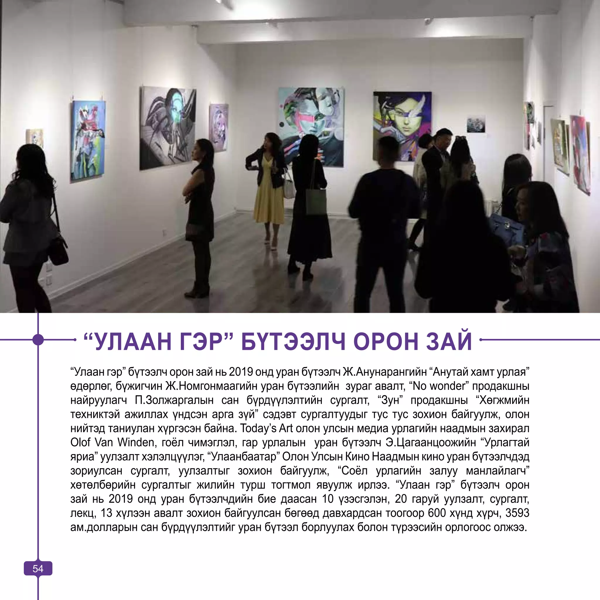 54
“УЛААН ГЭР” БҮТЭЭЛЧ ОРОН ЗАЙ
“Улаан гэр” бүтээлч орон зай нь 2019 онд уран бүтээлч Ж.Анунарангийн “Анутай хамт урлая”
өдөрлөг, бүжигчин Ж.Номгонмаагийн уран бүтээлийн зураг авалт, “No wonder” продакшны
найруулагч П.Золжаргалын сан бүрдүүлэлтийн сургалт, “Зун” продакшны “Хөгжмийн
техниктэй ажиллах үндсэн арга зүй” сэдэвт сургалтуудыг тус тус зохион байгуулж, олон
нийтэд таниулан хүргэсэн байна. Today’s Art олон улсын медиа урлагийн наадмын захирал
Olof Van Winden, гоёл чимэглэл, гар урлалын уран бүтээлч Э.Цагаанцоожийн “Урлагтай
яриа” уулзалт хэлэлцүүлэг, “Улаанбаатар” Олон Улсын Кино Наадмын кино уран бүтээлчдэд
зориулсан сургалт, уулзалтыг зохион байгуулж, “Соёл урлагийн залуу манлайлагч”
хөтөлбөрийн сургалтыг жилийн турш тогтмол явуулж ирлээ. “Улаан гэр” бүтээлч орон
зай нь 2019 онд уран бүтээлчдийн бие даасан 10 үзэсгэлэн, 20 гаруй уулзалт, сургалт,
лекц, 13 хүлээн авалт зохион байгуулсан бөгөөд давхардсан тоогоор 600 хүнд хүрч, 3593
ам.долларын сан бүрдүүлэлтийг уран бүтээл борлуулах болон түрээсийн орлогоос олжээ.
54
 