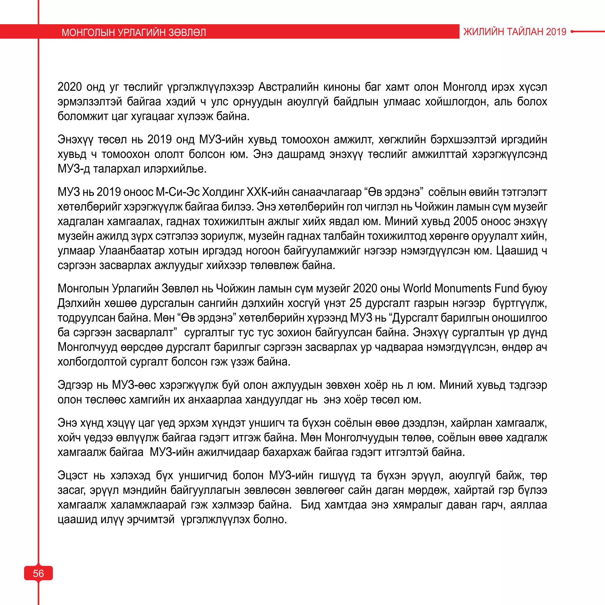 5656
2020 онд уг төслийг үргэлжлүүлэхээр Австралийн киноны баг хамт олон Монголд ирэх хүсэл
эрмэлзэлтэй байгаа хэдий ч улс орнуудын аюулгүй байдлын улмаас хойшлогдон, аль болох
боломжит цаг хугацааг хүлээж байна.
Энэхүү төсөл нь 2019 онд МУЗ-ийн хувьд томоохон амжилт, хөгжлийн бэрхшээлтэй иргэдийн
хувьд ч томоохон ололт болсон юм. Энэ дашрамд энэхүү төслийг амжилттай хэрэгжүүлсэнд
МУЗ-д талархал илэрхийлье.
МУЗ нь 2019 оноос М-Си-Эс Холдинг ХХК-ийн санаачлагаар “Өв эрдэнэ” соёлын өвийн тэтгэлэгт
хөтөлбөрийг хэрэгжүүлж байгаа билээ. Энэ хөтөлбөрийн гол чиглэл нь Чойжин ламын сүм музейг
хадгалан хамгаалах, гаднах тохижилтын ажлыг хийх явдал юм. Миний хувьд 2005 оноос энэхүү
музейн ажилд зүрх сэтгэлээ зориулж, музейн гаднах талбайн тохижилтод хөрөнгө оруулалт хийн,
улмаар Улаанбаатар хотын иргэдэд ногоон байгууламжийг нэгээр нэмэгдүүлсэн юм. Цаашид ч
сэргээн засварлах ажлуудыг хийхээр төлөвлөж байна.
Монголын Урлагийн Зөвлөл нь Чойжин ламын сүм музейг 2020 оны World Monuments Fund буюу
Дэлхийн хөшөө дурсгалын сангийн дэлхийн хосгүй үнэт 25 дурсгалт газрын нэгээр бүртгүүлж,
тодруулсан байна. Мөн “Өв эрдэнэ” хөтөлбөрийн хүрээнд МУЗ нь “Дурсгалт барилгын оношилгоо
ба сэргээн засварлалт” сургалтыг тус тус зохион байгуулсан байна. Энэхүү сургалтын үр дүнд
Монголчууд өөрсдөө дурсгалт барилгыг сэргээн засварлах ур чадвараа нэмэгдүүлсэн, өндөр ач
холбогдолтой сургалт болсон гэж үзэж байна.
Эдгээр нь МУЗ-өөс хэрэгжүүлж буй олон ажлуудын зөвхөн хоёр нь л юм. Миний хувьд тэдгээр
олон төслөөс хамгийн их анхаарлаа хандуулдаг нь энэ хоёр төсөл юм.
Энэ хүнд хэцүү цаг үед эрхэм хүндэт уншигч та бүхэн соёлын өвөө дээдлэн, хайрлан хамгаалж,
хойч үедээ өвлүүлж байгаа гэдэгт итгэж байна. Мөн Монголчуудын төлөө, соёлын өвөө хадгалж
хамгаалж байгаа МУЗ-ийн ажилчидаар бахархаж байгаа гэдэгт итгэлтэй байна.
Эцэст нь хэлэхэд бүх уншигчид болон МУЗ-ийн гишүүд та бүхэн эрүүл, аюулгүй байж, төр
засаг, эрүүл мэндийн байгууллагын зөвлөсөн зөвлөгөөг сайн даган мөрдөж, хайртай гэр бүлээ
хамгаалж халамжлаарай гэж хэлмээр байна. Бид хамтдаа энэ хямралыг даван гарч, аяллаа
цаашид илүү эрчимтэй үргэлжлүүлэх болно.
МОНГОЛЫН УРЛАГИЙН ЗӨВЛӨЛ ЖИЛИЙН ТАЙЛАН 2019
56
 