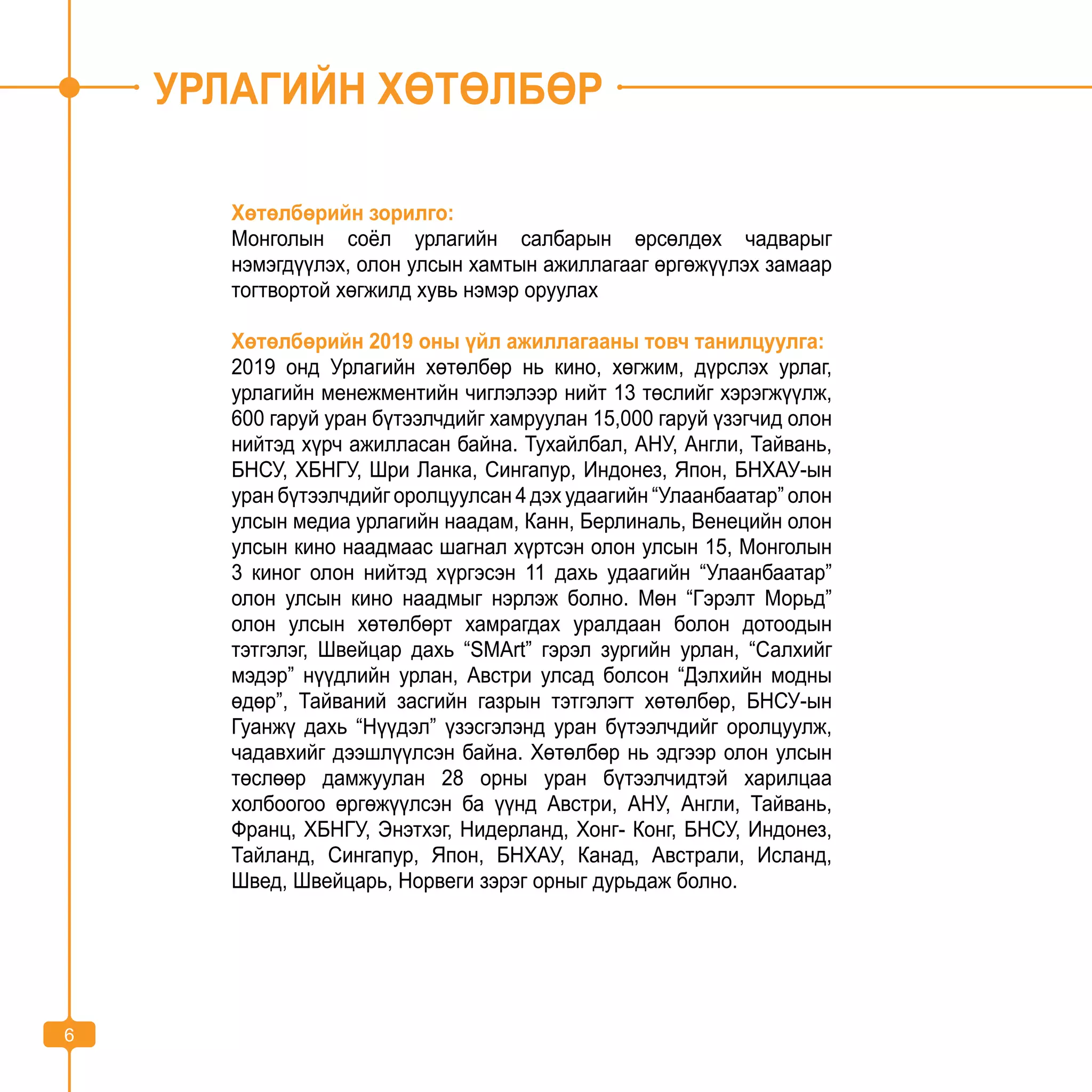 6
УРЛАГИЙН ХӨТӨЛБӨР
Хөтөлбөрийн зорилго:
Монголын соёл урлагийн салбарын өрсөлдөх чадварыг
нэмэгдүүлэх, олон улсын хамтын ажиллагааг өргөжүүлэх замаар
тогтвортой хөгжилд хувь нэмэр оруулах
Хөтөлбөрийн 2019 оны үйл ажиллагааны товч танилцуулга:
2019 онд Урлагийн хөтөлбөр нь кино, хөгжим, дүрслэх урлаг,
урлагийн менежментийн чиглэлээр нийт 13 төслийг хэрэгжүүлж,
600 гаруй уран бүтээлчдийг хамруулан 15,000 гаруй үзэгчид олон
нийтэд хүрч ажилласан байна. Тухайлбал, АНУ, Англи, Тайвань,
БНСУ, ХБНГУ, Шри Ланка, Сингапур, Индонез, Япон, БНХАУ-ын
уран бүтээлчдийг оролцуулсан 4 дэх удаагийн “Улаанбаатар” олон
улсын медиа урлагийн наадам, Канн, Берлиналь, Венецийн олон
улсын кино наадмаас шагнал хүртсэн олон улсын 15, Монголын
3 киног олон нийтэд хүргэсэн 11 дахь удаагийн “Улаанбаатар”
олон улсын кино наадмыг нэрлэж болно. Мөн “Гэрэлт Морьд”
олон улсын хөтөлбөрт хамрагдах уралдаан болон дотоодын
тэтгэлэг, Швейцар дахь “SМArt” гэрэл зургийн урлан, “Салхийг
мэдэр” нүүдлийн урлан, Австри улсад болсон “Дэлхийн модны
өдөр”, Тайваний засгийн газрын тэтгэлэгт хөтөлбөр, БНСУ-ын
Гуанжү дахь “Нүүдэл” үзэсгэлэнд уран бүтээлчдийг оролцуулж,
чадавхийг дээшлүүлсэн байна. Хөтөлбөр нь эдгээр олон улсын
төслөөр дамжуулан 28 орны уран бүтээлчидтэй харилцаа
холбоогоо өргөжүүлсэн ба үүнд Австри, АНУ, Англи, Тайвань,
Франц, ХБНГУ, Энэтхэг, Нидерланд, Хонг- Конг, БНСУ, Индонез,
Тайланд, Сингапур, Япон, БНХАУ, Канад, Австрали, Исланд,
Швед, Швейцарь, Норвеги зэрэг орныг дурьдаж болно.
6
 