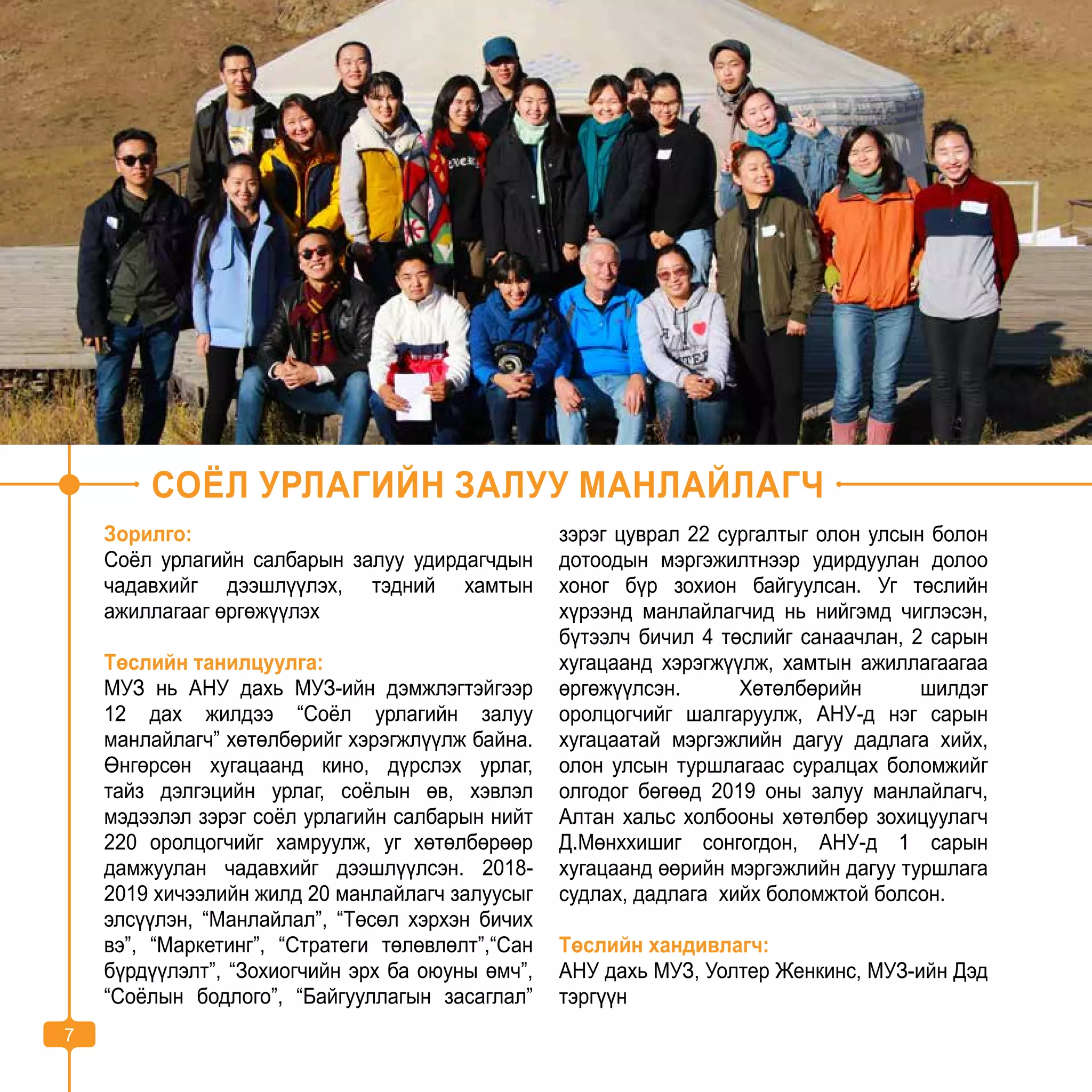 7
СОЁЛ УРЛАГИЙН ЗАЛУУ МАНЛАЙЛАГЧ
Зорилго:
Соёл урлагийн салбарын залуу удирдагчдын
чадавхийг дээшлүүлэх, тэдний хамтын
ажиллагааг өргөжүүлэх
Төслийн танилцуулга:
МУЗ нь АНУ дахь МУЗ-ийн дэмжлэгтэйгээр
12 дах жилдээ “Соёл урлагийн залуу
манлайлагч” хөтөлбөрийг хэрэгжлүүлж байна.
Өнгөрсөн хугацаанд кино, дүрслэх урлаг,
тайз дэлгэцийн урлаг, соёлын өв, хэвлэл
мэдээлэл зэрэг соёл урлагийн салбарын нийт
220 оролцогчийг хамруулж, уг хөтөлбөрөөр
дамжуулан чадавхийг дээшлүүлсэн. 2018-
2019 хичээлийн жилд 20 манлайлагч залуусыг
элсүүлэн, “Манлайлал”, “Төсөл хэрхэн бичих
вэ”, “Маркетинг”, “Стратеги төлөвлөлт”,“Сан
бүрдүүлэлт”, “Зохиогчийн эрх ба оюуны өмч”,
“Соёлын бодлого”, “Байгууллагын засаглал”
зэрэг цуврал 22 сургалтыг олон улсын болон
дотоодын мэргэжилтнээр удирдуулан долоо
хоног бүр зохион байгуулсан. Уг төслийн
хүрээнд манлайлагчид нь нийгэмд чиглэсэн,
бүтээлч бичил 4 төслийг санаачлан, 2 сарын
хугацаанд хэрэгжүүлж, хамтын ажиллагаагаа
өргөжүүлсэн. Хөтөлбөрийн шилдэг
оролцогчийг шалгаруулж, АНУ-д нэг сарын
хугацаатай мэргэжлийн дагуу дадлага хийх,
олон улсын туршлагаас суралцах боломжийг
олгодог бөгөөд 2019 оны залуу манлайлагч,
Алтан хальс холбооны хөтөлбөр зохицуулагч
Д.Мөнххишиг сонгогдон, АНУ-д 1 сарын
хугацаанд өөрийн мэргэжлийн дагуу туршлага
судлах, дадлага хийх боломжтой болсон.
Төслийн хандивлагч:
АНУ дахь МУЗ, Уолтер Женкинс, МУЗ-ийн Дэд
тэргүүн
7
 
