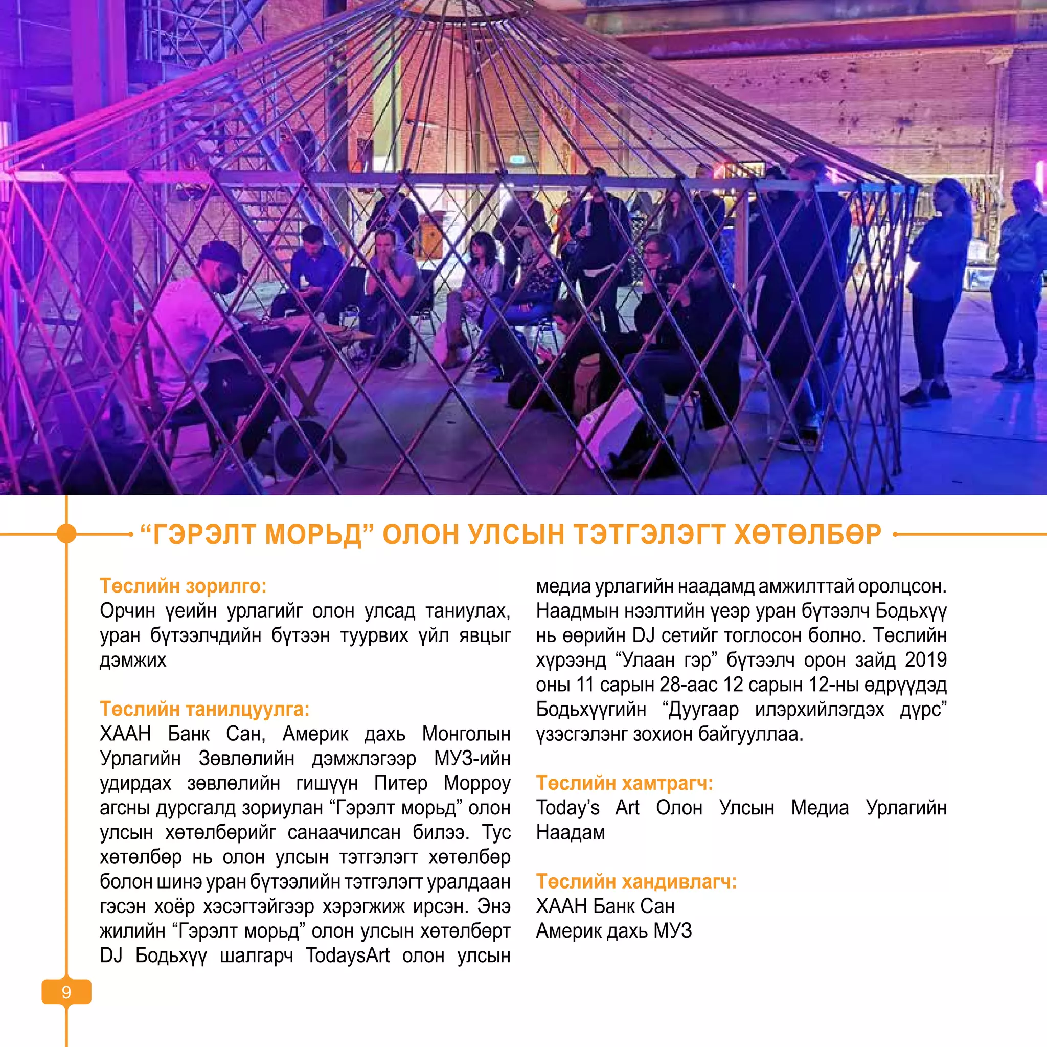 9
“ГЭРЭЛТ МОРЬД” ОЛОН УЛСЫН ТЭТГЭЛЭГТ ХӨТӨЛБӨР
Төслийн зорилго:
Орчин үеийн урлагийг олон улсад таниулах,
уран бүтээлчдийн бүтээн туурвих үйл явцыг
дэмжих
Төслийн танилцуулга:
ХААН Банк Сан, Америк дахь Монголын
Урлагийн Зөвлөлийн дэмжлэгээр МУЗ-ийн
удирдах зөвлөлийн гишүүн Питер Морроу
агсны дурсгалд зориулан “Гэрэлт морьд” олон
улсын хөтөлбөрийг санаачилсан билээ. Тус
хөтөлбөр нь олон улсын тэтгэлэгт хөтөлбөр
болон шинэ уран бүтээлийн тэтгэлэгт уралдаан
гэсэн хоёр хэсэгтэйгээр хэрэгжиж ирсэн. Энэ
жилийн “Гэрэлт морьд” олон улсын хөтөлбөрт
DJ Бодьхүү шалгарч TodaysArt олон улсын
медиа урлагийн наадамд амжилттай оролцсон.
Наадмын нээлтийн үеэр уран бүтээлч Бодьхүү
нь өөрийн DJ сетийг тоглосон болно. Төслийн
хүрээнд “Улаан гэр” бүтээлч орон зайд 2019
оны 11 сарын 28-аас 12 сарын 12-ны өдрүүдэд
Бодьхүүгийн “Дуугаар илэрхийлэгдэх дүрс”
үзэсгэлэнг зохион байгууллаа.
Төслийн хамтрагч:
Today’s Art Олон Улсын Медиа Урлагийн
Наадам
Төслийн хандивлагч:
ХААН Банк Сан
Америк дахь МУЗ
9
 
