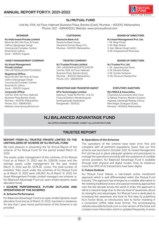 ANNUAL REPORT FOR F.Y. 2021-2022
NJ MUTUAL FUND
Unit No. 101A, 1st Floor, Hallmark Business Plaza, Bandra (East), Mumbai – 400051, Maharashtra.
Phone: 022 – 68940000, Website: www.njmutualfund.com
1
NJ BALANCED ADVANTAGE FUND
AN OPEN-ENDED DYNAMIC ASSET ALLOCATION FUND
REPORT FROM NJ TRUSTEE PRIVATE LIMITED TO THE
UNITHOLDERS OF SCHEME OF NJ MUTUAL FUND
We have pleasure in presenting the 1st Annual Report of the
scheme of NJ Mutual Fund for the period ended March 31,
2022.
The assets under management of the schemes of NJ Mutual
Fund as at March 31, 2022 was Rs. 5218.08 crores and the
average assets under management for the year ended
March 31, 2022 was Rs. 5274.38 crores. The total number of
investors’ folio count under the schemes of NJ Mutual Fund
as at March 31, 2022 were 1,49,383. As of March 31, 2022, NJ
Asset Management Private Limited managed one scheme i.e.
NJ Balanced Advantage Fund (an open ended dynamic asset
allocation fund).
1 SCHEME PERFORMANCE, FUTURE OUTLOOK AND
OPERATIONS OF THE SCHEMES
A. Scheme Performance
NJ Balanced Advantage Fund is an open ended dynamic asset
allocation fund and as of March 31, 2022, has been in existence
for less than 1 year, hence performance of the Scheme is not
provided.
B. Operations of the Schemes
The operations of the scheme have been error free and
compliant with all pertinent regulations. Given that our first
scheme was launched in October 2021, NJ Asset Management
Pvt Ltd has put in place adequate systems and procedures to
manage the operations smoothly with the assistance of credible
service providers. NJ Balanced Advantage Fund is available
through both physical and digital modes. Over its existence
more than 90% of its transactions have been digital.
C. Future Outlook
NJ Mutual Fund follows a rule-based active investment
approach which is well differentiated within the Mutual Fund
Industry. This approach has emerged as a credible alternative to
the existing traditional active and passive investing approaches
over the last decade across the world. In India, this approach is
still at a nascent stage due to the low level of awareness about
its strengths and advantages. NJ Mutual Fund is dedicated to
increasing this awareness and took its first step by publishing
NJ’s Factor Book, an introductory text to factor investing in
a convenient coffee table book format. The accompanying
website www.njfactorbook.com is a live version of the book and
contains more information which is updated frequently. A series
TRUSTEE REPORT
SPONSOR
NJ India Invest Private Limited
Block No.901, 6th Floor, B Tower,
Udhna Udyognagar Sangh
Commercial Complex, Central
Road No.10, Udhna,
Surat – 394210, Gujarat.
ASSET MANAGEMENT COMPANY
NJ Asset Management
Private Limited
CIN-U67100GJ2005PTC046959
Registered Office:
Block No.901, 6th Floor, B Tower,
Udhna Udyognagar Sangh
Commercial Complex, Central
Road No.10, Udhna,
Surat – 394210, Gujarat.
Corporate Office:
Unit No. 101A, 1st Floor, Hallmark
Business Plaza,Bandra (East),
Mumbai – 400051, Maharashtra.
Phone: 022 - 68940000,
Website: www.njmutualfund.com
TRUSTEE COMPANY
NJ Trustee Private Limited
CIN- U65929MH2020PTC343074
Unit No. 101A, 1st Floor, Hallmark
Business Plaza, Bandra (East),
Mumbai – 400051, Maharashtra.
Phone: 022 - 68940000
CUSTODIAN
Deutsche Bank A.G.
Deutsche Bank House,
Hazarimal Somani Marg, Fort,
Mumbai - 400001, Maharashtra.
REGISTRAR AND TRANSFER AGENT
KFin Technologies Limited
Selenium, Tower B, Plot No- 31 & 32,
Financial District, Nanakramguda,
Serilingampally Hyderabad
Rangareddi - 500032.
STATUTORY AUDITORS
M/s MSKA & Associates,
Chartered Accountants, 602, Floor
6, Raheja Titanium, Western Express
Highway, Geetanjali Railway Colony,
Ram Nagar, Goregaon (East)
Mumbai - 400063, Maharashtra.
BOARD OF DIRECTORS
NJ Asset Management Pvt. Ltd.
1. Mr. Niraj Choksi
2. Mr. Rajiv Shastri
3. Gen. Bikram Singh (retd.)
4. Mr. Imtiyazahmed Peerzada
BOARD OF DIRECTORS
NJ Trustee Pvt. Ltd.
1. Mr. Jigneshkumar Desai
2. Mr. Devesh Pathak
3. Mr. Sundar Sankaran
4. Ms. Mousumi Nandy Dhar
 